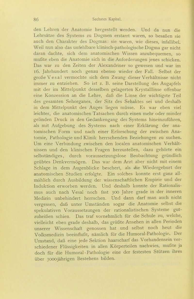 den Lehren der Anatomie hergestellt werden. Und da nun die Lehrsätze des Systems zu Dogmen erstarrt waren, so besaßen sie auch den Charakter des Dogmas: sie waren, wie dieses, infallibel. Weil nun also das unfehlbare klinisch-pathologische Dogma gar nicht daran dachte, sich dem anatomischen Wissen anzubequemen, so mußte eben die Anatomie sich in die Anforderungen jenes schicken. Das war zu den Zeiten der Alexandriner so gewesen und war im i6. Jahrhundert noch genau ebenso wieder der Fall. Selbst der große V es al vermochte sich dem Zwang dieser Verhältnisse nicht immer zu entziehen. So ist z. B. seine Darstellung des Augapfels mit der im Mittelpunkt desselben gelagerten Krystalllinse offenbar eine Konzession an die Lehre, daß die Linse der wichtigste Teil des gesamten Sehorganes, der Sitz des Sehaktes sei und deshalb in dem Mittelpunkt des Auges liegen müsse. Es war eben viel leichter, die anatomischen Tatsachen durch einen mehr oder minder gelinden Druck in den Gedankengang des Systems hineinzufuhren, als mit Aufgebung des Systems nach einer Erklärung der ana- tomischen Form und nach einer Erforschung der zwischen Ana- tomie, Pathologie und Klinik herrschenden Beziehungen zu suchen. Um eine Verbindung zwischen den localen anatomischen Verhält- nissen und den klinischen Fragen herzustellen, dazu gehörte ein selbständiges, durch voraussetzungslose Beobachtung gründlich geübtes Denkvermögen. Das war dem Arzt aber nicht mit einem Schlage in dem Augenblicke beschert, als die Wiedergeburt der anatomischen Studien erfolgte. Ein solches konnte erst ganz all- mählich durch Ausbildung der wissenschaftlichen Empirie und der Induktion erworben werden. Und deshalb konnte der Rationalis- mus auch nach Vesal noch fast 300 Jahre grade in der inneren Medizin unbehindert herrschen. Und dann darf man auch nicht vergessen, daß unter Umständen sogar die Anatomie selbst die spekulativen Voraussetzungen der rationalistischen Systeme gut- zuheißen schien. Das traf vornehmlich für die Schule zu, welche, vielleicht eben grade deshalb, das größte Ansehen in allen Perioden unserer Wissenschaft genossen hat und selbst noch heut die Volksmedizin beeinflußt, nämlich für die Humoral-Pathologie. Der Umstand, daß eine jede Sektion haarscharf das Vorhandensein ver- schiedener Flüssigkeiten in allen Körperteilen nachwies, mußte ja doch für die Humoral-Pathologie eine der festesten Stützen ihres über 3000jährigen Bestehens bilden.