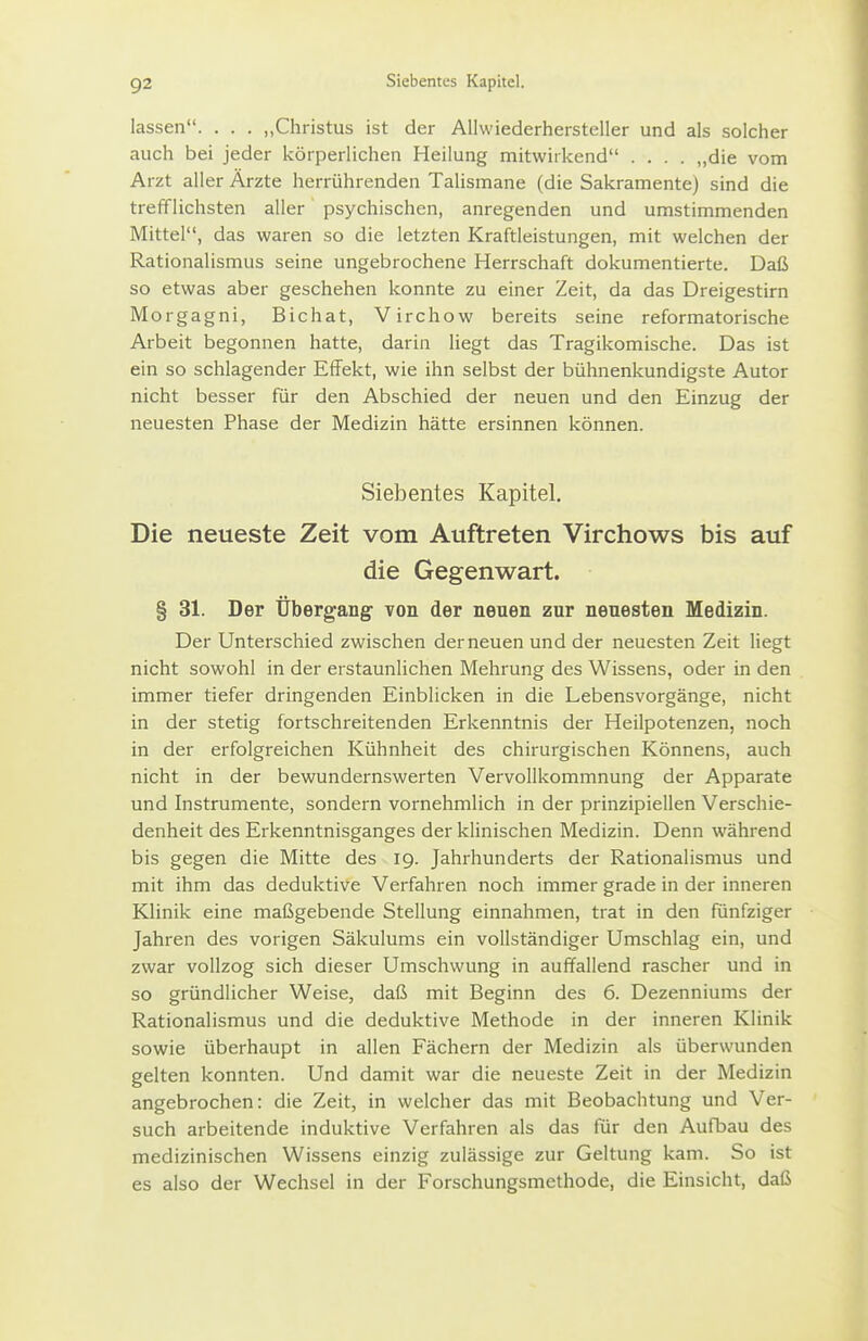 lassen. . . . „Christus ist der Allwiederhersteller und als solcher auch bei jeder körperlichen Heilung mitwirkend .... „die vom Arzt aller Ärzte herrührenden Talismane (die Sakramente) sind die trefflichsten aller psychischen, anregenden und umstimmenden Mittel, das waren so die letzten Kraftleistungen, mit welchen der Rationalismus seine ungebrochene Herrschaft dokumentierte. Daß so etwas aber geschehen konnte zu einer Zeit, da das Dreigestirn Morgagni, Bichat, Virchow bereits seine reformatorische Arbeit begonnen hatte, darin liegt das Tragikomische. Das ist ein so schlagender Effekt, wie ihn selbst der bühnenkundigste Autor nicht besser für den Abschied der neuen und den Einzug der neuesten Phase der Medizin hätte ersinnen können. Siebentes Kapitel. Die neueste Zeit vom Auftreten Virchows bis auf die Gegenwart. § 31. Der Übergang von der neuen zur neuesten Medizin. Der Unterschied zwischen der neuen und der neuesten Zeit liegt nicht sowohl in der erstaunlichen Mehrung des Wissens, oder in den immer tiefer dringenden Einblicken in die Lebensvorgänge, nicht in der stetig fortschreitenden Erkenntnis der Heilpotenzen, noch in der erfolgreichen Kühnheit des chirurgischen Könnens, auch nicht in der bewundernswerten Vervollkommnung der Apparate und Instrumente, sondern vornehmlich in der prinzipiellen Verschie- denheit des Erkenntnisganges der klinischen Medizin. Denn während bis gegen die Mitte des 19. Jahrhunderts der Rationalismus und mit ihm das deduktive Verfahren noch immer grade in der inneren Klinik eine maßgebende Stellung einnahmen, trat in den fünfziger Jahren des vorigen Säkulums ein vollständiger Umschlag ein, und zwar vollzog sich dieser Umschwung in auffallend rascher und in so gründlicher Weise, daß mit Beginn des 6. Dezenniums der Rationalismus und die deduktive Methode in der inneren Klinik sowie überhaupt in allen Fächern der Medizin als überwunden gelten konnten. Und damit war die neueste Zeit in der Medizin angebrochen: die Zeit, in welcher das mit Beobachtung und Ver- such arbeitende induktive Verfahren als das für den Aufbau des medizinischen Wissens einzig zulässige zur Geltung kam. So ist es also der Wechsel in der Forschungsmethode, die Einsicht, daß