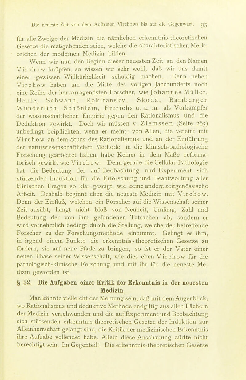 für alle Zweige der Medizin die nämlichen erkenntnis-theoretischen Gesetze die maßgebenden seien, welche die charakteristischen Merk- zeichen der modernen Medizin bilden. Wenn wir nun den Beginn dieser neuesten Zeit an den Namen Virchow knüpfen, so wissen wir sehr wohl, daß wir uns damit einer gewissen Willkürlichkeit schuldig machen. Denn neben Virchow haben um die Mitte des vorigen Jahrhunderts noch eine Reihe der hervorragendsten Forscher, wie Johannes Müller, Henle, Schwann, Rokitansky, Skoda, Bamberger Wunderlich, Schönlein, Frerichs u. a. m. als Vorkämpfer der wissenschaftlichen Empirie gegen den Rationalismus und die Deduktion gewirkt. Doch wir müssen v. Ziemssen (Seite 265) unbedingt beipflichten, wenn er meint: von Allen, die vereint mit Virchow an dem Sturz des Rationalismus und an der Einführung der naturwissenschaftlichen Methode in die klinisch-pathologische Forschung gearbeitet haben, habe Keiner in dem Maße reforma- torisch gewirkt wie Virchow. Denn gerade die Cellular-Pathologie hat die Bedeutung der auf Beobachtung und Experiment sich stützenden Induktion für die Erforschung und Beantwortung aller klinischen Fragen so klar gezeigt, wie keine andere zeitgenössische Arbeit. Deshalb beginnt eben die neueste Medizin mit Virchow. Denn der Einfluß, welchen ein Forscher auf die Wissenschaft seiner Zeit ausübt, hängt nicht bloß von Neuheit, Umfang, Zahl und Bedeutung der von ihm gefundenen Tatsachen ab, sondern er wird vornehmlich bedingt durch die Stellung, welche der betreffende Forscher zu der Forschungsmethode einnimmt. Gelingt es ihm, in irgend einem Punkte die erkenntnis-theoretischen Gesetze zu fördern, sie auf neue Pfade zu bringen, so ist er der Vater einer neuen Phase seiner Wissenschaft, wie dies eben Virchow für die pathologisch-klinische Forschung und mit ihr für die neueste Me- dizin geworden ist. § 32. Die Aufgaben einer Kritik der Erkenntnis in der neuesten Medizin. Man könnte vielleicht der Meinung sein, daß mit dem Augenblick, wo Rationalismus und deduktive Methode endgiltig aus allen Fächern der Medizin verschwunden und die auf Experiment und Beobachtung sich stützenden erkenntnis-theoretischen Gesetze der Induktion zur Alleinherrschaft gelangt sind, die Kritik der medizinischen Erkenntnis ihre Aufgabe vollendet habe. Allein diese Anschauung dürfte nicht berechtigt sein. Im Gegenteil! Die erkenntnis-theoretischen Gesetze