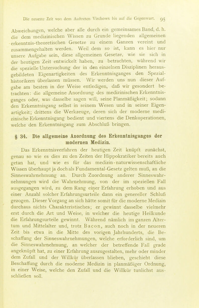 Abweichungen, welche aber alle durch ein gemeinsames Band, d. h. die dem medizinischen Wissen zu Grunde liegenden allgemeinen • erkenntnis-theoretischen Gesetze zu einem Ganzen vereint und zusammengehalten werden. Weil dem so ist, kann es hier nur unsere Aufgabe sein, diese allgemeinen Gesetze, wie sie sich in der heutigen Zeit entwickelt haben, zu betrachten, während wir die spezielle Untersuchung der in den einzelnen Disziplinen heraus- gebildeten Eigenartigkeiten des Erkenntnisganges den Spezial- historikern überlassen müssen. Wir werden uns nun dieser Auf- gabe am besten in der Weise entledigen, daß wir gesondert be- trachten: die allgemeine Anordnung des medizinischen Erkenntnis- ganges oder, was dasselbe sagen will, seine Planmäßigkeit; sodann den Erkenntnisgang selbst in seinem Wesen und in seiner Eigen- artigkeit; drittens die Werkzeuge, deren sich der moderne medi- zinische Erkenntnisgang bedient und viertens die Denkoperationen, welche den Erkenntnisgang zum Abschluß bringen. § 34. Die allgemeine Anordnung des Erkenntnisganges der modernen Medizin. Das Erkenntnisverfahren der heutigen Zeit knüpft zunächst, genau so wie es dies zu den Zeiten der Hippokratiker bereits auch getan hat, und wie es für das medizin-naturwissenschaftliche Wissen überhaupt ja doch als Fundamental-Gesetz gelten muß, an die Sinneswahrnehmung an. Durch Zuordnung anderer Sinneswahr- nehmungen wird die Wahrnehmung, von der im speziellen Fall ausgegangen wird, zu dem Rang einer Erfahrung erhoben und aus einer Anzahl solcher Erfahrungsurteile dann ein genereller Schluß gezogen. Dieser Vorgang an sich hätte somit für die moderne Medizin durchaus nichts Charakteristisches; er gewinnt dasselbe vielmehr erst durch die Art und Weise, in welcher die heutige Heilkunde die Erfahrungsurteile gewinnt. Während nämlich im ganzen Alter- tum und Mittelalter und, trotz Bacon, auch noch in der neueren Zeit bis etwa in die Mitte des vorigen Jahrhunderts, die Be- schaffung der Sinneswahrnehmungen, welche erforderlich sind, um die Sinneswahrnehmung, an welcher der betreffende Fall grade angeknüpft hat, zu einer Erfahrung auszugestalten, mehr oder minder dem Zufall und der Willkür überlassen blieben, geschieht diese Beschaffung durch die moderne Medizin in planmäßiger Ordnung, in einer Weise, welche den Zufall und die Willkür tunlichst aus- schließen soll.