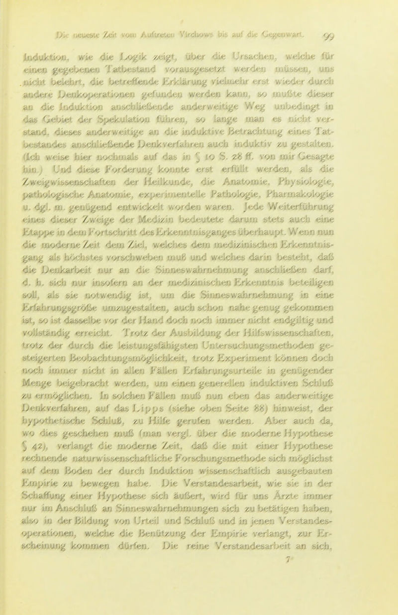 Ijk ijtucb.t /yc. .'^n /.oi./c.^: . i ';iivv,; biß airf die <Jt^eoWart. <yry liKluktH/o, »vie <iie J^ogik ^eijft, üb*?r <üe Ursachen, welche für ei'.' • •  ' / ■ . Iii' , > , ' . .■ y ' ■ ' ' . • ■• • • : .. .1. .. ■ ■...!'. au<ier«; Jy'<;ijkvjx;rati<>aen , j wtrclefl kano, 6q mulSte dieser ao die ioduktiojo a0&cblieüeii<ie anderweitige Weg unb<i<iuigt m da* Gebiet der ' ' n, s*^ lange man es nicht ver- sta't' c'' -.. ' A' .,: , induktive jiietrachtung eines Tat- i^, .'ie J^enks'erfaiiren auch induktiv zu gebtalteo. (Ich weise hver ß<xhuials auf das in ^ to S. ff. von nair Gesi^te hin.j Und diese Forc ' te erst erfüllt werden, als die Zw« ^<;n die Anatvcaie. X-'hysiol<>gie, pfe omie, exp« le Fath<>k)gie, I-'harniakvl<>gie u. dgl. oa. genügend entwickelt w<>rden waren. Jede Weiterführung eines dieser Zweige der l' / auch eine Ütappe in deuj Fortschritt ^ .. Wenn nun die ui<>derneZeit <it;iu7Mil, welches'- / ..-nürkenntuis- gaug als höchstes y^wschwebt»} nauU und welches darin besteht, daß die lJ> ' nur an die Sinn' m darf, d. h. b.-,. ■ ■/' --n an der m«;, / .- .leiligen soll, als sie j. g ist, um di«; , ^.g in eine EriahrungsgrölSe umzugestalten, auch schon nahe genug gekommen i*rt, so ist dasselbe vor der Jland doch n<x;b immer nicht ei - . nd vollsta!.-' ■ - • ' ■ ■ ■ ■ V -cien, ir<Ay, o . -•^ g*^ steigerten Jieobachtungsmöglichkeit, trotz Ex;>eriment können doch noch immer nicht in allen Fällen f;.r£abrungsurteile in genügender M«-' ' ' ■ ■ ''acht werden, u ■ ■ • ' induktiven Schluß zu ' . In solchen Pit . . das anderweitige Dtinkvatiahi^a, auf das Lipps (siehe oben Seite hinweist, der hypothetische SchluU, zu Hille gerufen werden. Aber auch da, wo dies g< ' aiuß (man vergl. über die moderne '' • «ise 5 42>, vei moderne Zeit, daß die mit einer ; <:se rechnende ixaturwissenschaftliche Forschungsmethode sich möglichst auf dem iioden der durch Induktion wissenschaftlich ausgebauten Fmpirie zu l>ewegen habe. Die Verstandesarbeit, wie si<; in der Scliaffung einer Hypothese sich äußert, wird für uns Ärzte immer nur im Anschluß an Sinn<:s>wahrnehmungen sich zu betätigen haben, »liyj in der Bildung von Urteil und Schluß und in jenen Verstandes- operationen, welche die Benützung der j; ■ ■ : -^t, zur Er- scheiiiung kommen dürfen. Die reine . Jt an sich.