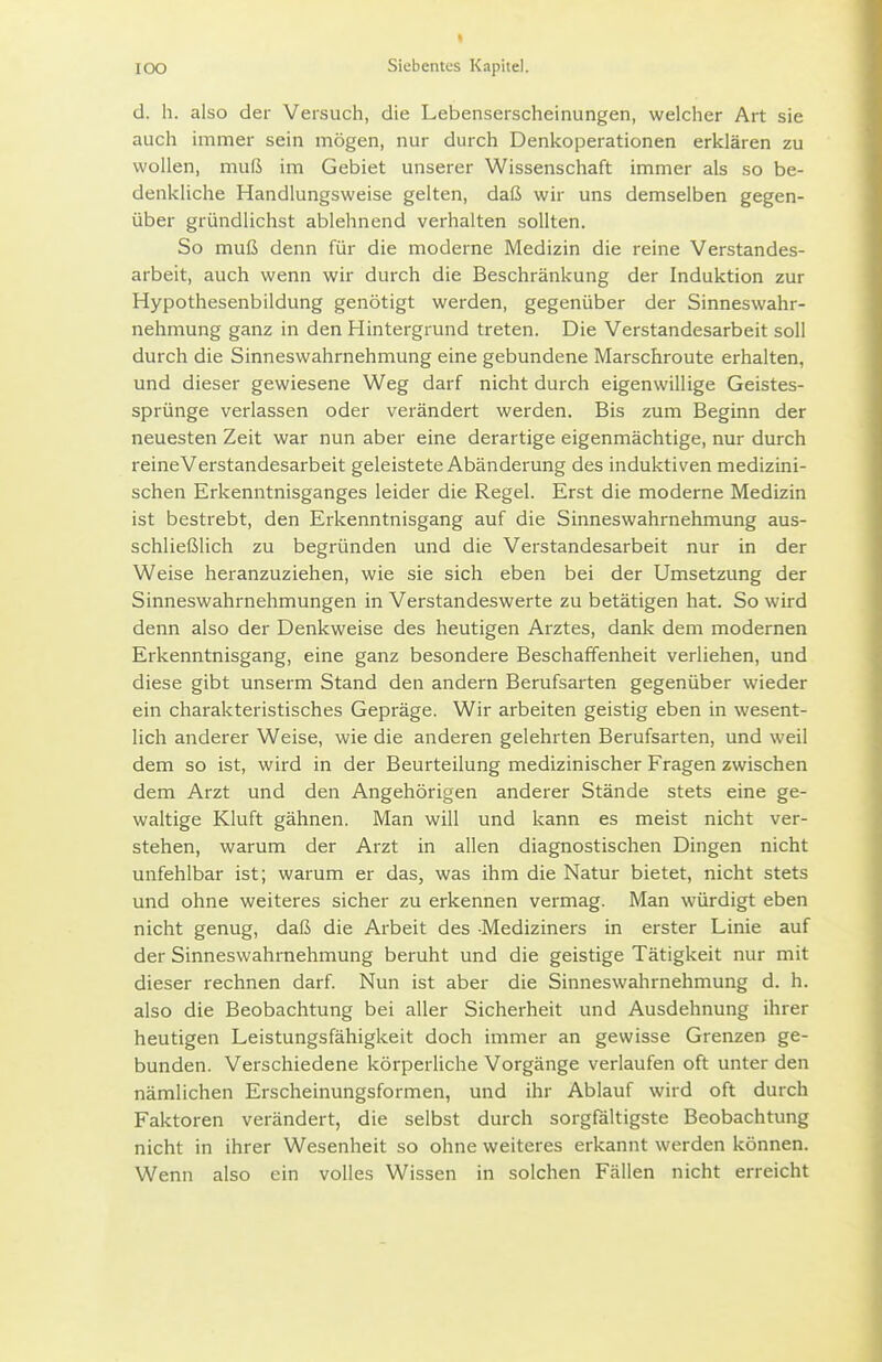 d. h. also der Versuch, die Lebenserscheinungen, welcher Art sie auch immer sein mögen, nur durch Denkoperationen erklären zu wollen, muß im Gebiet unserer Wissenschaft immer als so be- denkliche Handlungsweise gelten, daß wir uns demselben gegen- über gründlichst ablehnend verhalten sollten. So muß denn für die moderne Medizin die reine Verstandes- arbeit, auch wenn wir durch die Beschränkung der Induktion zur Hypothesenbildung genötigt werden, gegenüber der Sinneswahr- nehmung ganz in den Hintergrund treten. Die Verstandesarbeit soll durch die Sinneswahrnehmung eine gebundene Marschroute erhalten, und dieser gewiesene Weg darf nicht durch eigenwillige Geistes- sprünge verlassen oder verändert werden. Bis zum Beginn der neuesten Zeit war nun aber eine derartige eigenmächtige, nur durch reineVerstandesarbeit geleistete Abänderung des induktiven medizini- schen Erkenntnisganges leider die Regel. Erst die moderne Medizin ist bestrebt, den Erkenntnisgang auf die Sinneswahrnehmung aus- schließlich zu begründen und die Verstandesarbeit nur in der Weise heranzuziehen, wie sie sich eben bei der Umsetzung der Sinneswahrnehmungen in Verstandeswerte zu betätigen hat. So wird denn also der Denkweise des heutigen Arztes, dank dem modernen Erkenntnisgang, eine ganz besondere Beschaffenheit verliehen, und diese gibt unserm Stand den andern Berufsarten gegenüber wieder ein charakteristisches Gepräge. Wir arbeiten geistig eben in wesent- lich anderer Weise, wie die anderen gelehrten Berufsarten, und weil dem so ist, wird in der Beurteilung medizinischer Fragen zwischen dem Arzt und den Angehörigen anderer Stände stets eine ge- waltige Kluft gähnen. Man will und kann es meist nicht ver- stehen, warum der Arzt in allen diagnostischen Dingen nicht unfehlbar ist; warum er das, was ihm die Natur bietet, nicht stets und ohne weiteres sicher zu erkennen vermag. Man würdigt eben nicht genug, daß die Arbeit des Mediziners in erster Linie auf der Sinneswahrnehmung beruht und die geistige Tätigkeit nur mit dieser rechnen darf. Nun ist aber die Sinneswahrnehmung d. h. also die Beobachtung bei aller Sicherheit und Ausdehnung ihrer heutigen Leistungsfähigkeit doch immer an gewisse Grenzen ge- bunden. Verschiedene körperliche Vorgänge verlaufen oft unter den nämlichen Erscheinungsformen, und ihr Ablauf wird oft durch Faktoren verändert, die selbst durch sorgfältigste Beobachtung nicht in ihrer Wesenheit so ohne weiteres erkannt werden können. Wenn also ein volles Wissen in solchen Fällen nicht erreicht