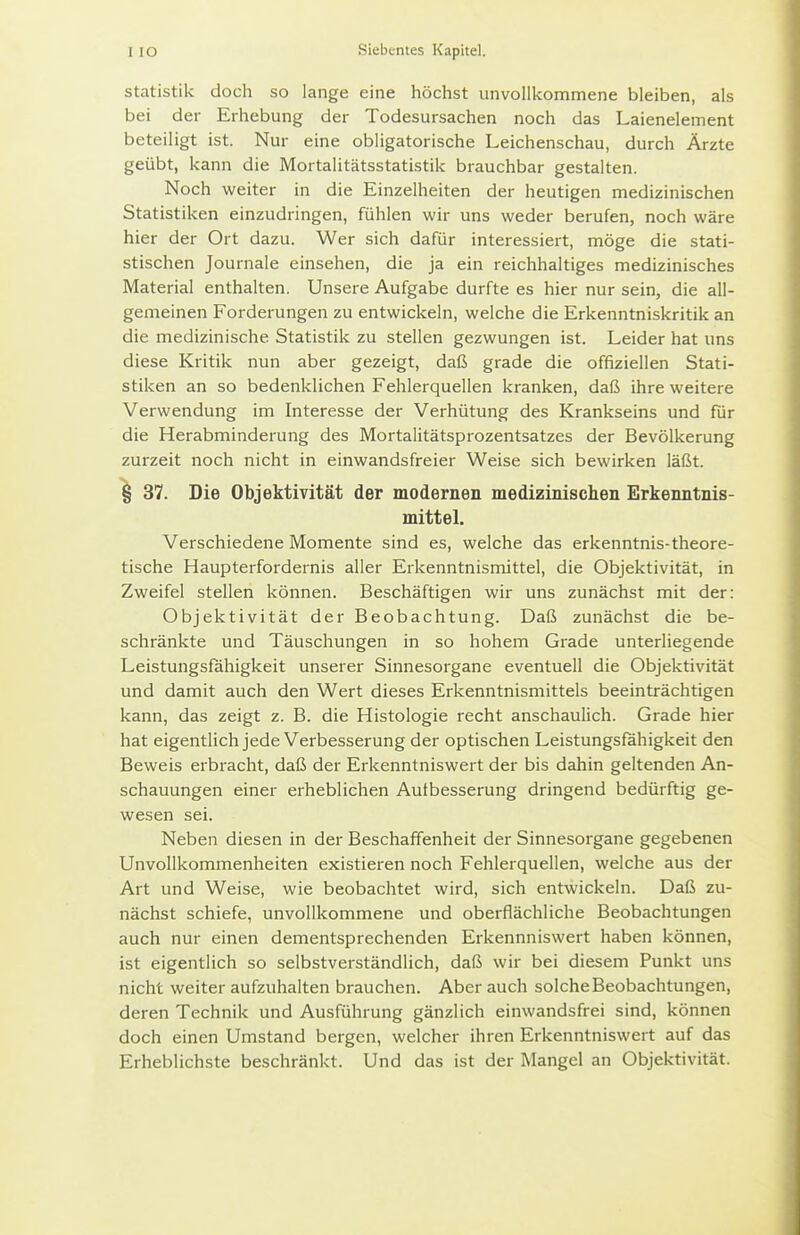 Statistik doch so lange eine höchst unvollkommene bleiben, als bei der Erhebung der Todesursachen noch das Laienelement beteiligt ist. Nur eine obligatorische Leichenschau, durch Ärzte geübt, kann die Mortalitätsstatistik brauchbar gestalten. Noch weiter in die Einzelheiten der heutigen medizinischen Statistiken einzudringen, fühlen wir uns weder berufen, noch wäre hier der Ort dazu. Wer sich dafür interessiert, möge die stati- stischen Journale einsehen, die ja ein reichhaltiges medizinisches Material enthalten. Unsere Aufgabe durfte es hier nur sein, die all- gemeinen Forderungen zu entwickeln, welche die Erkenntniskritik an die medizinische Statistik zu stellen gezwungen ist. Leider hat uns diese Kritik nun aber gezeigt, daß grade die offiziellen Stati- stiken an so bedenklichen Fehlerquellen kranken, daß ihre weitere Verwendung im Interesse der Verhütung des Krankseins und für die Herabminderung des Mortalitätsprozentsatzes der Bevölkerung zurzeit noch nicht in einwandsfreier Weise sich bewirken läßt. ^ 37. Die Objektivität der modernen medizinischen Erkenntnis- mittel. Verschiedene Momente sind es, welche das erkenntnis-theore- tische Haupterfordernis aller Erkenntnismittel, die Objektivität, in Zweifel stellen können. Beschäftigen wir uns zunächst mit der: Objektivität der Beobachtung. Daß zunächst die be- schränkte und Täuschungen in so hohem Grade unterliegende Leistungsfähigkeit unserer Sinnesorgane eventuell die Objektivität und damit auch den Wert dieses Erkenntnismittels beeinträchtigen kann, das zeigt z. B. die Histologie recht anschaulich. Grade hier hat eigentlich jede Verbesserung der optischen Leistungsfähigkeit den Beweis erbracht, daß der Erkenntniswert der bis dahin geltenden An- schauungen einer erheblichen Autbesserung dringend bedürftig ge- wesen sei. Neben diesen in der Beschaffenheit der Sinnesorgane gegebenen Unvollkommenheiten existieren noch Fehlerquellen, welche aus der Art und Weise, wie beobachtet wird, sich entwickeln. Daß zu- nächst schiefe, unvollkommene und oberflächliche Beobachtungen auch nur einen dementsprechenden Erkennniswert haben können, ist eigentlich so selbstverständlich, daß wir bei diesem Punkt uns nicht weiter aufzuhalten brauchen. Aber auch solche Beobachtungen, deren Technik und Ausführung gänzlich einwandsfrei sind, können doch einen Umstand bergen, welcher ihren Erkenntniswert auf das Erheblichste beschränkt. Und das ist der Mangel an Objektivität.