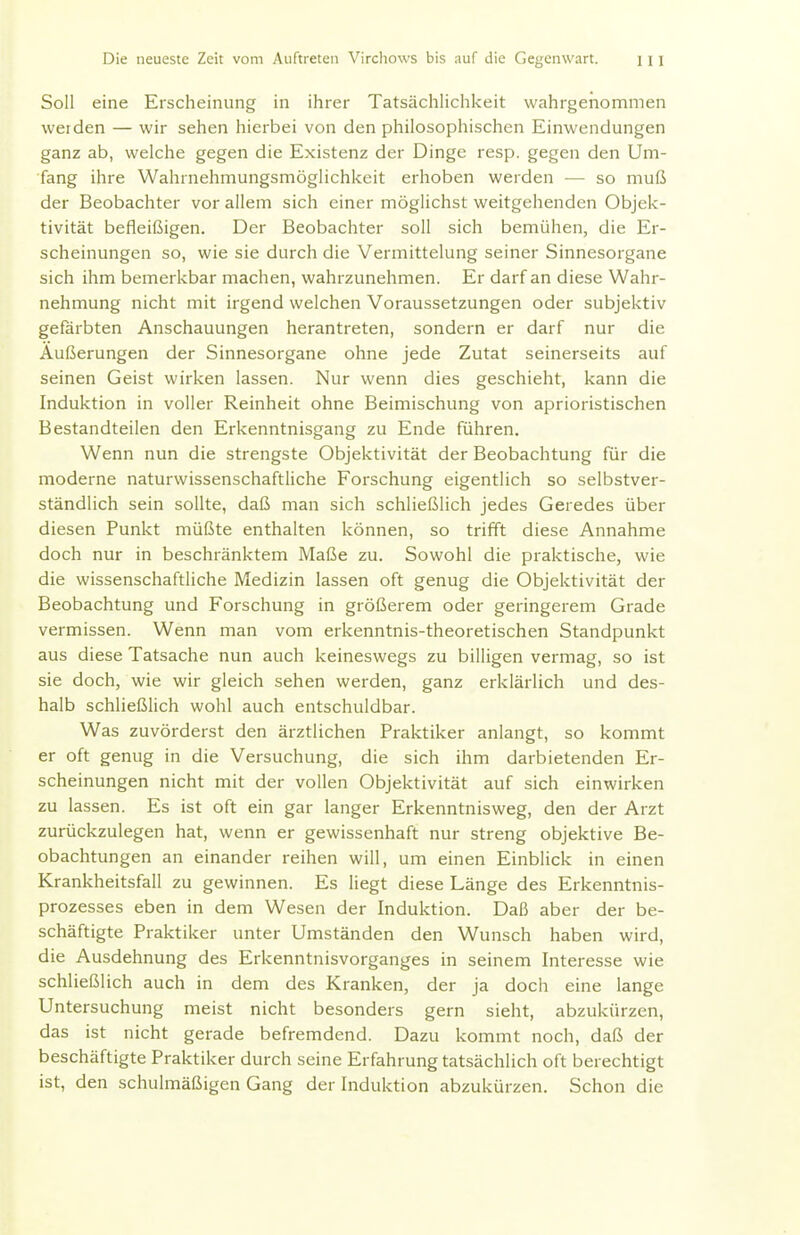 Soll eine Erscheinung in ihrer Tatsächlichkeit wahrgenommen werden — wir sehen hierbei von den philosophischen Einwendungen ganz ab, welche gegen die Existenz der Dinge resp. gegen den Um- fang ihre Wahrnehmungsmöglichkeit erhoben werden — so muß der Beobachter vor allem sich einer möglichst weitgehenden Objek- tivität befleißigen. Der Beobachter soll sich bemühen, die Er- scheinungen so, wie sie durch die Vermittelung seiner Sinnesorgane sich ihm bemerkbar machen, wahrzunehmen. Er darf an diese Wahr- nehmung nicht mit irgend welchen Voraussetzungen oder subjektiv gefärbten Anschauungen herantreten, sondern er darf nur die Äußerungen der Sinnesorgane ohne Jede Zutat seinerseits auf seinen Geist wirken lassen. Nur wenn dies geschieht, kann die Induktion in voller Reinheit ohne Beimischung von aprioristischen Bestandteilen den Erkenntnisgang zu Ende führen. Wenn nun die strengste Objektivität der Beobachtung für die moderne naturwissenschaftliche Forschung eigentlich so selbstver- ständlich sein sollte, daß man sich schließlich jedes Geredes über diesen Punkt müßte enthalten können, so trifft diese Annahme doch nur in beschränktem Maße zu. Sowohl die praktische, wie die wissenschaftliche Medizin lassen oft genug die Objektivität der Beobachtung und Forschung in größerem oder geringerem Grade vermissen. Wenn man vom erkenntnis-theoretischen Standpunkt aus diese Tatsache nun auch keineswegs zu billigen vermag, so ist sie doch, wie wir gleich sehen werden, ganz erklärlich und des- halb schließlich wohl auch entschuldbar. Was zuvörderst den ärztlichen Praktiker anlangt, so kommt er oft genug in die Versuchung, die sich ihm darbietenden Er- scheinungen nicht mit der vollen Objektivität auf sich einwirken zu lassen. Es ist oft ein gar langer Erkenntnisweg, den der Arzt zurückzulegen hat, wenn er gewissenhaft nur streng objektive Be- obachtungen an einander reihen will, um einen Einblick in einen Krankheitsfall zu gewinnen. Es liegt diese Länge des Erkenntnis- prozesses eben in dem Wesen der Induktion. Daß aber der be- schäftigte Praktiker unter Umständen den Wunsch haben wird, die Ausdehnung des Erkenntnisvorganges in seinem Interesse wie schließlich auch in dem des Kranken, der ja doch eine lange Untersuchung meist nicht besonders gern sieht, abzukürzen, das ist nicht gerade befremdend. Dazu kommt noch, daß der beschäftigte Praktiker durch seine Erfahrung tatsächlich oft berechtigt ist, den schulmäßigen Gang der Induktion abzukürzen. Schon die