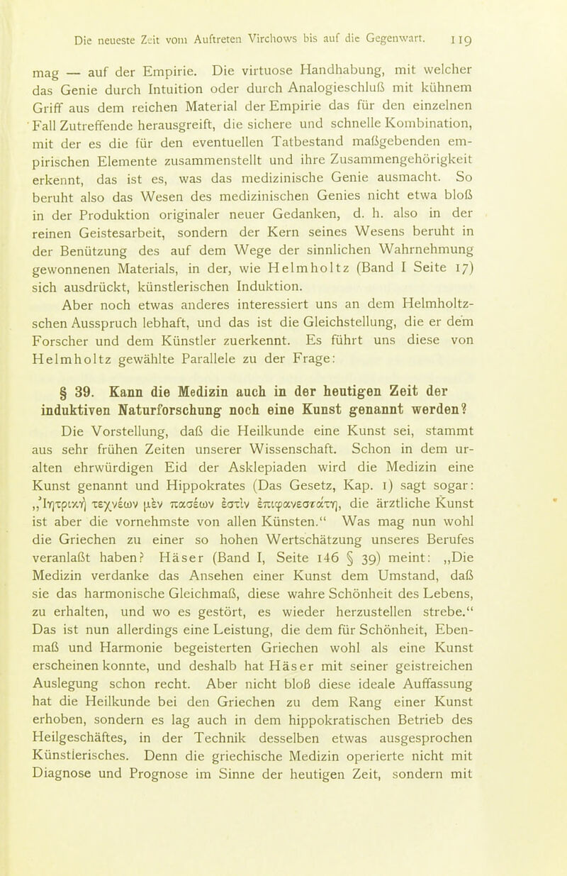 mag — auf der Empirie. Die virtuose Handhabung, mit welcher das Genie durch Intuition oder durch Analogieschluß mit kühnem Griff aus dem reichen Material der Empirie das für den einzelnen ■ Fall Zutreffende herausgreift, die sichere und schnelle Kombination, mit der es die für den eventuellen Tatbestand maßgebenden em- pirischen Elemente zusammenstellt und ihre Zusammengehörigkeit erkennt, das ist es, was das medizinische Genie ausmacht. So beruht also das Wesen des medizinischen Genies nicht etwa bloß in der Produktion originaler neuer Gedanken, d. h. also in der reinen Geistesarbeit, sondern der Kern seines Wesens beruht in der Benützung des auf dem Wege der sinnlichen Wahrnehmung gewonnenen Materials, in der, wie Helmholtz (Band I Seite 17) sich ausdrückt, künstlerischen Induktion. Aber noch etwas anderes interessiert uns an dem Helmholtz- schen Ausspruch lebhaft, und das ist die Gleichstellung, die er dem Forscher und dem Künstler zuerkennt. Es führt uns diese von Helmholtz gewählte Parallele zu der Frage: § 39. Kann die Medizin auch in der heutigen Zeit der induktiven Naturforschung- noch eine Kunst genannt werden? Die Vorstellung, daß die Heilkunde eine Kunst sei, stammt aus sehr frühen Zeiten unserer Wissenschaft. Schon in dem ur- alten ehrwürdigen Eid der Asklepiaden wird die Medizin eine Kunst genannt und Hippokrates (Das Gesetz, Kap. i) sagt sogar: „^lY]TptxY] te)(^v£ü)v [lev Tiaaewv eailv enttpaveartxxT], die ärztliche Kunst ist aber die vornehmste von allen Künsten. Was mag nun wohl die Griechen zu einer so hohen Wertschätzung unseres Berufes veranlaßt habenHäser (Band I, Seite i46 § 39) meint: ,,Die Medizin verdanke das Ansehen einer Kunst dem Umstand, daß sie das harmonische Gleichmaß, diese wahre Schönheit des Lebens, zu erhalten, und wo es gestört, es wieder herzustellen strebe. Das ist nun allerdings eine Leistung, die dem für Schönheit, Eben- maß und Harmonie begeisterten Griechen wohl als eine Kunst erscheinen konnte, und deshalb hat Häser mit seiner geistreichen Auslegung schon recht. Aber nicht bloß diese ideale Auffassung hat die Heilkunde bei den Griechen zu dem Rang einer Kunst erhoben, sondern es lag auch in dem hippokratischen Betrieb des Heilgeschäftes, in der Technik desselben etwas ausgesprochen Künstlerisches. Denn die griechische Medizin operierte nicht mit Diagnose und Prognose im Sinne der heutigen Zeit, sondern mit