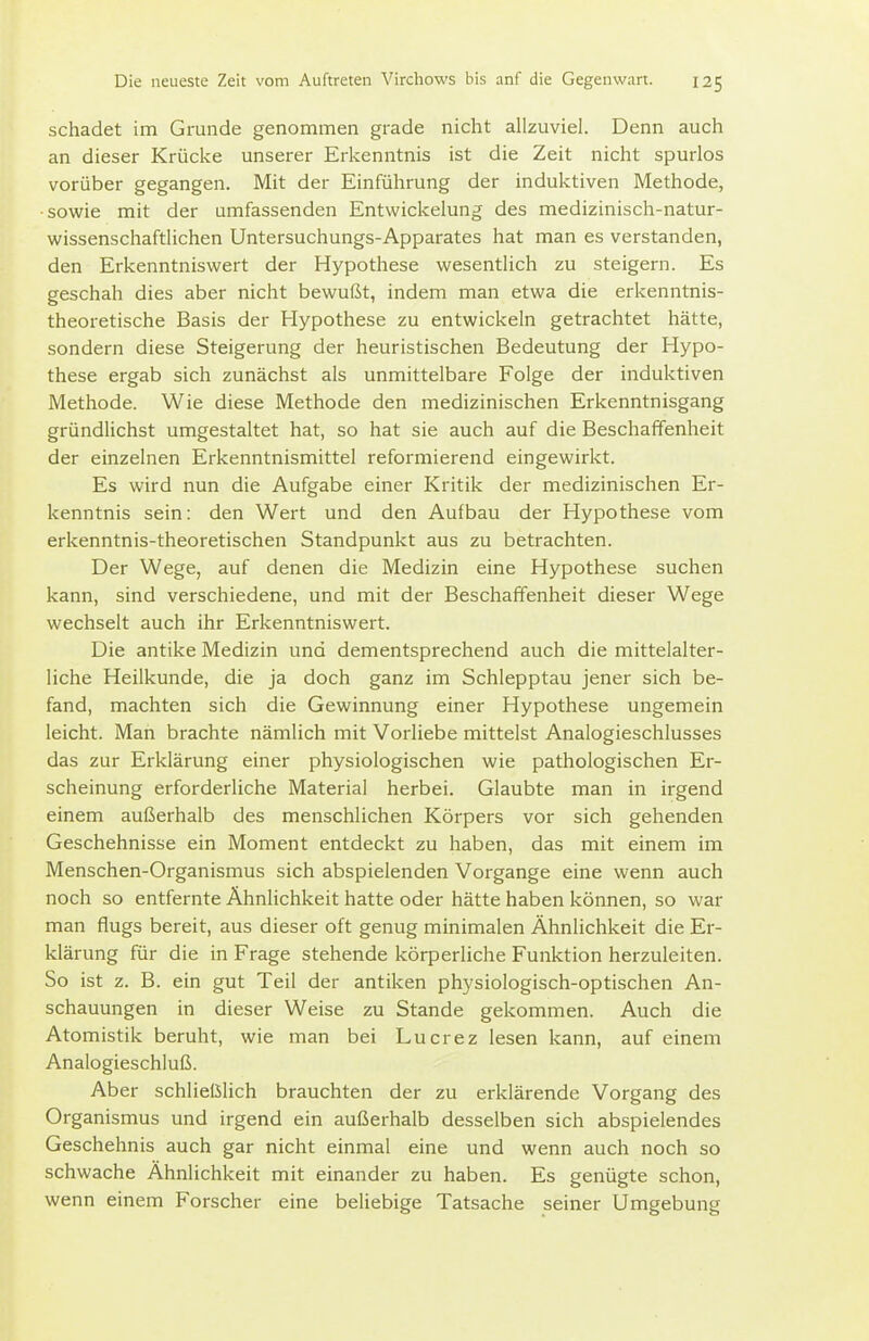 schadet im Grunde genommen grade nicht allzuviel. Denn auch an dieser Krücke unserer Erkenntnis ist die Zeit nicht spurlos vorüber gegangen. Mit der Einführung der induktiven Methode, •sowie mit der umfassenden Entwickelung des medizinisch-natur- wissenschaftlichen Untersuchungs-Apparates hat man es verstanden, den Erkenntniswert der Hypothese wesentlich zu steigern. Es geschah dies aber nicht bewußt, indem man etwa die erkenntnis- theoretische Basis der Hypothese zu entwickeln getrachtet hätte, sondern diese Steigerung der heuristischen Bedeutung der Hypo- these ergab sich zunächst als unmittelbare Folge der induktiven Methode. Wie diese Methode den medizinischen Erkenntnisgang gründlichst umgestaltet hat, so hat sie auch auf die Beschaffenheit der einzelnen Erkenntnismittel reformierend eingewirkt. Es wird nun die Aufgabe einer Kritik der medizinischen Er- kenntnis sein: den Wert und den Aufbau der Hypothese vom erkenntnis-theoretischen Standpunkt aus zu betrachten. Der Wege, auf denen die Medizin eine Hypothese suchen kann, sind verschiedene, und mit der Beschaffenheit dieser Wege wechselt auch ihr Erkenntniswert. Die antike Medizin und dementsprechend auch die mittelalter- liche Heilkunde, die ja doch ganz im Schlepptau jener sich be- fand, machten sich die Gewinnung einer Hypothese ungemein leicht. Man brachte nämlich mit Vorliebe mittelst Analogieschlusses das zur Erklärung einer physiologischen wie pathologischen Er- scheinung erforderliche Material herbei. Glaubte man in irgend einem außerhalb des menschlichen Körpers vor sich gehenden Geschehnisse ein Moment entdeckt zu haben, das mit einem im Menschen-Organismus sich abspielenden Vorgange eine wenn auch noch so entfernte Ähnlichkeit hatte oder hätte haben können, so war man flugs bereit, aus dieser oft genug minimalen Ähnlichkeit die Er- klärung für die in Frage stehende körperliche Funktion herzuleiten. So ist z. B. ein gut Teil der antiken physiologisch-optischen An- schauungen in dieser Weise zu Stande gekommen. Auch die Atomistik beruht, wie man bei Lucrez lesen kann, auf einem Analogieschluß. Aber schließlich brauchten der zu erklärende Vorgang des Organismus und irgend ein außerhalb desselben sich abspielendes Geschehnis auch gar nicht einmal eine und wenn auch noch so schwache Ähnlichkeit mit einander zu haben. Es genügte schon, wenn einem Forscher eine beliebige Tatsache seiner Umgebung