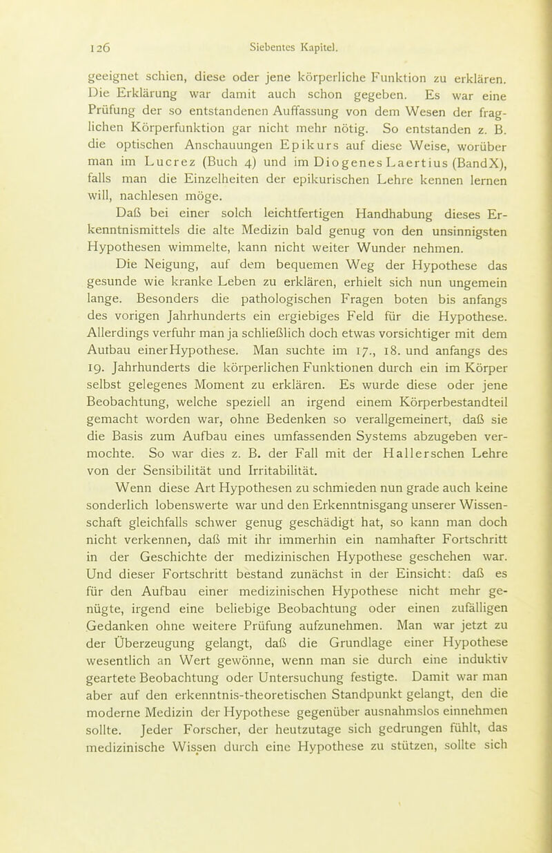 geeignet schien, diese oder jene körperliche Funktion zu erklären. Die Erklärung war damit auch schon gegeben. Es war eine Prüfung der so entstandenen Auffassung von dem Wesen der frag- lichen Körperfunktion gar nicht mehr nötig. So entstanden z. B. die optischen Anschauungen Epikurs auf diese Weise, worüber man im Lucrez (Buch 4) und im Diogenes Laertius (BandX), falls man die Einzelheiten der epikurischen Lehre kennen lernen will, nachlesen möge. Daß bei einer solch leichtfertigen Handhabung dieses Er- kenntnismittels die alte Medizin bald genug von den unsinnigsten Hypothesen wimmelte, kann nicht weiter Wunder nehmen. Die Neigung, auf dem bequemen Weg der Hypothese das gesunde wie kranke Leben zu erklären, erhielt sich nun ungemein lange. Besonders die pathologischen Fragen boten bis anfangs des vorigen Jahrhunderts ein ergiebiges Feld für die Hypothese. Allerdings verfuhr man ja schließlich doch etwas vorsichtiger mit dem Auibau einer Hypothese. Man suchte im 17., 18. und anfangs des 19. Jahrhunderts die körperlichen Funktionen durch ein im Körper selbst gelegenes Moment zu erklären. Es wurde diese oder jene Beobachtung, welche speziell an irgend einem Körperbestandteil gemacht worden war, ohne Bedenken so verallgemeinert, daß sie die Basis zum Aufbau eines umfassenden Systems abzugeben ver- mochte. So war dies z. B. der Fall mit der Hall ersehen Lehre von der Sensibilität und Irritabilität. Wenn diese Art Hypothesen zu schmieden nun grade auch keine sonderlich lobenswerte war und den Erkenntnisgang unserer Wissen- schaft gleichfalls schwer genug geschädigt hat, so kann man doch nicht verkennen, daß mit ihr immerhin ein namhafter Fortschritt in der Geschichte der medizinischen Hypothese geschehen war. Und dieser Fortschritt bestand zunächst in der Einsicht: daß es für den Aufbau einer medizinischen Hypothese nicht mehr ge- nügte, irgend eine beliebige Beobachtung oder einen zufalligen Gedanken ohne weitere Prüfung aufzunehmen. Man war jetzt zu der Überzeugung gelangt, daß die Grundlage einer Hypothese wesentlich an Wert gewönne, wenn man sie durch eine induktiv geartete Beobachtung oder Untersuchung festigte. Damit war man aber auf den erkenntnis-theoretischen Standpunkt gelangt, den die moderne Medizin der Hypothese gegenüber ausnahmslos einnehmen sollte. Jeder Forscher, der heutzutage sich gedrungen fühlt, das medizinische Wissen durch eine Hypothese zu stützen, sollte sich