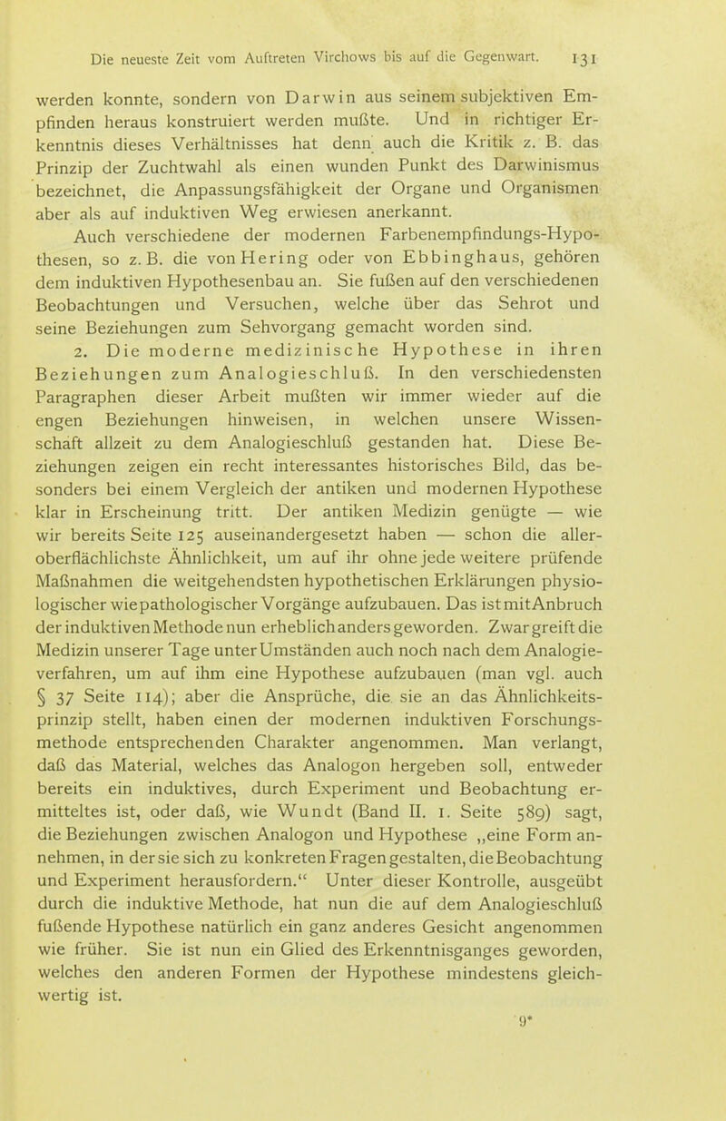 werden konnte, sondern von Darwin aus seinem subjektiven Em- pfinden heraus konstruiert werden mußte. Und in richtiger Er- kenntnis dieses Verhältnisses hat denn auch die Kritik z. B. das Prinzip der Zuchtwahl als einen wunden Punkt des Darwinismus bezeichnet, die Anpassungsfähigkeit der Organe und Organismen aber als auf induktiven Weg erwiesen anerkannt. Auch verschiedene der modernen Farbenempfindungs-Hypo- thesen, so z.B. die von Hering oder von Ebbinghaus, gehören dem induktiven Hypothesenbau an. Sie fußen auf den verschiedenen Beobachtungen und Versuchen, welche über das Sehrot und seine Beziehungen zum Sehvorgang gemacht worden sind. 2. Die moderne medizinische Hypothese in ihren Beziehungen zum Analogieschluß. In den verschiedensten Paragraphen dieser Arbeit mußten wir immer wieder auf die engen Beziehungen hinweisen, in welchen unsere Wissen- schaft allzeit zu dem Analogieschluß gestanden hat. Diese Be- ziehungen zeigen ein recht interessantes historisches Bild, das be- sonders bei einem Vergleich der antiken und modernen Hypothese klar in Erscheinung tritt. Der antiken Medizin genügte — wie wir bereits Seite 125 auseinandergesetzt haben — schon die aller- oberflächlichste Ähnlichkeit, um auf ihr ohne jede weitere prüfende Maßnahmen die weitgehendsten hypothetischen Erklärungen physio- logischer wie pathologischer Vorgänge aufzubauen. Das ist mit Anbruch der induktiven Methode nun erheblich anders geworden. Zwar greift die Medizin unserer Tage unter Umständen auch noch nach dem Analogie- verfahren, um auf ihm eine Hypothese aufzubauen (man vgl. auch § 37 Seite 114); aber die Ansprüche, die sie an das Ähnlichkeits- prinzip stellt, haben einen der modernen induktiven Forschungs- methode entsprechenden Charakter angenommen. Man verlangt, daß das Material, welches das Analogon hergeben soll, entweder bereits ein induktives, durch Experiment und Beobachtung er- mitteltes ist, oder daß, wie Wundt (Band II. i. Seite 589) sagt, die Beziehungen zwischen Analogon und Hypothese ,,eine Form an- nehmen, in der sie sich zu konkreten Fragen gestalten, die Beobachtung und Experiment herausfordern. Unter dieser Kontrolle, ausgeübt durch die induktive Methode, hat nun die auf dem Analogieschluß fußende Hypothese natürlich ein ganz anderes Gesicht angenommen wie früher. Sie ist nun ein Glied des Erkenntnisganges geworden, welches den anderen Formen der Hypothese mindestens gleich- wertig ist. 9*