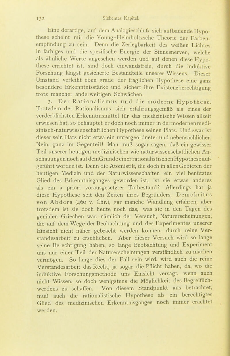 Eine derartige, auf dem Analogieschluß sich aufbauende Hypo- these scheint mir die Young-Helmholtzsche Theorie der Farben- empfindung zu sein. Denn die Zerlegbarkeit des weißen Lichtes in farbiges und die spezifische Energie der Sinnesnerven, welche als ähnliche Werte angesehen werden und auf denen diese Hypo- these errichtet ist, sind doch einwandsfreie, durch die induktive Forschung längst gesicherte Bestandteile unseres Wissens. Dieser Umstand verleiht eben grade der fraglichen Hypothese eine ganz besondere Erkenntnisstärke und sichert ihre Existenzberechtigung trotz mancher anderweitigen Schwächen. 3. Der Rationalismus und die moderne Hypothese. Trotzdem der Rationalismus sich erfahrungsgemäß als eines der verderblichsten Erkenntnismittel für das medizinische Wissen allzeit erwiesen hat, so behauptet er doch noch immer in der modernen medi- zinisch-naturwissenschaftlichen Hypothese seinen Platz. Und zwar ist dieser sein Platz nicht etwa ein untergeordneter und nebensächlicher. Nein, ganz im Gegenteil! Man muß sogar sagen, daß ein gewisser Teil unserer heutigen medizinischen wie naturwissenschaftlichen An- schauungen noch auf demGrunde einer rationalistischen Hypothese auf- geführt worden ist. Denn die Atomistik, die doch in allen Gebieten der heutigen Medizin und der Naturwissenschaften ein viel benütztes Glied des Erkenntnisganges geworden ist, ist sie etwas anderes als ein a priori vorausgesetzter Tatbestand? Allerdings hat ja diese Hypothese seit den Zeiten ihres Begründers, Demokritus von Abdera (460 v. Chr.), gar manche Wandlung erfahren, aber trotzdem ist sie doch heute noch das, was sie in den Tagen des genialen Griechen war, nämlich der Versuch, Naturerscheinungen, die auf dem Wege der Beobachtung und des Experimentes unserer Einsicht nicht näher gebracht werden können, durch reine Ver- standesarbeit zu erschließen. Aber dieser Versuch wird so lange seine Berechtigung haben, so lange Beobachtung und Experiment uns nur einen Teil der Naturerscheinungen verständlich zu machen vermögen. So lange dies der Fall sein wird, wird auch die reine Verstandesarbeit das Recht, ja sogar die Pflicht haben, da, wo die induktive Forschungsmethode uns Einsicht versagt, wenn auch nicht Wissen, so doch wenigstens die Möglichkeit des Begreiflich- werdens zu schaffen. Von diesem Standpunkt aus betrachtet, muß auch die rationalistische Hypothese als ein berechtigtes Glied des medizinischen Erkenntnisganges noch immer erachtet werden.