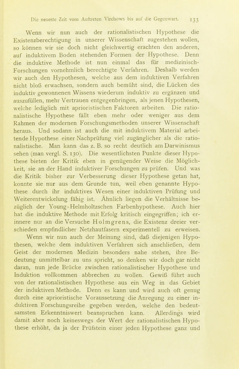 Wenn wir nun auch der rationalistischen Hypothese die Existenzberechtigung in unserer Wissenschaft zugestehen wollen, so können wir sie doch nicht gleichwertig erachten den anderen, auf induktivem Boden stehenden Formen der Hypothese. Denn die induktive Methode ist nun einmal das für medizinisch- Forschungen vornehmlich berechtigte Verfahren. Deshalb werden wir auch den Hypothesen, welche aus dem induktiven Verfahren nicht bloß erwachsen, sondern auch bemüht sind, die Lücken des induktiv gewonnenen Wissens wiederum induktiv zu ergänzen und auszufüllen, mehr Vertrauen entgegenbringen, als jenen Hypothesen, welche lediglich mit aprioristischen Faktoren arbeiten. Die ratio- nalistische Hypothese fällt eben mehr oder weniger aus dem Rahmen der modernen Forschungsmethoden unserer Wissenschaft heraus. Und sodann ist auch die mit induktivem Material arbei- tende Hypothese einer Nachprüfung viel zugänglicher als die ratio- nalistische. Man kann das z. B. so recht deutlich am Darwinismus sehen (man vergl. S. 130). Die wesentlichsten Punkte dieser Hypo- these bieten der Kritik eben in genügender Weise die Möglich- keit, sie an der Hand induktiver Forschungen zu prüfen. Und was die Kritik bisher zur Verbesserung dieser Hypothese getan hat, konnte sie nur aus dem Grunde tun, weil eben genannte Hypo- these durch ihr induktives Wesen einer induktiven Prüfung und Weiterentwickelung fähig ist. Ähnlich liegen die Verhältnisse be- züglich der Young-Helmholtzschen Farbenhypothese. Auch hier hat die induktive Methode mit Erfolg kritisch eingegriffen; ich er- innere nur an die Versuche Holmgrens, die Existenz dreier ver- schieden empfindlicher Netzhautfasern experimentell zu erweisen. Wenn wir nun auch der Meinung sind, daß diejenigen Hypo- thesen, welche dem induktiven Verfahren sich anschließen, dem Geist der modernen Medizin besonders nahe stehen, ihre Be- deutung unmittelbar zu uns spricht, so denken wir doch gar nicht daran, nun jede Brücke zwischen rationalistischer Hypothese und Induktion vollkommen abbrechen zu wollen. Gewiß führt auch von der rationalistischen Hypothese aus ein Weg in das Gebiet der induktiven Methode. Denn es kann und wird auch oft genug durch eine aprioristische Voraussetzung die Anregung zu einer in- duktiven Forschungsreihe gegeben werden, welche den bedeut- samsten Erkenntniswert beanspruchen kann. Allerdings wird damit aber noch keineswegs der Wert der rationalistischen Hypo- these erhöht, da ja der Prüfstein einer jeden Hypothese ganz und