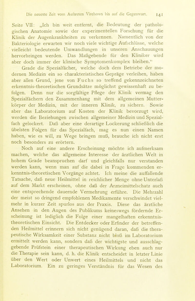 Seite VII: „Ich bin weit entfernt, die Bedeutung der patholo- gischen Anatomie sowie der experimentellen Forschung für die Klinik der Augenkrankheiten zu verkennen. Namentlich von der Bakteriologie erwarten wir noch viele wichtige Aufschlüsse, welche vielleicht bedeutende Umwandlungen in unseren Anschauungen hervorbringen werden. Das Maßgebende für den Kliniker wird aber doch immer der klinische Symptomenkomplex bleiben. Grade die Spezialfacher, welche doch dem Betriebe der mo- dernen Medizin ein so charakteristisches Gepräge verleihen, haben aber allen Grund, jene von Fuchs so treffend gekennzeichneten erkenntnis-theoretischen Grundsätze möglichst gewissenhaft zu be- folgen. Denn nur die sorgfaltige Pflege der Klinik vermag den Spezialfächern den Zusammenhang mit dem allgemeinen Mutter- körper der Medizin, mit der inneren Klinik, zu sichern. Sowie aber das Laboratorium auf Kosten der Klinik bevorzugt wird, werden die Beziehungen zwischen allgemeiner Medizin und Spezial- fach gelockert. Daß aber eine derartige Lockerung schließlich die übelsten Folgen für das Spezialfach, mag es nun einen Namen haben, wie es will, zu Wege bringen muß, brauche ich nicht erst noch besonders zu erörtern. Noch auf eine andere Erscheinung möchte ich aufmerksam machen, welche das allgemeine Interesse der ärztlichen Welt in hohem Grade beanspruchen darf und gleichfalls nur verstanden werden kann, wenn man auf die dabei in Frage kommenden er- kenntnis-theoretischen Vorgänge achtet. Ich meine die auffallende Tatsache, daß neue Heilmittel in reichlicher Menge ohne Unterlaß auf dem Markt erscheinen, ohne daß der Arzneimittelschatz auch eine entsprechende dauernde Vermehrung erführe. Die Mehrzahl der meist so dringend empfohlenen Medikamente verschwindet viel- mehr in kurzer Zeit spurlos aus der Praxis. Diese das ärztliche Ansehen in den Augen des Publikums keineswegs fördernde Er- scheinung ist lediglich die Folge einer mangelhaften erkenntnis- theoretischen Einsicht. Die Entdecker oder Erfinder der betreffen- den Heilmittel erinnern sich nicht genügend daran, daß die thera- peutische Wirksamkeit einer Substanz nicht bloß im Laboratorium ermittelt werden kann, sondern daß der wichtigste und ausschlag- gebende Prüfstein einer therapeutischen Wirkung eben auch nur die Therapie sein kann, d. h. die Klinik entscheidet in letzter Linie über den Wert oder Unwert eines Heilmittels und nicht das Laboratorium. Ein zu geringes Verständnis für das Wesen des