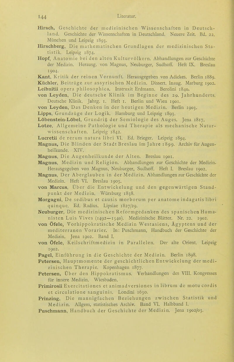 Hirsch, Geschichte der mcdizinisciien Wissenschaften in Deutscli- land. Geschichte der Wissenschaften in Deutschland. Neuere Zeit. Bd. 22. Münciien und Leipzig 1893. Hirschberg, Die mathematischen Grundlagen der medizinischen Sta- tistik. Leipzig 1874. Hopf, Anatomie beiden alten Kulturvölkern. Abhandlungen zur Geschichte der Medizin. Herausg. von Magnus, Neuburger, Sudhoff. Heft IX. Breslau 1904. Kant, Kritik der reinen Vernunft. Herausgegeben von Adickes. Berlin 1889. Küchler, Beiträge zur assyrischen Medizin. Dissert. Inaug. Marburg 1902. Leibnitii opera philosophica. Instruxit Erdmann. Berolini 1840. von Leyden, Die deutsche Klinik im Beginne des 20. Jahrhunderts. Deutsche Klinik. Jahrg. i. Heft i. Berlin und Wien 1901. von Leyden, Das Denken in der heutigen Medizin. Berlin 1903. Lipps, Grundzüge der Logik. Hamburg und Leipzig 1893. Löbenstein-Löbel, Grundriß der Semiologie des Auges. Jena 1817. Lotze, Allgemeine Pathologie und Therapie als mechanische Natur- wissenschaften. Leipzig 1842. Lucretii de rerum natura libri VI. Ed. Brieger. Leipzig 1894. Magnus, Die Blinden der Stadt Breslau im Jahre 1899. Archiv für Augen- heilkunde. XIV. Magnus, Die Augenheilkunde der Alten. Breslau 1901. Magnus, Medizin und Religion. Abhandlungen zur Geschichte der Medizin. Herausgegeben von Magnus, Neuburger, Sudhoff. Heft L Breslau 1902. Magnus, Der Aberglauben in der Medizin. Abhandlungen zur Gescliichte der Medizin. Heft VL Breslau 1903. von Marcus, Über die Entwickelung und den gegenwärtigen Stand- punkt der Medizin. Würzburg 1838. Morgagni, De sedibus et causis morborum per anatonie indagatis libri quinque. Ed. Radius. Lipsiae 1827/29. Neuburger, Die medizinischen Reformgedanken des spanischen Huma- nisten Luis Vives (1492—1540). Medizinische Blätter. Nr. 22. 1902. von Öfele, Vorhippokratische Medizin Westasiens, Ägyptens und der mediterranen Vorarier. In: Puschmann, Handbuch der Gescliichte der Medizin. Jena 1902. Band I. von Öfele, Keilschriftmedizin in Parallelen. Der alte Orient. Leipzig 1902. Pagel, Einführung in die Geschichte der Medizin. Berlin 1898. Petersen, Hauptmomente der geschichtlichen Entwickelung der medi- zinischen Therapie. Kopenhagen 1877. Petersen, Über den Hippokratismus. Verhandlungen des VIII. Kongresses für innere Medizin. Wiesbaden. Primirosii Exercitationes et animadversiones in librum de motu cordis et circulatione sanguinis. Londini 1630. Prinzing, Die mannigfachen Beziehungen zwischen Statistik und Medizin. Allgem. statistisches Archiv. Band VI. Halbband I. Puschmann, Handbuch der Geschichte der Medizin. Jena 1902/03.