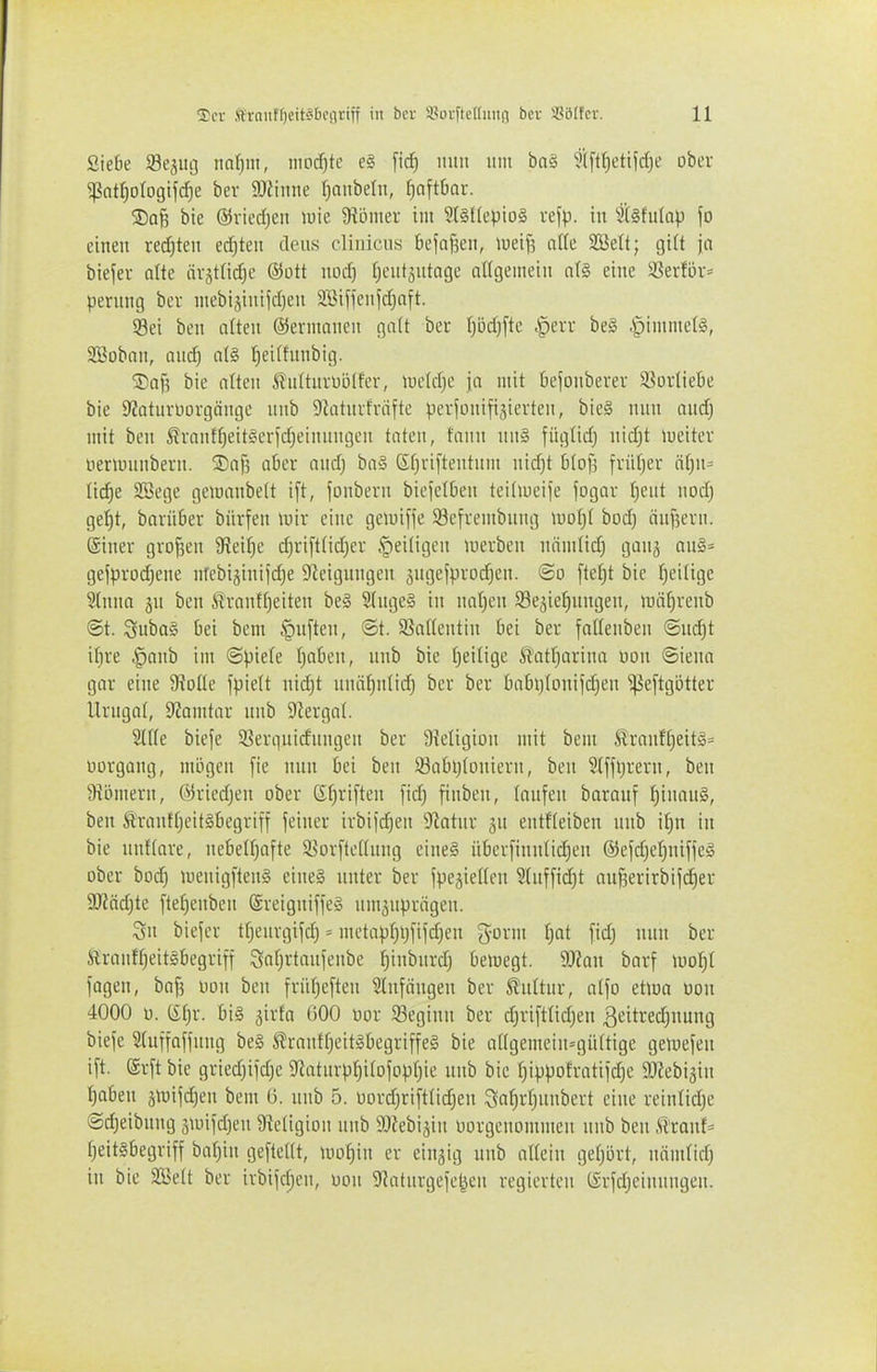 Siebe 93e3iu] ndjm, iiiod)te e§ ficf) iiuii um baä ?([tt)etijd)e obev ^ntf)otogtj(^e bev Wume Ijaubeln, [)aft6ar. 5DoB bie ©vicdjen wie 9ii3mer im 9f§((epiD§ refp. in 2(§fulap fo einen rechten ed)ten dcus rliiiicus befolgen, »ueif^ a\k SBelt; gi(t ja biejer alte ävst(icf)e ®ütt norf) (jeut^utnge aügemcin at§ eine i8ei-fbv= perung ber mebigiuijdjen aBiflen|d)nft. Sei ben aften ©ermnnen galt ber I}bd)[te §evr be§ -S^immelS, SEBobnn, aud^ at§ ^eiltunbig. 3)a^ bie alten ^ultnruölfev, lueldje ja mit Oejonbevev S^orliebe bie 9?aturüovgänge nnb 9Jatni1väfte pciionifijicrten, bie§ nun audj mit ben ßrantf)eit§erjd)einnngen taten, fann nn§ fügtidj nid)t weiter öertunnbern. Safs aber and) ba§ ßt^viftentnm nid)t blojl frütjer ä()n= ti^e Söege getuanbett i[t, jonbevn biefetben teilmeife jogav (jent nodj gellt, barüber bürfen tnir eine geunfje Söefrembnng nioI;( bod) änf3evn. (Siner großen 9?eif)e c^rijttidjer ^eiligen luevben nämlid) ganj au§= gefprodiene nfcbijinijdje 9ieignngen jngefprodjen. <Bo ftei)t bie f)eilige 5lnno jn ben ßranff)eiten be§ 2(nge§ in nat)en SBe^ieJinngen, luäfjvenb ©t. Siiba§ bei bem ^i'f^s» S^n^i^utin bei ber faftenben ©ud)t it)re ^anb im @pie(e t)aben, nnb bie (^eilige Ä'atrjarina Don ©iena gar eine 9?oüe fpielt nid)t nnäfjnüd) bcr ber babi)(oniid;en ^eftgotter Urngaf, 9?amtar nnb 9lergat. 2lf(e bieje 5ßerqnidnngen ber 9?eIigion mit bem ^ranff)eit§= uorgang, mögen [ie nnn bei ben 33abl)(oniern, ben 5(ffl}rern, ben Üiömern, öriedjen ober (it)ri[ten jid) finben, lanfen baranf t)inan§, ben ^rantljeitäbegriff feiner irbiid)en ^'iotnr jn entfteiben nnb if)n in bie nnflare, ncbeW)afte iüürftettnng eineS übcrfinntic^en ©ejd^er^nijjeg ober bod) nienigjtcnS einel nnter ber fpegietten 3(nf[id)t anf3erirbijd}er 9!Jiöd)te ftef)enben ©reigniffeg nniäupriigen. Sn biejer tfjenrgifd) = metapt}i)fijd}en g-orm T^at [idj nnn ber Slranf^eitsbegriff Satjrtanjenbe ^inbnrd) beinegt. 50?an barf iuoI;t fagen, bafs uon ben früf)e[ten Stnfängen ber ^uttnr, atfo etwa üon 4000 u. tifjr. bis jirfa 000 oor 23eginn ber d)ri[tnd}en ßeitredjnnng bieje Stnfjafjnng be§ S^ranffjeit^begriffeS bie angemeinn]ü(tige gemejen ift. @rjt bie griedjijdjc Siatnrp^itojopfjie nnb bie fjippofratijdje SOfebijin ^aben ä^uijd)en bem ü. unb 5. üordjrifttidjen Qa^rljunbcrt eine reintidje ©djeibnng ännjdjen 9ietigion nnb SJfebijin üorgenommen nnb ben Ä'ranf- fjeitSbegriff bar)in geftedt, tuofiin er eingig nnb altein geljiirt, näntfid) in bie Sin'tt ber irbijdjen, üoii ^^atnrgejejjeu regierten tSrfdjeinnngen.