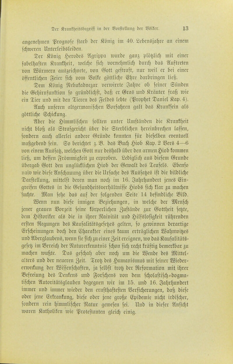 aitgcner}iiieu ^:proijiu-)fe [tnrt bcr ^'mu] im 40. ÜeIien§joü)rc an einem fdfjiucren Uutev(eit)§(eibcii. ®cv ^oniii .S^evobc^i 9[örippa umrbe nanj vdiljlidj mit einer faklf)aften trnnffjcit, lueldje fiel) üornefjm(icf) bnrd) ba§ 5(uftreten uon SBürmern nn^aeidjnete, uon ©Ott geftrnft, unr lueif er M einer öffenttidjen geier fid) Dom 3?o(fe ijijttüd^e @^re bnvOringen lief^. S)em ^önig 9lebn{abneäar nertuirrte Zsal)Vc ob feiner ©ünben bie ©eljirnfiinftion \o grünblidjft, bnf3 er @rn§ nnb trauter frafs luie ein 2:ier nnb mit ben Stieren bc§ ge(be§ lebte (^^5ropt}et ®anie( äap. 4). 2(u(^ nnferen altgermanifdjen S^ovfa^ren galt ba§ 5?ranffein a(§ gijttfic^e @d)idung. Stbcr bie .'pimmlijd;en foftten unter Umftänben bie tranffieit uidjt b(of5 ©trafgeridjt über bie @terblid;eu t)ereiubred)en (äffen, fonbern and) aUertei anbere ©rüube fonuten für biefelben eoeutnell ma^gebenb fein, ©o berid)tet 3.93. ba§ 33ud| .^iob 9tap. 2 93er§ 4—6 üon einem S(n§fa^, lueldjen ©ott nur be§l)alb über ben armen .^iob fommeu lief?, um beffeu grijmmigleit gn crliroben. Sebiglid) an§ biefem ©rnnbe übergab ©ott beu ung(ücf(id)en §iob ber ©eiuatt be§ XenfelS. ©benfo uaio ttjie biefe 21ufd)auung über bie tlrfad)e be§ 5iu§fa^eg ift bie bilblid;e ©arftellnng, mittelft beren mon nod) im 16. Sotj^ljunbert jene§ @in= greifen @otte§ in bie @efunbf)eit§t)er^ö[tniffe ^iob§ fid) Har ju madjen fndjtc. 9J{on fef^e ba§ auf ber folgenbeu «Seite 14 befinblid)e Silb. SBeun nun biefe innigen 33e3iel;ungen, in iue(d)e ber SJienfd) jener grauen SSor^eit feine fi3rperlid)en ^i'ftü'ii'e S»^' ©ottl;eit fetzte, bem ^iftorifer oI§ bie in iJ)rer Siaiüitöt nnb §iIf§(ofigfeit rü^renben erften 9?egnngen be§ tanfotität§gefel^e§ gelten, fo gerainnen berartige @rfd)einnngen bod) ben ßl)arafter eine:§ faum ertviigli(^en SSat)nliii^e§ unb ?lbergtanben§, luenn fie fidj ju einer Qdt ereignen, mo ba§ Äaufatität§= gefe^ im Sereid) ber 9iaturerteimtni§ fcf)on fidj red)t fräftig bemertbar jn modjen raupte. ®ag gefdjalj aber nod) um bie SBenbe be§ WükU a(tcr§ unb ber neueren Qdt. %xoi^ be§ ,^umani§mu§ mit feiner 2i3ieber= enuedung ber Söiffeufdjaften, ja felbft tro^ ber Üteformation mit i^rer Befreiung be§ S)eufen§ nnb gorfdjeng üon bem fd)oIaftifd3=bogma= tifc^en 3(utoritöt§g(auben begegnen mir im 15. uub 16. Sal;r^nnbert immer unb immer mieber ben cruftf)afteften isöerfidjerungen, baf? biefe ober jene ©rfranfnug, biefe ober jene gro^e ©pibemie nid)t irbifd)er, fonbern rein t)imm(ifd)er 5Ratur gemefen fei. Unb in biefer 3(nfi(^t maven tatf)oIifen mie ^.ßroteftanteu gleich einig.