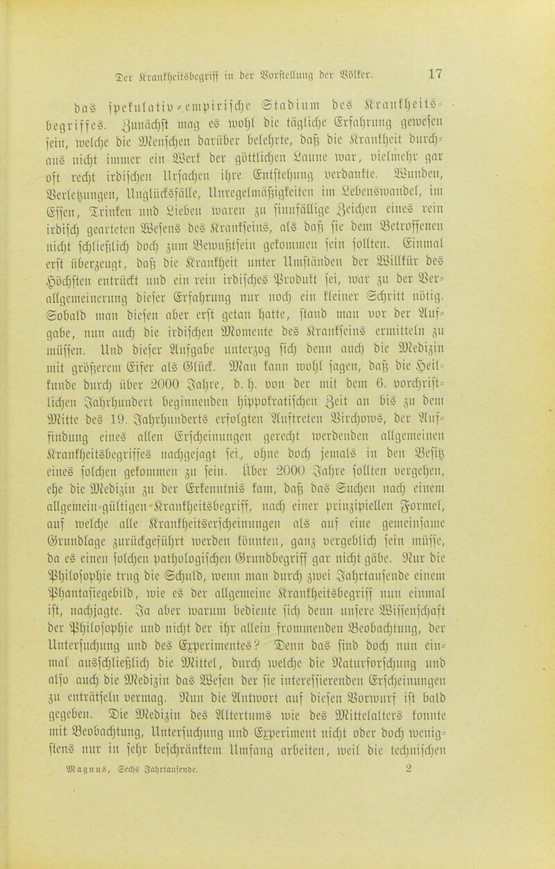 ■^cr .Sliniiffjcit-jbcgviii in bor SJorftetdiiin ber SSüIfcr. bn§ ipcfiiUitiü MMiipivijrfjo ©tabiuni bc§ Slvaiit'fjeite' • begriffe?, ^uiuidjft 111013 e§ ml)l bie täglidje eifar^nnig flctucfeu fein, mld]t bie aiieufcrjcu baviidcr 6e(ef)vte, bn^ bie ih-auf()eit biivcTj^ aii§ md)t iuniiev ein äBevf bei- rtöttlicfjcii Üniuie \mx, \.Mmd)x c\ax oft vcd)t irbiid}eii Uvfadjcii ifjre (Siitftefjinu] ncvbaiitte. Syuubeii, 3>ev(el3iiiujeii, UiigtüdsfaUe, lliivci]cliiiäf5ii]feiteu im Sebeii^umiibef, im (Sffen, %xmkn iiub Sieben mxcn gu fiiiiifiiltiae ßeid^en eine§ rein ivbifd) gearteten 9Befen§ be§ Äranffeing, n(§ bnf? fie bem betroffenen nidjt fd)lief3(id; bod) 3um SeunifUfeiit gefommen fein foKten. (Sinmnt erft ii6er3ennt, baf5 bie ^^-finH^eit unter llmftäuben ber Söitlfür be§ .^i3djften entriidt inib ein rein irbifd)e§ ^^robnft fei, mx ju ber Sßer= altgemeinernng biefer @rfaf)rung nur nod) ein fteiner @d)ritt nötig. @ot»atb mon biefen aber erft getan I]atte, ftanb man nor ber 3Uif= gäbe, nnn aud) bie irbtfd^en 9JJomente be» ftranffeinS ermittetn jn müffcn. Unb biefer Slufgabe unterzog fid) beun and) bie 9}?ebi5in mit gri3f5erem ©ifer als ®(üd. 9)lau fann morjt fagen, baf? bie .'peil' fnube burd) über 2000 ^sal)xt, b. I}. uou ber mit bem 6. üord)rift= lid)en Safjrtjnnbert beginneuben (jippofratifdjen '^ch an big jn bem 9Jfitte be§ 19. Safjrt^nnbertS erfolgten 3(iiftreten 35ird}0U)§, ber 9(iif= finbnng eine§ n((en ©rfdjeimingcn geredjt merbeiiben atlgemeinen ftranff)eit§begriffe§ iiadjgcjagt fei, ol)ne bod) jemals in ben 93efil^ cineg fo(d;en gefommen git fein. Über 2000 3af)re foKten üergcljen, eJ)e bie SIfebijin jn ber ©rfenutniS fam, baf^ ba§ @ud)en nadj einem al(gemein=güttigen-firantf;eit§begriff, nad) einer prinji^ieHen g^ormef, auf mcfdje aüe Srantfjeitlerfdjeinnngen alä anf eine gemeiiifame ©runblage ^urücfgefüf^rt werben fönnteu, gang üergeb(id) fein müffe, ba eg einen fo(d)en patt)o(ogifd)en ©rnnbbegriff gnr nid)t gäbe. 9htr bie ^l}itofDp()ie trng bie ©d)nlb, lucnn man bnrd) giuei Sflt)itaufenbe einem ^^bantafiegebitb, mie e§ ber allgemeine ^ranft)eit5begriff nun einmal ift, iiad)jagte. Qa aber luarum bebiente fid) beun unfere SBiffenfd^aft ber ^f)i(ofopJ)ie unb nid)t ber if)r allein frominenben 58eobad)tung, ber Unterfud)ung unb be§ @j:perimentc§'? ®enu ba§ finb bod) nun ein= ma( anSfdjliefjtid) bie 9J{itte(, burd) uield)c bie 9Zaturforfd)ung unb alfo aud) bie SJiebi^iu ba§ SBefcn ber fie intereffierenbeii 6rfd)einungeu gu eutrötfetu üeriuag. 9lnn bie §(ntwort auf biefen 58onuurf ift balb gegeben. ®ie SOZebisin be§ SlttertnmS mie be§ 9J?itteIalter§ fonntc mit 53eobad)tung, Unterfud)uug unb S-i-perimeut nid)t ober bod) iuenig= ftens nur in fe()r befd)ränttem Umfang arbeiten, loeif bie ted)nifd)cu üöiagniiä, @cri)g 3al)rtaiiiciibc. 2
