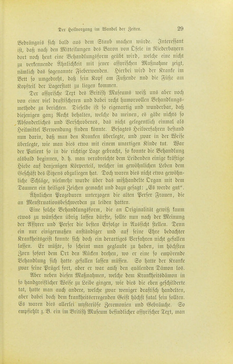 Sebräiujni^j fid) Oalb aii§ bem ©tmiti inadjcii unirbc. Sitteveffnnt i[t, ba\] nad) ben SJatteilinigeii bc§ 93aron uon Cfele in 9tiebevtiai)eru bort nod) Tjcut eine 93ef)anb(inuv5fi-i^'i fl'-'»'^'* wirb, lucldje eine nid)t Sit ncvfemienbe ^iU)iiIid)feit mit jeiiei af[i)vijdjen 9JJaBuaI)me geigt, iiüinüd} biv3 fotjeiuiiuite g-ieOcrmeiiben. §ievkn luirb bev trnnfe im Söett \o luiujebvefjt, ba^ ieiu ft'o).n am giiBeiibe nnb bic giifje um ^opfteit bei- Saijevftatt 511 liegen fornmeii. ®er affiji-ifd)e 2:ej;t be§ 93vitif() 9Jhticiim§ lueifj un§ aber nod) oon einer oiel bra[tifd)eren nnb bnbei red)t t^nmorooden 93ef)anblnng§= mctfpbe jn beridjten. ®iejelbe i[t \o eigenartig itnb mnnberbar, bafe biejenigen gong 9?edit kl^atten, luctdje ba meinen, c§ gäbe nid)t§ \o ^?10|onbertid^c£i unb iJierfdjrodeneS, ba§ nid)t gelegentlid) einmal a(§ .'oeitmittet 3>eriuenbuug finben tonnte. Scfngte§ .S^cituerfatjren t)e[tanb nun barin, bai3 man ben il'ranten überlegte, nnb giuar in ber 31>eije überlegte, lote man bie§ etioo mit einem unartigen ^inbe tut. 2Bor ber Patient \o in bie ridjtige Sage gebrad)t, fo tonnte bie Söetjanblitng a(§ba(b beginnen, b. t). man oerabreid)te bem Seibenben einige fräftige §iebc auf benjenigen ftörperteit, mcldjer im gemi3f)utid)en Seben bem Ö5efd)äft be§ ©i^ens obgutiegen I)at. ®odj maren bie§ nid)t etum geiui)f)n= lidje @d)Iäge, oietme^r lourbe über ba§ mifsfiaitbette Drgan mit bem Säumen ein t;ei(ige§ ßeid^eu gemad)t nnb bagu gefagt: „(S§ loerbe gut. ?if)nlid)en ^rogebureu unterzogen bie alten ^erfer grauen, bie Ott SOfenftrnatiousbefdjU'erben jn (ciben trotten. (Sine fotd)e 93et)aubhtng§form, bie on Driginaütät gemi[5 faum etioag ju münfdjen übrig laffen bürfte, foüte nun uad) ber 3)?einung ber ?(fjt)rer nnb ^erfer bie beften (Srfolge in ^tnsfidjt ftetten. S)enn ein nur eiuigcrmai3en anftiiubiger uub auf feilte @t)re bebad)ter Sl'rantf)eit§geift tonnte fic^ bod) ein berartigeS 58crfat)ren nid)t gefallen (offen. (£r niüfite, fo fdjeint man geglaubt gu f)nben, im f)ödjften 3orn fofort bem Drt ben 9iü(fen brel)eu, mo er eine fo empörenbe 93et)anbliiitg fid) t;atte gefalten faffcn müffen. So f^atte ber ^^ranfe jujor feine '»-Prügct fort, aber er mar audj ben qnätcnbeu SDiimon \o§. Slber neben biefeit a)Zaf5iial}men, meld;e bem St'ranf{)eit§bnmon in fo Ijanbgrcif(id)er SKeife gu Seibe gingen, mie bie§ bie eben gefdjilbcrte tat, f)atte mon aud) onbere, metd)e jumr meniger braftifd) ^anbettcn, ober bobci bod) bem !ran{f)eit§erregenben ®eift I}5d)ft fotol fein foüten. moren bie§ ollertei mijfteriöfe ßevemouieu unb ©ebröndje. @o empfiet;tt 3.93. ein im ä3ritif[) SJhifeum befinb(id)er affi)rifd)er Ze^t, man