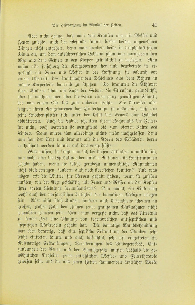 ?(6ev nicf)t tjemia, ba^ mau beut ßvaitfeu arg mit 9J?eff<^v uub geiiei äufe^tc, and) bev ©cfunbc fonnte biefen betben an9enet)meu 5Dingen nid)t enttjel^eit, beim man uienbete Oeibe in propl)l)taftijd)em ©tiiue au, um bcm aufviifjvcvi|cf)eu <Sd)(eim \d]on üou üürul)ereiu bcu 2Beg aug bem ©etjiru tu beu S^Lh-per gvüubnd)[t gu üericgeu. 9Jiau na:^m alfo fviicJ)tüeg bie 9Zeugeboreneu f)er uub bearbeitete fie er= giebigft mit j^euer uub SO^effer iu ber Hoffnung, fie baburd) üor eiuem Übertritt be§ fraufmadjeubeu (Sd)(eime§ au§ bem ©etjiru iu cubere törpcrtedc bauerub ju fdjül^cu. @o brauuteu bie ?'(tI)ioper i()reu iliuberu fdjou am 'Jage ber ©eburt bie ©tiruljaut grüublid)ft, ober fie mad)teu quer über bie ©tiru eiueu gaug geiuattigeu ©d)uitt, ber öou eiuem Dt)r bil jum anbereu rei(^te. SDie ®tru§fer aber feugten itireu 9?eugeboreueu ba§ §interl}anpt fo ausgiebig, baj? eiu= jelue Äuod^eufptitter fid) unter ber @(ut beio ^euer§ Dum @d>ibet abblätterten. S(ud) bie Sijbier fd^euften it)rem 9iad)iüud)§ bie g^ener* für nid)t, bod; ronrteten fie uieuigflenl bi§ gum vierten Satire be§ Slinbeg. S)anu mürbe itjm aüerbingj; nid)t§ mef)r nadigetaffen, benn nun fam ber Sfrgt unb brannte aik bie 3(beru be§ ©djäbete, bereu er (jQbf)aft merben fonnte, auf ba§ energifd)fte. 2öa§ müffen, fo fragt mau fid) bei biefeu 'Jatfadjen unmitlfürtid;, nun too'i)! aber bie ©prbfefiuge ber autifen 9Jatioueu für ^onftitntiouen gel^abt f;abeu, menn fie fotdje gerabeju unmcufdjlidje 9)?a^nof)meu uid)t blo^ ertragen, fonbern and) nod) überftel;eu fountcn? Unb iua§ mögen erft bie DJiütter für Dcerüen gefjabt Ijaben, uieuu fie äufeljeu mußten, mie ber Slrst gefd)öftig mit geuer uub SOJeffcr au ben köpfen if)rer garten Siebünge f^erumtjantierte? 9hin maudj ein ^inb mag mof)l and} ber üorforgUd)eu STiitigfeit ber bamaUgen 9J?ebigiu erfegen fein. Sfber nid)t bfoß SUnber, fonbern and; (Srmadjfene fd^einen in großer, großer ^ai)l ben gofgen feuer granfanien 9Jfaj3uaf)meu nidjt gen;ad}fen gemefen fein. ®euu man üergeffe nid)t, baf3 bal Sfftertum 5U feiner j^dt eine Slfjnung üou irgcnbmcfd^cu antife)3tif(^eu unb afeptifdjen 9JfofncgeIu gefjabt fjat. ®ie bamafigc SBuubbe^anbfung luar eben berartig, baf5 eine feptifc^e ©rfraufung ber SSnnben fef)r feid)t eintreten fonnte uub and) tat}äd)tid) fe^r oft eingetreten ift. Üiofeuartigc (Srtranfungeu, 5ßereiternngen be§ 93inbegeiuebe§, @nt= äünbnngen ber SBencn unb ber t'ijmpfjgefiifse müffen bcäfjatb bie ge= möfjnfid;eu Segteiter jener eutfel}fid)cu 9Jieffer= unb gcuertf)era)jie ge>ücfen fein, uub bie au§ jcuen ßciten ftammcnbeu äratfid^en SBerfe