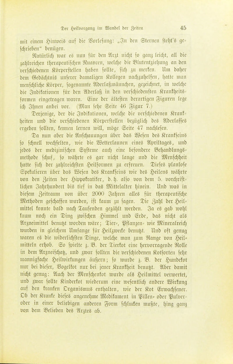 mit einem .'oimnei^ niif bic ^isinlciuiu]: „^^u bcii ©tci-iieu fter)t'§ ijc= fdjvieficii bcitiincu. iWitüvIid) UHiv mm für bcn 5(v,^t uidjt \ü c\a\\^ (cidjt, nU bie jaljh-eidjeu t(jevcipciiti)d;cii ilJiinnceii, lucldjc bic ä^fiitciit^ieljimn nu ben i.iciid)iebenen ^övpcrfteKcit fjnkii foUtc, fid) ,yi mcvfen. Um baf)cv bem ®cbäd)tni§ im]cxa bamnligeii ito((e(]en nad)3uf)e(fcii, ()nttc mau mciiid)lid)e Sörpev, fogcimuitte 9(bcr(af;mäimd}cii, ßqeidjiiet, in iuctd)e bie Siibifntioiien inx bcit 5lbcv(af5 in ben iier|d)iebeii)ten ilrnuf()eit»= formen cincjetragen tinivcn. Sine ber ä(tc[ten bcvavtigen ^iguvcn (ege id) Sf)nen anbei iior. (iWau jelje ©eite 46 giguv 7.) ^Derjenige, ber bie Snbifationen, lueld^c bie oevfdjicbeuen Ä?ranf= {)citen unb bie »erfc^iebenen Slijr))erftel(cu be^ügfid) be§ 5lbev(nffe# ergeben fottten, fenncn lernen miü, möge Seite 47 nad)(eien. S)a nun ober bie 5liifd)aunngen über bn§ Söefcn be§ ß^rantjeinS \o fc^neK med)fetten, luie bie SBetterlaunen eine§ ?Ipri(tage§, unb jebeä ber mebi^inifdien ©ijfteme aud) eine befoubere 23et)aubüing§= mef^obe fdjuf, \o mährte c§ gar uidjt lauge unb bie 9[)?eufd)!^eit I)atte fid) ber jaljtreidjften ,^}eiI[ormeu ^u erfreuen. 2)iefe§ planlofe Spefnlieren über ba§ SBefen bei Ärauffeiuä une be§ §ei(eu§ möfjrte oon ben ßeiten ber .^ippofratifer, b. 1^. atfo üon bem 5. nordjrift^ liefen Sct^r^uubert big tief in ba§ 9)?ittela(tcr t)iucin. Hub iua§ in biefem ßeitroum Don über 2000 Safjven oUel für tf)erapentifd)c SÜJJet^obeu gefd)affen unirben, ift fanm jn fageu. '^k Qal^l ber ,§611= mittel fonnte halb nad) SEaufeuben gejäfjtt luerbeu. 3a e§ gab ml}{ fanm nod) ein SDing jtüifdien §immet unb ©rbe, ba§ nid)t atg §(r5neimitte( bcun^t \uorbeu lüäre; 2;ier=, '!ßf(an3en= mie SJJineratreid) lüurbeu in glcidjcut Hiufange für ■§ei(3Uiede beun^t. Hub oft genug luareu e§ bie luiberlidjften Singe, \väd)c. man ^nm Stange üon S^tiU mitteln er^ob. ©o fpielte 3. 33. ber Xierfot eine ^erDorrageube 9?oIIe in bem ?(ränetfd)a|, unb jwar foüten bie oerfd}iebenen totforten fef)r nuinuigfadje §eihüirhiugen öufieru; fo föurbe 3. 93. ber §uubefot nur bei biefer, 95ogelfot nur bei jeuer ^ranfJieit beuu^t. Slber bamit nid)t genug: Sfuc^ ber SJZenfdjeufot luurbe al§ .'p^if'itte( ueraiertet, unb jtuar foHte ft'inbertot mieberum eine iuefent(idj aubere SBirfnug auf ben franten Drgani§mu§ eutl)a(teu, mie ber Ä'ot ©rtuai^fener. Db ber tranfe biefeS angenehme 9J?ebifanient in ^iften^ ober ^ntiier= ober in einer beliebigen auberen gorm fdjtnden mufjte, t)iug gauj oo.u bem ^Belieben be§ ^(vjtel ab.