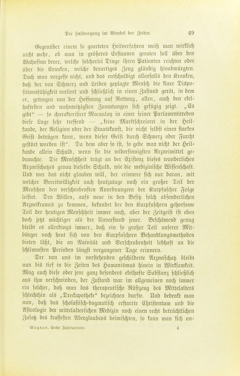©eijcintbev einem \ü geovteteii ,§eUüevfar)rcii \m\] man wnlM) md)t mcl)r, 06 mau in gröf^ereS (Sfftnuncii geraten joll über ben 2Ba()n[iun berer, lueldje fofc^erlei 5Dinge i()vcn Patienten retd)ten ober üOcr bie .'ilranfeu, midjc berartigeg |^eug gläubig ^inabujürgteu. ®orf) mau uergeffe nirfjt, unb bn§ entfd^nlbigt a((eufnl(§ ben tranfcu, baf5 ber uon ©djmerj unb fieibeu geplagte äReufrf) bie Hare ®i§po= fitiou§fä()ig!eit uerliert unb jdjtiej^lid) in einen ^nftaub gerät, in bem er, getragen non ber -Spoffnung ouf ütettung, atlen, outf; ben efe(= f;afte[teu unb maf^niuil^igftcn 3iiit»0C fi^) flcfügU] Seiö^- gibt — fo d)arafteri[iert 9J?acauIal) in einer feiner ^arlamentgreben biefe Sage 'idjx trcffeub — „feine 9Kartt|d}reierei in ber ^dU funbe, ber üieligion ober ber ©taatgfunft, bie nidjt jelbft einen ftarfen ©eift betrügen faun, menn biefer ©eift burd) @d)merä ober ^^urdjt geftört n^orben ift. '^a bem aber fo ift, \o gebe man nid)t ber §eil= funbe allein ©djnlb, menu fie bie unberfinnigften Sfrsneimittel ge= braudjte. Sie 3JJenjd)t)eit trägt an ber ©iifteuj biefeg iiniuberlidjen 3lräneiid)at}e§ genau biejetbe @d)utb, tüie bie mebi^inifdie SBiffenjd^aft. Hub luer ba§ nid)t glauben mü, ber erinnere fid) nur baran, mit me(d}er 93ereitmiüigfeit and) f)eut,^utage nod) ein großer SEeil ber ä)?eufd)en ben oerfdjrobenften Slnorbnungeen ber Äurpfufd)er i^ofge leiftet. SDen SBiften, auf§ neue in ben 93efi^ fotd} abjonberlidjen Strsneiframeä 5u fommen, befunbet ber ben 5!'urpfufd)ern gef)orfame Sieit ber I)eutigen 9Jfeufdjf)eit immer nod), aber ber ßeitgeift ift eben bod; je^t mädjtiger a(§ ber Untierftanb jener. Sefc^ämenb genug bleibt e§ a((erbing§ immer, baf? ein fo grof3er Xeil unferer dRxt^ bürger nod) f)eut fid; oon ben Ä'urpfufd)ern S3ef)anbIung§metf)oben bieten (äjjt, bie an S^aioität unb Serfd)robenf)eit lebhaft an bie fd}timmften ^erioben tängft tiergangener STage erinnern. ®er oon un§ im oorftef^enben gefd)itberte Sfr^neifdia^ bleibt nun big tief in bie Reiten be§ .^umani§mu§ fjinein in SSirffamfeit. 9Kag and; biefe ober jene ganj befonberg efetf)ofte ©ubfianj fd)Iief5fid) ou§ il^m üerfdjminben, ber ^^^r im oltgemeinen nod) immer ein fotdjer, baf? mau ba§ t^erapeutifdje 9iüftäeug be§ 9KitteIafter§ fd)(ed;t(}in at§ „®rerfapotf)efe be^eid^nen burfte. Unb bebenft man nun, bafs ba§ fdjolaftifd^^bogmatifd) erftarrte (5I)riftentum unb bie 5(ftrotogie ber mittefattertidjen ajfebijin nodj einen redjt bcträd)tlid)en 3ufa^ beg fraffeften 5(bcrglanbeng beimifd)ten, fo faun man fid) un- SDiagiuisi, Scctjä aarjrtaufciibc. i
