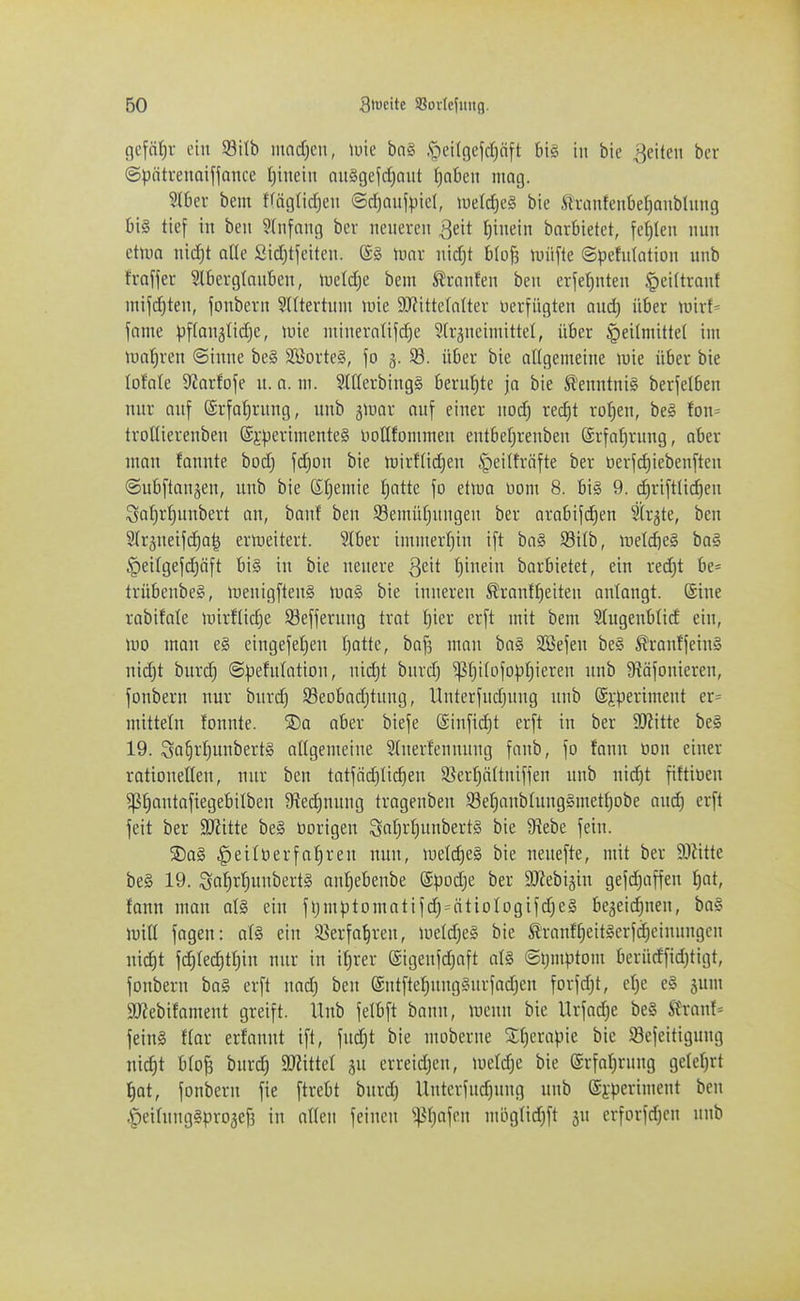 gcfät)v ein 93itb mnd}cn, \m bn§ ,<pei(9efd}öft bis in bie feilen bcr ©pntrenaifjance t)ineiit nuSgefdjnut ficiben mag. ^Hier beut tfäglidjen @d)Qufpie(, it)eld)e§ bie ^vantenbelianblung bi§ tief in ben ?(iifnng ber nciievcii ^dt tyndn bnrbietet, fehlen nun etum nid)t ade Sid^tfeiten. ®§ Umr nid)t blü|3 tuüfte ©pefutation nnb frafjet Slbevglauben, >iietd)e bem ^ranfen ben erjef^nten ^eiltranf mifd^ten, jonbern 5Utertnni luie StRittcInIter üerfügten aud) übet roirf= fame pffonälid^e, tuie niiuerotifd)e Stvjneimittel, über Heilmittel im lual^ven ©inne be§ 2öorte§, \o g. 93. über bie allgemeine luie über bie lofate 9?arfofe n. a. m. Süterbingl beruf)te ja bie ^'enntnig berjelben nur auf ©rfa^rung, nnb jinar auf einer nod) rec^t ro^en, be§ fon= trotlierenben ®}:perimente§ notlfommen entber^renben @rfof)rung, ober man fannte bod) fd)on bie tnirflidjen §ei(fräfte ber tierfd)iebenften «Snbftanjen, nnb bie Sljemie J)atte fo etiua Dom 8. bi§ 9. djriftli^en :3atjrl)unbert an, banf ben SBemüfjungeu ber arabif(^en Strjte, ben Sfräneifdja^ erweitert. Slber immerfjin ift ba§ 93itb, meldieS ba§ §eitgefd)öft bi§ in bie neuere Qc\t I^inein barbietet, ein red)t be* trübenbeS, lüenigftenS \va§> bie inneren ^ranf^eiteu anlangt, ©ine rabifale unrflic^e $8efferung trat !^ier er[t mit bem Stugenbticf ein, U)0 man e§ etngefe()eu Ijattc, baf3 man ba§ SSefen be§ ^ranffein§ nid)t burd) ©Refutation, nid;t burd) ^tji(ofop|iereu nnb 9iäfonieren, fonbern nur burd) Seobadjtuug, Unterfudjuug nnb @i-periment er= mittein tonnte. S>a aber biefe ©infidjt erft in ber Wl\tk be§ 19. Sa§r[)unbert§ allgemeine ?(nerfennung fanb, fo fann üon einer rationellen, nur ben tatfäd)It(^en S^ertjättniffen nnb ni^t fittiüen ^fiantafiegebilben 9ied^nung trogenben 93ef)anbtung§metfjobe and) erft feit ber S0?itte be§ üorigeu 9iif)i't)unbert§ bie Diebe fein. ®a§ ^eilüerfaf)ren mm, luelc^eS bie neuefte, mit ber W\tk be§ 19. Sa^rfiunbertg anfiebeube Spodje ber SO^ebigin gefd^iffen f)at, fann man ot§ ein fljmptomatifd)=^ätioIogifd)e§ be3eid)nen, ba§ mid fagen: af§ ein ii^erfa^ren, uield)e§ bie Slranf^eit§erfd)einuugen uid)t f(^Iec^tf)in nur in il)rer ©igeufdjaft a(§ @i;mptom berüdfid)tigt, fonbern ba§ erft nad) ben @ntfte^uug§urfadjen forfd^t, el)e e§ jum 99?ebifament greift. Unb felbft bann, menn bie Urfad)e be§ ftH-anf= fein§ ftar erfannt ift, fudjt bie moberne SEf^erapie bie Sefeitigung nic^t bto^ burd) Witkl ju erreidjen, meldje bie ©rfalirnng gelcfjrt ^at, fonbern fie ftrebt burd) llnterfudjnng unb ©i'periment ben §ei(nng§pro3ef3 in alten feinen '>^{)a'\n\ mög(id)ft erforfdjen nnb