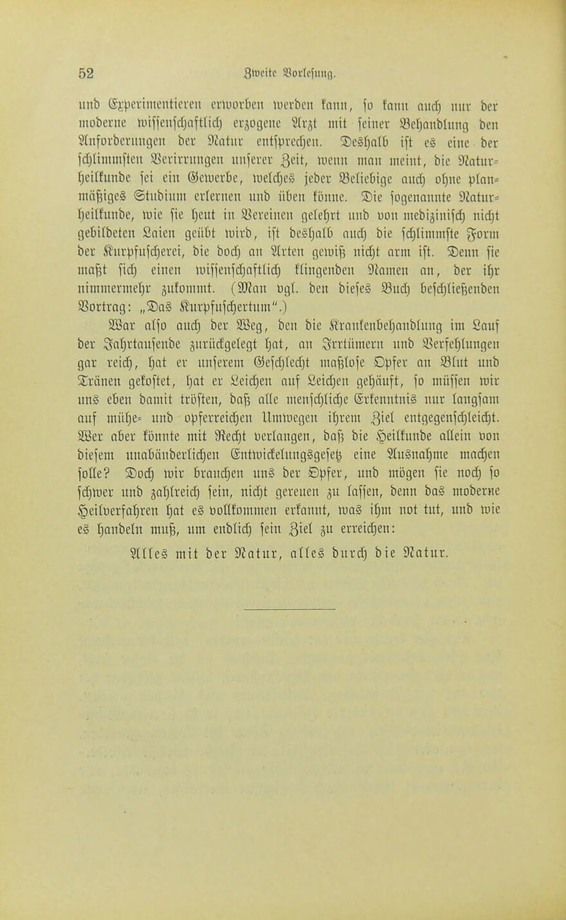 unb ©i'pevimentici-en eiiuovtu'ii luerbeii fonii, \o icmn axid) iiiiv ber mobente miffeiifcrjaftlid) evjogeiie 3(v,^t mit feiner Söeljanbluiig ben ^(nforbevitngen ber Sintiiu entfpvccf)cu. Segfiatt) ift e§ eine ber fdjUnuufteu ä^crirrmigeu unserer ßeit, uiciui ninn meint, bic 9?atur= tjcithmbe fei ein ©cmcrbe, tueltf)c§ jebcr 93elic0i(]e and) of)nc p(nn= mäßiges ©tnbtnm erlernen unb üben fönne. 2)ie Sogenannte 9Zatur:= Ijeilfnnbe, mc fie f)ent in Söcreinen gele()rt nnb m\\ mebijinijd) nid}t gebitbeten Saien geübt mirb, ift be^tjalb and) bie fd)Iimmfte g^orm ber ßnr).ifn|d)erci, bie bod) an Strten geiuij^ nid)t orm ift. SDenn fie ma|t fid) einen iuiffenfd)nfttid) ftingenben DIamen an, ber i^r nimmerme[)r äufommt. (SD^an bgl. ben biefe§ 93nd) t)efd)nef3enben S5ortrag: „®a§ i^nrpfnfd)ertnm.) SBar atfo aud) ber 3Beg, ben bie ^ranfen'6er)anblnng im Sauf ber Scit)rtanfenbe guriicfgelegt fjat, an Irrtümern unb 93erfef)(ungen gar reid), f)at er unferem ®efd)ted)t ma^lofe Dpfer an 58(nt unb ^Sräneu gefoftet, ijat er Seid)eu auf £eid)eu gehäuft, fo müffen ttiir un§ eben bamit troften, bafj at(e menfd)Iid)e @rfenntni§ uur langfam auf müf)e= unb opferreid)en Umluegen il)rem Qkl entgegenfd)leid)t. 2Ber aber fönnte mit 9^ed)t nerlangen, baf5 bie ^eitfnnbe allein oon biefem unabänberlid)en (Sntmicfelung§gefet^ eine 2{n§nat)me mad)eu foKe? S)od) luir brand)en un§ ber ©pfer, nnb mögen fie nod) fo fd)U)er unb äal)treid) feiu, ntd)t gereuen ju Inffen, benn ba§ mobernc §eilt)erfa^ren f)ot e§ tiottfornmen erfannt, luag i^m not tut, unb mie e§ t)anbelu mu§, um eubüd) feiu Qk\ erreid)en: SttteS mit ber 9?atur, alU§ burd) bie 9?atur.