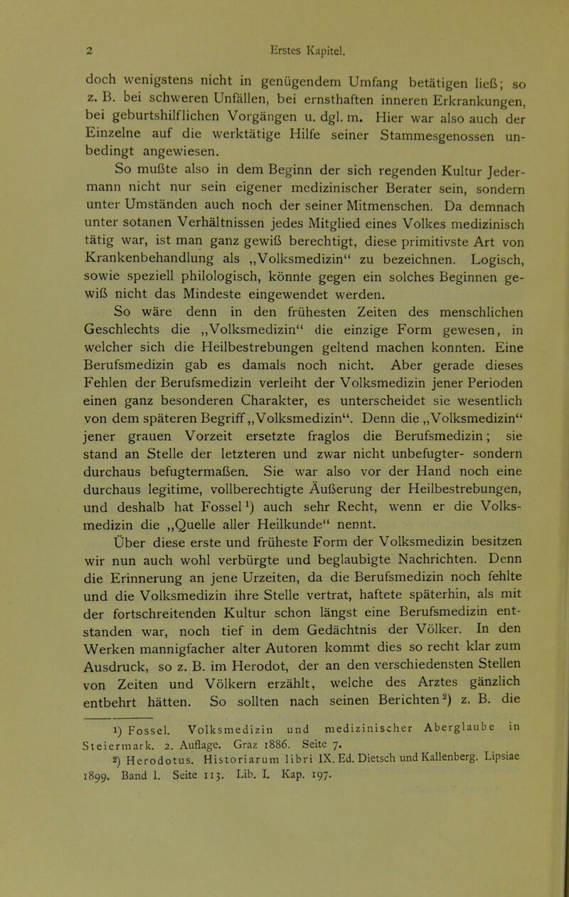 doch wenigstens nicht in genügendem Umfang betätigen Heß; so z. B. bei schweren Unfällen, bei ernsthaften inneren Erkrankungen, bei geburtshilflichen Vorgängen u. dgl, m. Hier war also auch der Einzelne auf die werktätige Hilfe seiner Stammesgenossen un- bedingt angewiesen. So mußte also in dem Beginn der sich regenden Kultur Jeder- mann nicht nur sein eigener medizinischer Berater sein, sondern unter Umständen auch noch der seiner Mitmenschen. Da demnach unter sotanen Verhältnissen jedes Mitglied eines Volkes medizinisch tätig war, ist man ganz gewiß berechtigt, diese primitivste Art von Krankenbehandlung als „Volksmedizin zu bezeichnen. Logisch, sowie speziell philologisch, könnte gegen ein solches Beginnen ge- wiß nicht das Mindeste eingewendet werden. So wäre denn in den frühesten Zeiten des menschlichen Geschlechts die ,,Volksmedizin die einzige Form gewesen, in welcher sich die Heilbestrebungen geltend machen konnten. Eine Berufsmedizin gab es damals noch nicht. Aber gerade dieses Fehlen der Berufsmedizin verleiht der Volksmedizin jener Perioden einen ganz besonderen Charakter, es unterscheidet sie wesentlich von dem späteren Begriff „Volksmedizin. Denn die „Volksmedizin jener grauen Vorzeit ersetzte fraglos die Berufsmedizin; sie stand an Stelle der letzteren und zwar nicht unbefugter- sondern durchaus befugtermaßen. Sie war also vor der Hand noch eine durchaus legitime, vollberechtigte Äußerung der Heilbestrebungen, und deshalb hat Fossel ^) auch sehr Recht, wenn er die Volks- medizin die ,,Quelle aller Heilkunde nennt. Über diese erste und früheste Form der Volksmedizin besitzen wir nun auch wohl verbürgte und beglaubigte Nachrichten. Denn die Erinnerung an jene Urzeiten, da die Berufsmedizin noch fehlte und die Volksmedizin ihre Stelle vertrat, haftete späterhin, als mit der fortschreitenden Kultur schon längst eine Berufsmedizin ent- standen war, noch tief in dem Gedächtnis der Völker. In den Werken mannigfacher alter Autoren kommt dies so recht klar zum Ausdruck, so z. B. im Herodot, der an den verschiedensten Stellen von Zeiten und Völkern erzählt, welche des Arztes gänzlich entbehrt hätten. So sollten nach seinen Berichten 2) z. B. die 1) Fossel. Volksmedizin und medizinischer Aberglaube in Steiermark. 2. Auflage. Graz i886. Seite 7. 2) Herodotus. Historiarum libri IX. Ed. Dietsch und Kallenberg. Lipsiae 1899. Band 1. Seite 113. Lib. L Kap. 197.