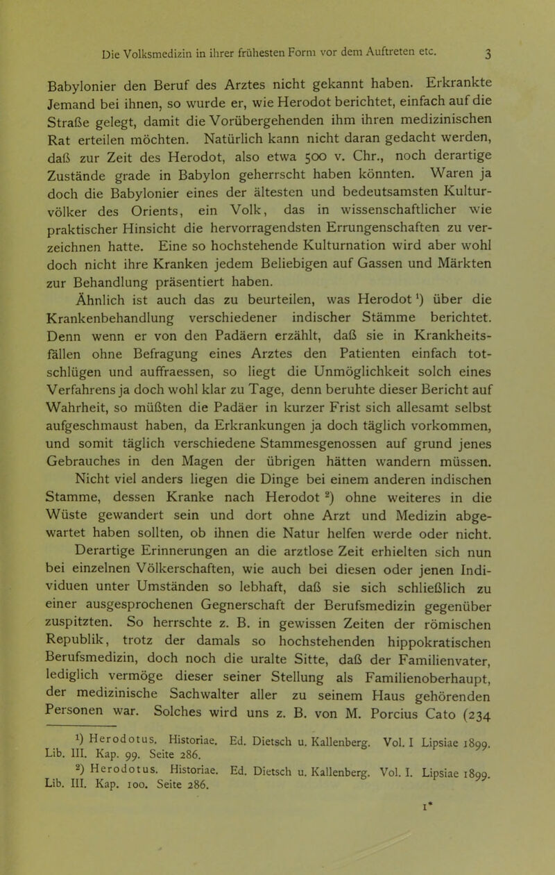 Babylonier den Beruf des Arztes nicht gekannt haben. Erkrankte Jemand bei ihnen, so wurde er, wie Herodot berichtet, einfach auf die Straße gelegt, damit die Vorübergehenden ihm ihren medizinischen Rat erteilen möchten. Natürlich kann nicht daran gedacht werden, daß zur Zeit des Herodot, also etwa 500 v. Chr., noch derartige Zustände grade in Babylon geherrscht haben könnten. Waren ja doch die Babylonier eines der ältesten und bedeutsamsten Kultur- völker des Orients, ein Volk, das in wissenschaftlicher wie praktischer Hinsicht die hervorragendsten Errungenschaften zu ver- zeichnen hatte. Eine so hochstehende Kulturnation wird aber wohl doch nicht ihre Kranken jedem Beliebigen auf Gassen und Märkten zur Behandlung präsentiert haben. Ähnlich ist auch das zu beurteilen, was Herodot über die Krankenbehandlung verschiedener indischer Stämme berichtet. Denn wenn er von den Padäern erzählt, daß sie in Krankheits- fällen ohne Befragung eines Arztes den Patienten einfach tot- schlügen und auffraessen, so liegt die Unmöglichkeit solch eines Verfahrens ja doch wohl klar zu Tage, denn beruhte dieser Bericht auf Wahrheit, so müßten die Padäer in kurzer Frist sich allesamt selbst aufgeschmaust haben, da Erkrankungen ja doch täglich vorkommen, und somit täglich verschiedene Stammesgenossen auf grund jenes Gebrauches in den Magen der übrigen hätten wandern müssen. Nicht viel anders liegen die Dinge bei einem anderen indischen Stamme, dessen Kranke nach Herodot ^) ohne weiteres in die Wüste gewandert sein und dort ohne Arzt und Medizin abge- wartet haben sollten,, ob ihnen die Natur helfen werde oder nicht. Derartige Erinnerungen an die arztlose Zeit erhielten sich nun bei einzelnen Völkerschaften, wie auch bei diesen oder jenen Indi- viduen unter Umständen so lebhaft, daß sie sich schließlich zu einer ausgesprochenen Gegnerschaft der Berufsmedizin gegenüber zuspitzten. So herrschte z. B. in gewissen Zeiten der römischen Republik, trotz der damals so hochstehenden hippokratischen Berufsmedizin, doch noch die uralte Sitte, daß der Familienvater, lediglich vermöge dieser seiner Stellung als Familienoberhaupt, der medizinische Sachwalter aller zu seinem Haus gehörenden Personen war. Solches wird uns z. B. von M. Porcius Cato (234 1) Herodotus. Historiae. Ed. Dietsch u. Kallenberg. Vol. I Lipsiae 1899. Lib. III. Kap. 99. Seite 286. 2) Herodotus. Historiae. Ed. Dietsch u. Kallenberg. Vol. I. Lipsiae 1899 Lib. m. Kap. 100. Seite 286.