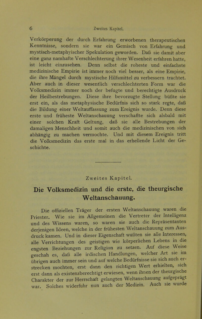 Verkörperung der durch Erfahrung erworbenen therapeutischen Kenntnisse, sondern sie war ein Gemisch von Erfahrung und mystisch-metaphyischer Spekulation geworden. Daß sie damit aber eine ganz namhafte Verschlechterung ihrer Wesenheit erfahren hatte, ist leicht einzusehen. Denn selbst die roheste und einfachste medizinische Empirie ist immer noch viel besser, als eine Empirie, die ihre Mängel durch mystische Hilfsmittel zu verbessern trachtet. Aber auch in dieser wesentlich verschlechterten Form war die Volksmedizin immer noch der befugte und berechtigte Ausdruck der Heilbestrebungen. Diese ihre bevorzugte Stellung büßte sie erst ein, als das metaphysische Bedürfnis sich so stark regte, daß die Bildung einer Weltauffassung zum Ereignis wurde. Denn diese erste und früheste Weltanschauung verschaffte sich alsbald mit einer solchen Kraft Geltung, daß sie alle Bestrebungen der damaligen Menschheit und somit auch die medizinischen von sich abhängig zu machen vermochte. Und mit diesem Ereignis tritt die Volksmedizin das erste mal in das erhellende Licht der Ge- schichte. Zweites Kapitel. Die Volksmedizin und die erste, die theurgische Weltanschauung. Die offiziellen Träger der ersten Weltanschauung waren die Priester. Wie sie im Allgemeinen die Vertreter der Intelligenz und des Wissens waren, so waren sie auch die Repräsentanten derjenigen Ideen, welche in der frühesten Weltanschauung zum Aus- druck kamen. Und in dieser Eigenschaft wußten sie alle Interessen, alle Verrichtungen des geistigen wie körperlichen Lebens in die engsten Beziehungen zur Religion zu setzen. Auf diese Weise geschah es, daß alle irdischen Handlungen, welcher Art sie im übrigen auch immer sein und auf welche Bedürfnisse sie sich auch er- strecken mochten, erst dann den richtigen Wert erhielten, sich erst dann als existenzberechtigt erwiesen, wenn ihnen der theurgische Charakter der zur Herrschaft gelangten Weltanschauung aufgeprägt war. Solches widerfuhr nun auch der Medizin. Auch sie wurde