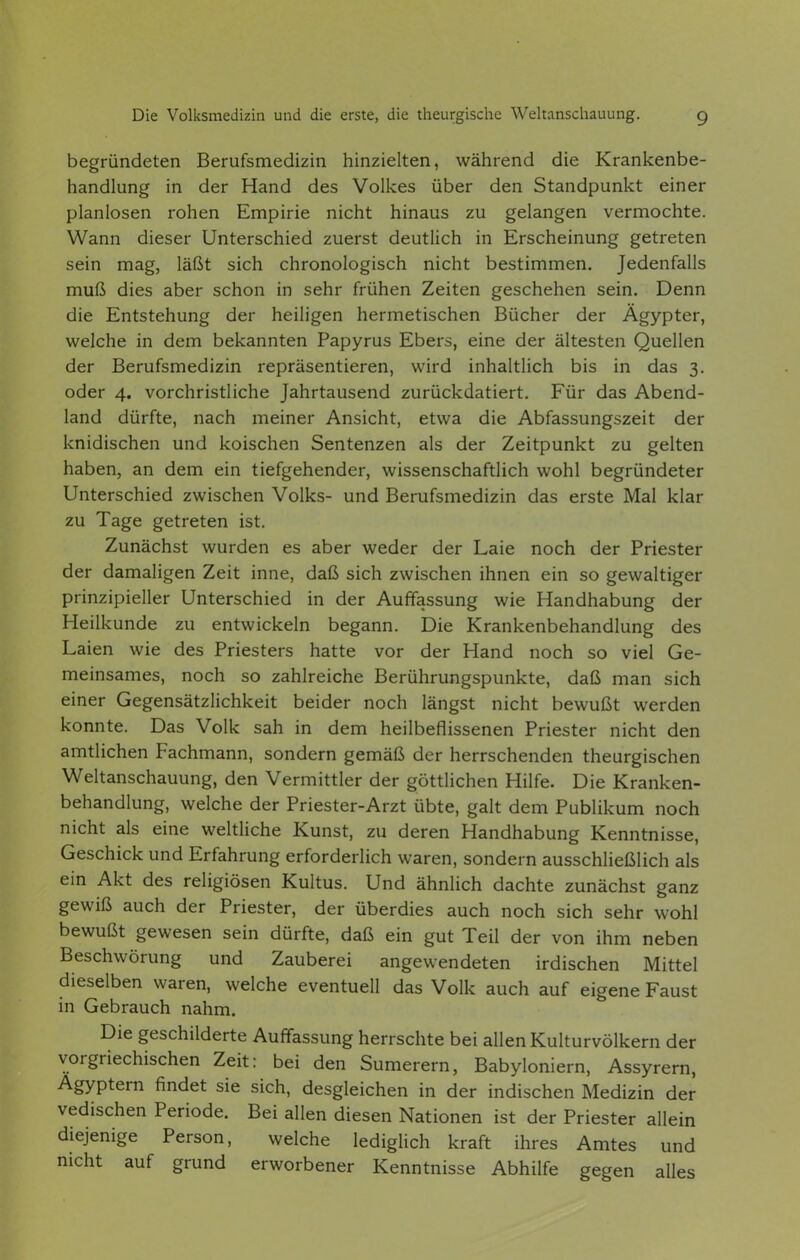 begründeten Berufsmedizin hinzielten, während die Krankenbe- handlung in der Hand des Volkes über den Standpunkt einer planlosen rohen Empirie nicht hinaus zu gelangen vermochte. Wann dieser Unterschied zuerst deutlich in Erscheinung getreten sein mag, läßt sich chronologisch nicht bestimmen. Jedenfalls muß dies aber schon in sehr frühen Zeiten geschehen sein. Denn die Entstehung der heiligen hermetischen Bücher der Ägypter, welche in dem bekannten Papyrus Ebers, eine der ältesten Quellen der Berufsmedizin repräsentieren, wird inhaltlich bis in das 3. oder 4. vorchristliche Jahrtausend zurückdatiert. Für das Abend- land dürfte, nach meiner Ansicht, etwa die Abfassungszeit der knidischen und kölschen Sentenzen als der Zeitpunkt zu gelten haben, an dem ein tiefgehender, wissenschaftlich wohl begründeter Unterschied zwischen Volks- und Berufsmedizin das erste Mal klar zu Tage getreten ist. Zunächst wurden es aber weder der Laie noch der Priester der damaligen Zeit inne, daß sich zwischen ihnen ein so gewaltiger prinzipieller Unterschied in der Auffassung wie Handhabung der Heilkunde zu entwickeln begann. Die Krankenbehandlung des Laien wie des Priesters hatte vor der Hand noch so viel Ge- meinsames, noch so zahlreiche Berührungspunkte, daß man sich einer Gegensätzlichkeit beider noch längst nicht bewußt werden konnte. Das Volk sah in dem heilbeflissenen Priester nicht den amtlichen Fachmann, sondern gemäß der herrschenden theurgischen Weltanschauung, den Vermittler der göttlichen Hilfe. Die Kranken- behandlung, welche der Priester-Arzt übte, galt dem Publikum noch nicht als eine weltliche Kunst, zu deren Handhabung Kenntnisse, Geschick und Erfahrung erforderlich waren, sondern ausschließlich als ein Akt des religiösen Kultus. Und ähnlich dachte zunächst ganz gewiß auch der Priester, der überdies auch noch sich sehr wohl bewußt gewesen sein dürfte, daß ein gut Teil der von ihm neben Beschwörung und Zauberei angewendeten irdischen Mittel dieselben waren, welche eventuell das Volk auch auf eigene Faust in Gebrauch nahm. Die geschilderte Auffassung herrschte bei allen Kulturvölkern der vorgriechischen Zeit: bei den Sumerern, Babyloniern, Assyrern, Ägyptern findet sie sich, desgleichen in der indischen Medizin der vedischen Periode. Bei allen diesen Nationen ist der Priester allein diejenige Person, welche lediglich kraft ihres Amtes und nicht auf grund erworbener Kenntnisse Abhilfe gegen alles