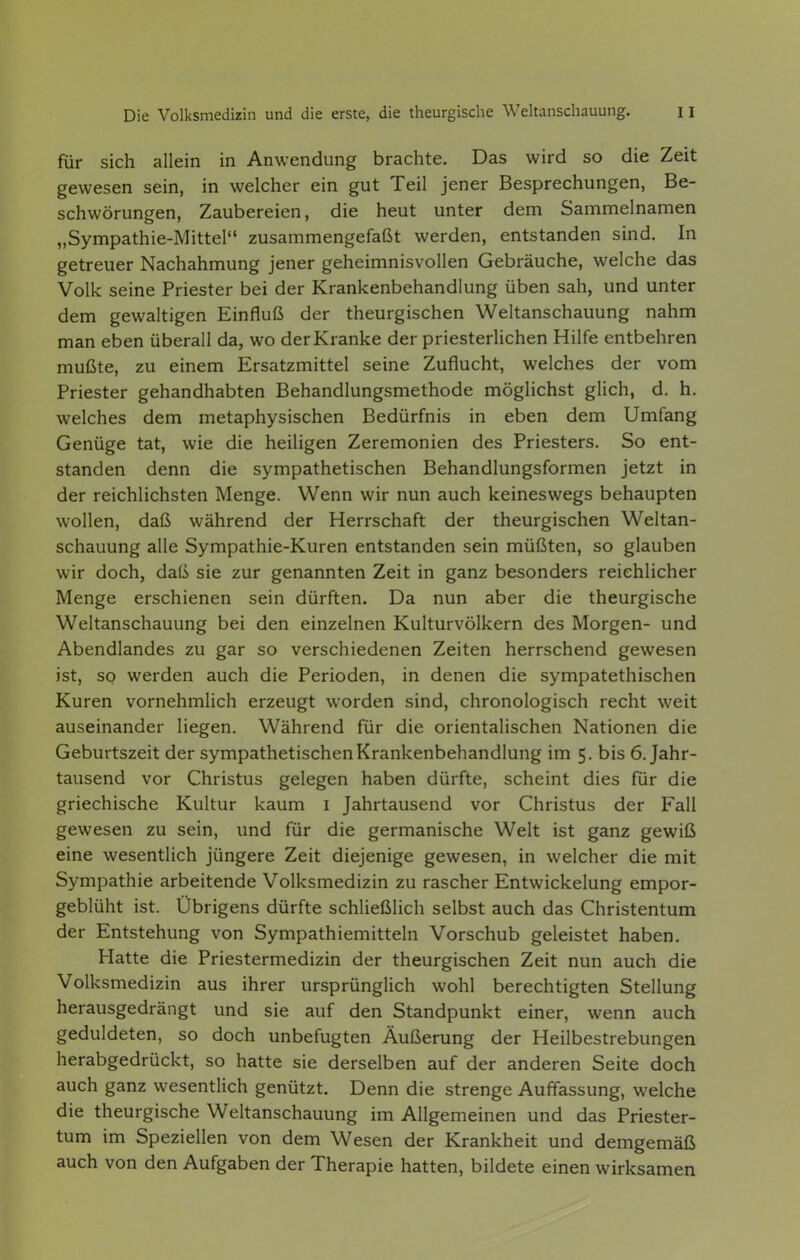 für sich allein in Anwendung brachte. Das wird so die Zeit gewesen sein, in welcher ein gut Teil jener Besprechungen, Be- schwörungen, Zaubereien, die heut unter dem Sammelnamen „Sympathie-Mittel zusammengefaßt werden, entstanden sind. In getreuer Nachahmung jener geheimnisvollen Gebräuche, welche das Volk seine Priester bei der Krankenbehandlung üben sah, und unter dem gewaltigen Einfluß der theurgischen Weltanschauung nahm man eben überall da, wo der Kranke der priesterlichen Hilfe entbehren mußte, zu einem Ersatzmittel seine Zuflucht, welches der vom Priester gehandhabten Behandlungsmethode möglichst glich, d. h. welches dem metaphysischen Bedürfnis in eben dem Umfang Genüge tat, wie die heiligen Zeremonien des Priesters. So ent- standen denn die sympathetischen Behandlungsformen jetzt in der reichlichsten Menge. Wenn wir nun auch keineswegs behaupten wollen, daß während der Herrschaft der theurgischen Weltan- schauung alle Sympathie-Kuren entstanden sein müßten, so glauben wir doch, daß sie zur genannten Zeit in ganz besonders reichlicher Menge erschienen sein dürften. Da nun aber die theurgische Weltanschauung bei den einzelnen Kulturvölkern des Morgen- und Abendlandes zu gar so verschiedenen Zeiten herrschend gewesen ist, so werden auch die Perioden, in denen die sympatethischen Kuren vornehmlich erzeugt worden sind, chronologisch recht weit auseinander liegen. Während für die orientalischen Nationen die Geburtszeit der sympathetischen Krankenbehandlung im 5. bis 6. Jahr- tausend vor Christus gelegen haben dürfte, scheint dies für die griechische Kultur kaum i Jahrtausend vor Christus der Fall gewesen zu sein, und für die germanische Welt ist ganz gewiß eine wesentlich jüngere Zeit diejenige gewesen, in welcher die mit Sympathie arbeitende Volksmedizin zu rascher Entwickelung empor- geblüht ist. Übrigens dürfte schließlich selbst auch das Christentum der Entstehung von Sympathiemitteln Vorschub geleistet haben. Hatte die Priestermedizin der theurgischen Zeit nun auch die Volksmedizin aus ihrer ursprünglich wohl berechtigten Stellung herausgedrängt und sie auf den Standpunkt einer, wenn auch geduldeten, so doch unbefugten Äußerung der Heilbestrebungen herabgedrückt, so hatte sie derselben auf der anderen Seite doch auch ganz wesentlich genützt. Denn die strenge Auffassung, welche die theurgische Weltanschauung im Allgemeinen und das Priester- tum im Speziellen von dem Wesen der Krankheit und demgemäß auch von den Aufgaben der Therapie hatten, bildete einen wirksamen