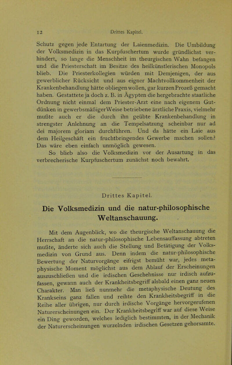 Schutz gegen jede Entartung der Laienmedizin. Die Umbildung der Volksmedizin in das Kurpfuschertum wurde gründlichst ver- hindert, so lange die Menschheit im theurgischen Wahn befangen und die Priesterschaft im Besitze des heilkünstlerischen Monopols blieb. Die Priesterkollegien würden mit Demjenigen, der aus gewerblicher Rücksicht und aus eigner Machtvollkommenheit der Krankenbehandlung hätte obliegen wollen, gar kurzen Prozeß gemacht haben. Gestattete ja doch z. B. in Ägypten die hergebrachte staatliche Ordnung nicht einmal dem Priester-Arzt eine nach eigenem Gut- dünken in gewerbsmäßiger Weise betriebene ärztliche Praxis, vielmehr mußte auch er die durch ihn geübte Krankenbehandlung in strengster Anlehnung an die Tempelsatzung scheinbar nur ad dei majorem gloriam durchführen. Und da hätte ein Laie aus dem Heilgeschäft ein fruchtbringendes Gewerbe machen sollen? Das wäre eben einfach unmöglich gewesen. So blieb also die Volksmedizin vor der Ausartung in das verbrecherische Kurpfuschertum zunächst noch bewahrt. Drittes Kapitel. Die Volksmedizin und die natur-philosophische Weltanschauung. Mit dem Augenblick, wo die theurgische Weltanschauung die Herrschaft an die natur-philosophische Lebensauffassung abtreten mußte, änderte sich auch die Stellung und Betätigung der Volks- medizin von Grund aus. Denn indem die natur-philosophische Bewertung der Naturvorgänge eifrigst bemüht war, jedes meta- physische Moment möglichst aus dem Ablauf der Erscheinungen auszuschließen und die irdischen Geschehnisse nur irdisch aufzu- fassen, gewann auch der Krankheitsbegriff alsbald einen ganz neuen Charakter. Man ließ nunmehr die metaphysische Deutung des Krankseins ganz fallen und reihte den Krankheitsbegriff in die Reihe aller übrigen, nur durch irdische Vorgänge hervorgerufenen Naturerscheinungen ein. Der Krankheitsbegriff war auf diese Weise ein Ding geworden, welches lediglich bestimmten, in der Mechanik der Naturerscheinungen wurzelnden irdischen Gesetzen gehorsamte.