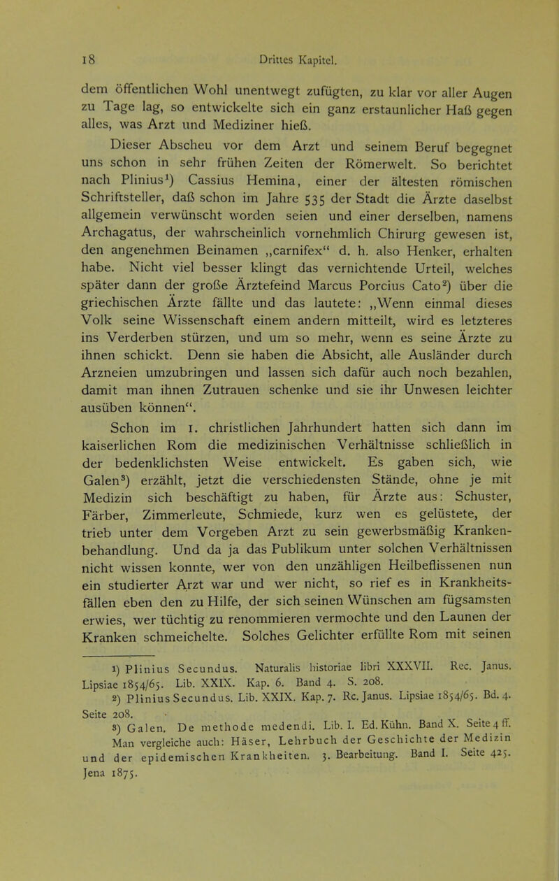 dem öffentlichen Wohl unentwegt zufügten, zu klar vor aller Augen zu Tage lag, so entwickelte sich ein ganz erstaunlicher Haß gegen alles, was Arzt und Mediziner hieß. Dieser Abscheu vor dem Arzt und seinem Beruf begegnet uns schon in sehr frühen Zeiten der Römerwelt. So berichtet nach Plinius^) Cassius Hemina, einer der ältesten römischen Schriftsteller, daß schon im Jahre 535 der Stadt die Ärzte daselbst allgemein verwünscht worden seien und einer derselben, namens Archagatus, der wahrscheinlich vornehmlich Chirurg gewesen ist, den angenehmen Beinamen ,,carnifex d. h. also Henker, erhalten habe. Nicht viel besser klingt das vernichtende Urteil, welches später dann der große Ärztefeind Marcus Porcius Cato^) über die griechischen Arzte fällte und das lautete: ,,Wenn einmal dieses Volk seine Wissenschaft einem andern mitteilt, wird es letzteres ins Verderben stürzen, und um so mehr, wenn es seine Arzte zu ihnen schickt. Denn sie haben die Absicht, alle Ausländer durch Arzneien umzubringen und lassen sich dafür auch noch bezahlen, damit man ihnen Zutrauen schenke und sie ihr Unwesen leichter ausüben können. Schon im i. christlichen Jahrhundert hatten sich dann im kaiserlichen Rom die medizinischen Verhältnisse schließlich in der bedenklichsten Weise entwickelt. Es gaben sich, wie Galen') erzählt, jetzt die verschiedensten Stände, ohne je mit Medizin sich beschäftigt zu haben, für Ärzte aus: Schuster, Färber, Zimmerleute, Schmiede, kurz wen es gelüstete, der trieb unter dem Vorgeben Arzt zu sein gewerbsmäßig Kranken- behandlung. Und da ja das Publikum unter solchen Verhältnissen nicht wissen konnte, wer von den unzähligen Heilbeflissenen nun ein studierter Arzt war und wer nicht, so rief es in Krankheits- fällen eben den zu Hilfe, der sich seinen Wünschen am fügsamsten erwies, wer tüchtig zu renommieren vermochte und den Launen der Kranken schmeichelte. Solches Gelichter erfüllte Rom mit seinen 1) Plinius Secundus. Naturalis historiae libri XXXVII. Ree. Janus. Lipsiae 1854/65. Lib. XXIX. Kap. 6. Band 4. S. 208. 2) PliniusSecundus. Lib. XXIX. Kap. 7. Rc. Janus. Lipsiae 1854/65. Bd. 4. Seite 208. 3) Galen, De methode medendi. Lib. L Ed. Kühn. Band X. Seite4fF. Man vergleiche auch: Häser, Lehrbuch der Geschichte der Medizin und der epidemischen Krankheiten. 3. Bearbeitung. Band L Seite 425. Jena 1875.