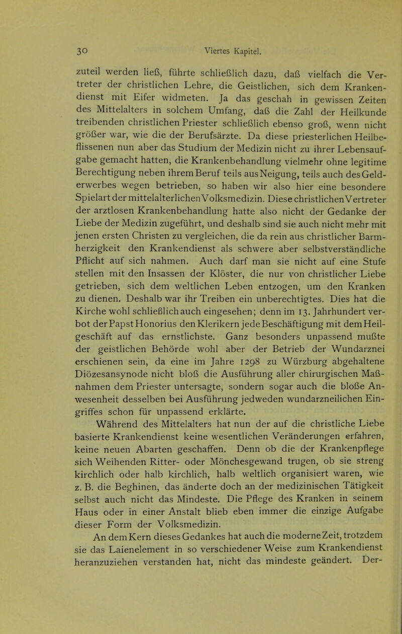 zuteil werden ließ, führte schließlich dazu, daß vielfach die Ver- treter der christlichen Lehre, die Geistlichen, sich dem Kranken- dienst mit Eifer widmeten. Ja das geschah in gewissen Zeiten des Mittelalters in solchem Umfang, daß die Zahl der Heilkunde treibenden christlichen Priester schließlich ebenso groß, wenn nicht größer war, wie die der Berufsärzte. Da diese priesterlichen Heilbe- flissenen nun aber das Studium der Medizin nicht zu ihrer Lebensauf- gabe gemacht hatten, die Krankenbehandlung vielmehr ohne legitime Berechtigung neben ihrem Beruf teils aus Neigung, teils auch des Geld- erwerbes wegen betrieben, so haben wir also hier eine besondere Spielart der mittelalterlichen Volksmedizin. Diese christlichenVertreter der arztlosen Krankenbehandlung hatte also nicht der Gedanke der Liebe der Medizin zugeführt, und deshalb sind sie auch nicht mehr mit jenen ersten Christen zu vergleichen, die da rein aus christlicher Barm- herzigkeit den Krankendienst als schwere aber selbstverständliche Pflicht auf sich nahmen. Auch darf man sie nicht auf eine Stufe stellen mit den Insassen der Klöster, die nur von christlicher Liebe getrieben, sich dem weltlichen Leben entzogen, um den Kranken zu dienen. Deshalb war ihr Treiben ein unberechtigtes. Dies hat die Kirche wohl schließlich auch eingesehen; denn im 13. Jahrhundert ver- bot der Papst Honorius den Klerikern jede Beschäftigung mit dem Heil- geschäft auf das ernstlichste. Ganz besonders unpassend mußte der geistlichen Behörde wohl aber der Betrieb der Wundarznei erschienen sein, da eine im Jahre 1298 zu Würzburg abgehaltene Diözesansynode nicht bloß die Ausführung aller chirurgischen Maß- nahmen dem Priester untersagte, sondern sogar auch die bloße An- wesenheit desselben bei Ausführung jedweden wundarzneilichen Ein- griffes schon für unpassend erklärte. Während des Mittelalters hat nun der auf die christliche Liebe basierte Krankendienst keine wesentlichen Veränderungen erfahren, keine neuen Abarten geschaffen. Denn ob die der Krankenpflege sich Weihenden Ritter- oder Mönchesgewand trugen, ob sie streng kirchlich oder halb kirchlich, halb weltlich organisiert waren, wie z. B. die Beghinen, das änderte doch an der medizinischen Tätigkeit selbst auch nicht das Mindeste. Die Pflege des Kranken in seinem Haus oder in einer Anstalt blieb eben immer die einzige Aufgabe dieser Form der Volksmedizin. An dem Kern dieses Gedankes hat auch die moderne Zeit, trotzdem sie das Laienelement in so verschiedener Weise zum Krankendienst heranzuziehen verstanden hat, nicht das mindeste geändert. Der-