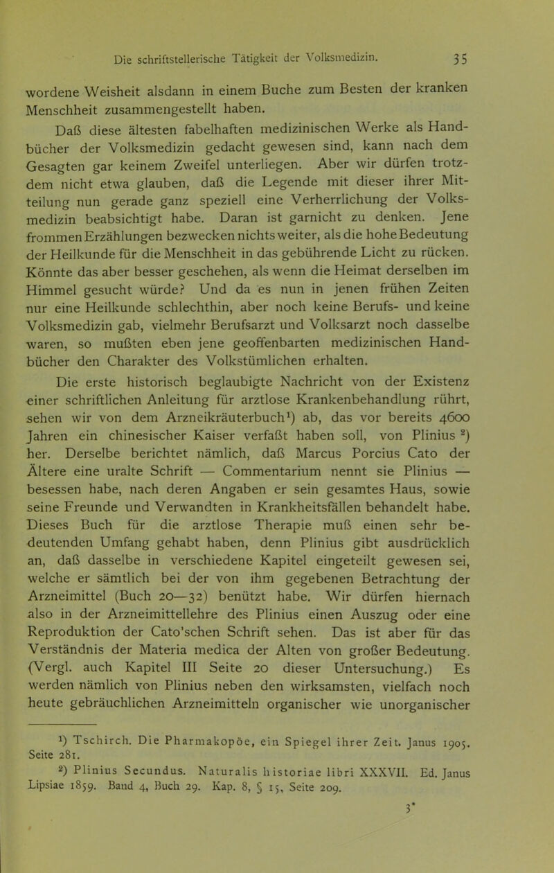 wordene Weisheit alsdann in einem Buche zum Besten der kranken Menschheit zusammengestellt haben. Daß diese ältesten fabelhaften medizinischen Werke als Hand- bücher der Volksmedizin gedacht gewesen sind, kann nach dem Gesagten gar keinem Zweifel unterliegen. Aber wir dürfen trotz- dem nicht etwa glauben, daß die Legende mit dieser ihrer Mit- teilung nun gerade ganz speziell eine Verherrlichung der Volks- medizin beabsichtigt habe. Daran ist garnicht zu denken. Jene frommen Erzählungen bezwecken nichts weiter, als die hohe Bedeutung der Heilkunde für die Menschheit in das gebührende Licht zu rücken. Könnte das aber besser geschehen, als wenn die Heimat derselben im Himmel gesucht würde? Und da es nun in jenen frühen Zeiten nur eine Heilkunde schlechthin, aber noch keine Berufs- und keine Volksmedizin gab, vielmehr Berufsarzt und Volksarzt noch dasselbe waren, so mußten eben jene geoffenbarten medizinischen Hand- bücher den Charakter des Volkstümlichen erhalten. Die erste historisch beglaubigte Nachricht von der Existenz einer schriftlichen Anleitung für arztlose Krankenbehandlung rührt, sehen wir von dem Arzneikräuterbuch^) ab, das vor bereits 4600 Jahren ein chinesischer Kaiser verfaßt haben soll, von Plinius ^) her. Derselbe berichtet nämlich, daß Marcus Porcius Cato der Ältere eine uralte Schrift — Commentarium nennt sie Plinius — besessen habe, nach deren Angaben er sein gesamtes Haus, sowie seine Freunde und Verwandten in Krankheitsfällen behandelt habe. Dieses Buch für die arztlose Therapie muß einen sehr be- deutenden Umfang gehabt haben, denn Plinius gibt ausdrücklich an, daß dasselbe in verschiedene Kapitel eingeteilt gewesen sei, welche er sämtlich bei der von ihm gegebenen Betrachtung der Arzneimittel (Buch 20—32) benützt habe. Wir dürfen hiernach also in der Arzneimittellehre des Plinius einen Auszug oder eine Reproduktion der Cato'schen Schrift sehen. Das ist aber für das Verständnis der Materia medica der Alten von großer Bedeutung. (Vergl. auch Kapitel III Seite 20 dieser Untersuchung.) Es werden nämlich von Plinius neben den wirksamsten, vielfach noch heute gebräuchlichen Arzneimitteln organischer wie unorganischer 1) Tschirch. Die Pharmakopoe, ein Spiegel ihrer Zeit. Janus 1905. Seite 281. 2) Plinius Secundus. Naturalis historiae libri XXXVII. Ed. Janus Lipsiae 1859. Band 4, Buch 29. Kap. 8, § 15, Seite 209. 3*