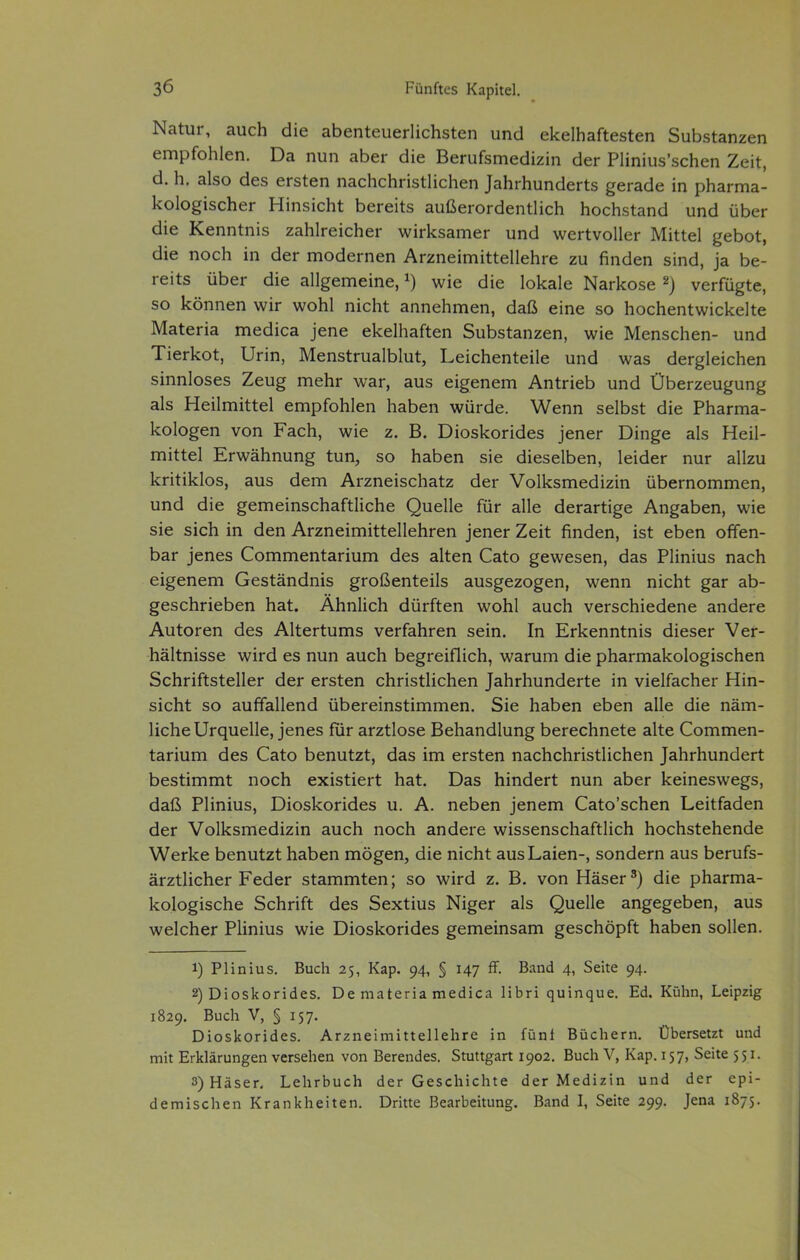 Natur, auch die abenteuerlichsten und ekelhaftesten Substanzen empfohlen. Da nun aber die Berufsmedizin der Plinius'schen Zeit, d. h. also des ersten nachchristlichen Jahrhunderts gerade in pharma- kologischer Hinsicht bereits außerordentlich hochstand und über die Kenntnis zahlreicher wirksamer und wertvoller Mittel gebot, die noch in der modernen Arzneimittellehre zu finden sind, ja be- reits über die allgemeine, ^) wie die lokale Narkose ^) verfügte, so können wir wohl nicht annehmen, daß eine so hochentwickelte Materia medica jene ekelhaften Substanzen, wie Menschen- und Tierkot, Urin, Menstrualblut, Leichenteile und was dergleichen sinnloses Zeug mehr war, aus eigenem Antrieb und Überzeugung als Heilmittel empfohlen haben würde. Wenn selbst die Pharma- kologen von Fach, wie z. B. Dioskorides jener Dinge als Heil- mittel Erwähnung tun, so haben sie dieselben, leider nur allzu kritiklos, aus dem Arzneischatz der Volksmedizin übernommen, und die gemeinschaftliche Quelle für alle derartige Angaben, wie sie sich in den Arzneimittellehren jener Zeit finden, ist eben offen- bar jenes Commentarium des alten Cato gewesen, das Plinius nach eigenem Geständnis großenteils ausgezogen, wenn nicht gar ab- geschrieben hat. Ähnlich dürften wohl auch verschiedene andere Autoren des Altertums verfahren sein. In Erkenntnis dieser Ver- hältnisse wird es nun auch begreiflich, warum die pharmakologischen Schriftsteller der ersten christlichen Jahrhunderte in vielfacher Hin- sicht so auffallend übereinstimmen. Sie haben eben alle die näm- liche Urquelle, jenes für arztlose Behandlung berechnete alte Commen- tarium des Cato benutzt, das im ersten nachchristlichen Jahrhundert bestimmt noch existiert hat. Das hindert nun aber keineswegs, daß Plinius, Dioskorides u. A. neben jenem Cato'schen Leitfaden der Volksmedizin auch noch andere wissenschaftlich hochstehende Werke benutzt haben mögen, die nicht aus Laien-, sondern aus berufs- ärztlicher Feder stammten; so wird z. B. von Häser^) die pharma- kologische Schrift des Sextius Niger als Quelle angegeben, aus welcher Plinius wie Dioskorides gemeinsam geschöpft haben sollen. 1) Plinius. Buch 25, Kap. 94, § 147 ff. Band 4, Seite 94. 2) Dioskorides. De materia medica libri quinque. Ed. Kühn, Leipzig 1829. Buch V, § 157. Dioskorides. Arzneimittellehre in fünf Büchern. Übersetzt und mit Erklärungen versehen von Berendes. Stuttgart 1902. Buch V, Kap. 157, Seite 531. 3) Häser, Lehrbuch der Geschichte der Medizin und der epi- demischen Krankheiten. Dritte Bearbeitung. Band I, Seite 299. Jena 1873.