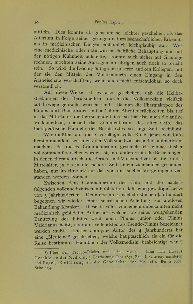 mittein. Dies konnte übrigens um so leichter geschehen, als das Altertum in Folge seiner geringen naturwissenschaftlichen Erkennt- nis in medizinischen Dingen erstaunlich leichtgläubig war. Wer eine medizinische oder naturwissenschaftliche Behauptung nur mit der nötigen Kühnheit aufstellte, konnte auch sicher auf Gläubige rechnen, mochten seine Aussagen im übrigen auch noch so töricht sein. So wird die Leichtgläubigkeit unserer antiken Kollegen, mit der sie den Mitteln der Volksmedizin einen Eingang in den Arzneischatz verschafften, wenn auch nicht entschuldbar, so doch verständlich. Auf diese Weise ist es also geschehen, daß die Heilbe- strebungen der Berufsmedizin durch die Volksmedizin vielfach auf Irrwege gebracht worden sind. Da nun die Pharmakopoe des Plinius und Dioskorides mit all' ihren Abenteuerlichkeiten bis tief in das Mittelalter die herrschende blieb, so hat also auch die antike Volksmedizin, speziell das Commentarium des alten Cato, das therapeutische Handeln des Berufsarztes so lange Zeit beeinflußt. Wir mußten auf diese verhängnisvolle Rolle jenes von Cato herstammenden Leitfadens der Volksmedizin besonders aufmerksam machen, da dieses Commentarium geschichtlich einmal bisher vollkommen übersehen worden ist, und andererseits die Beziehungen, in denen therapeutisch die Berufs- und Volksmedizin bis tief in das Mittelalter, ja bis in die neuere Zeit hinein zueinander gestanden haben, nur im Hinblick auf das von uns soeben Vorgetragene ver- standen werden können. Zwischen dem Commentarium des Cato und der nächst- folgenden volksmedizinischen Publikation klafft eine gewaltige Lücke von 5 Jahrhunderten. Denn erst im 4. nachchristlichen Jahrhundert begegnen wir wieder einer schriftlichen Anleitung zur arztlosen Behandlung Kranker. Dieselbe rührt von einem unbekannten nicht medizinisch gebildeten Autor her, welcher ob seiner weitgehenden Benutzung des Plinius wohl auch Plinius junior oder Plinius Valerianus heißt, aber am treffendsten als Pseudo-Plinius bezeichnet werden müßte. Dieser anonyme Autor des 4. Jahrhunderts hat eine „Medicina geschrieben, welche hauptsächlich als ein für die Reise bestimmtes Handbuch der Volksmedizin beabsichtigt war.^) 1) Über den Pseudo-Plinius und seine Medicina Itann man Häsers Geschichte der Medicin, 3. Bearbeitung, Jena 1875, Band I, Seite 623 nachlesen und Pagel, Einführung in die Geschichte der Medizin. Berlin 1898, Seite 134.