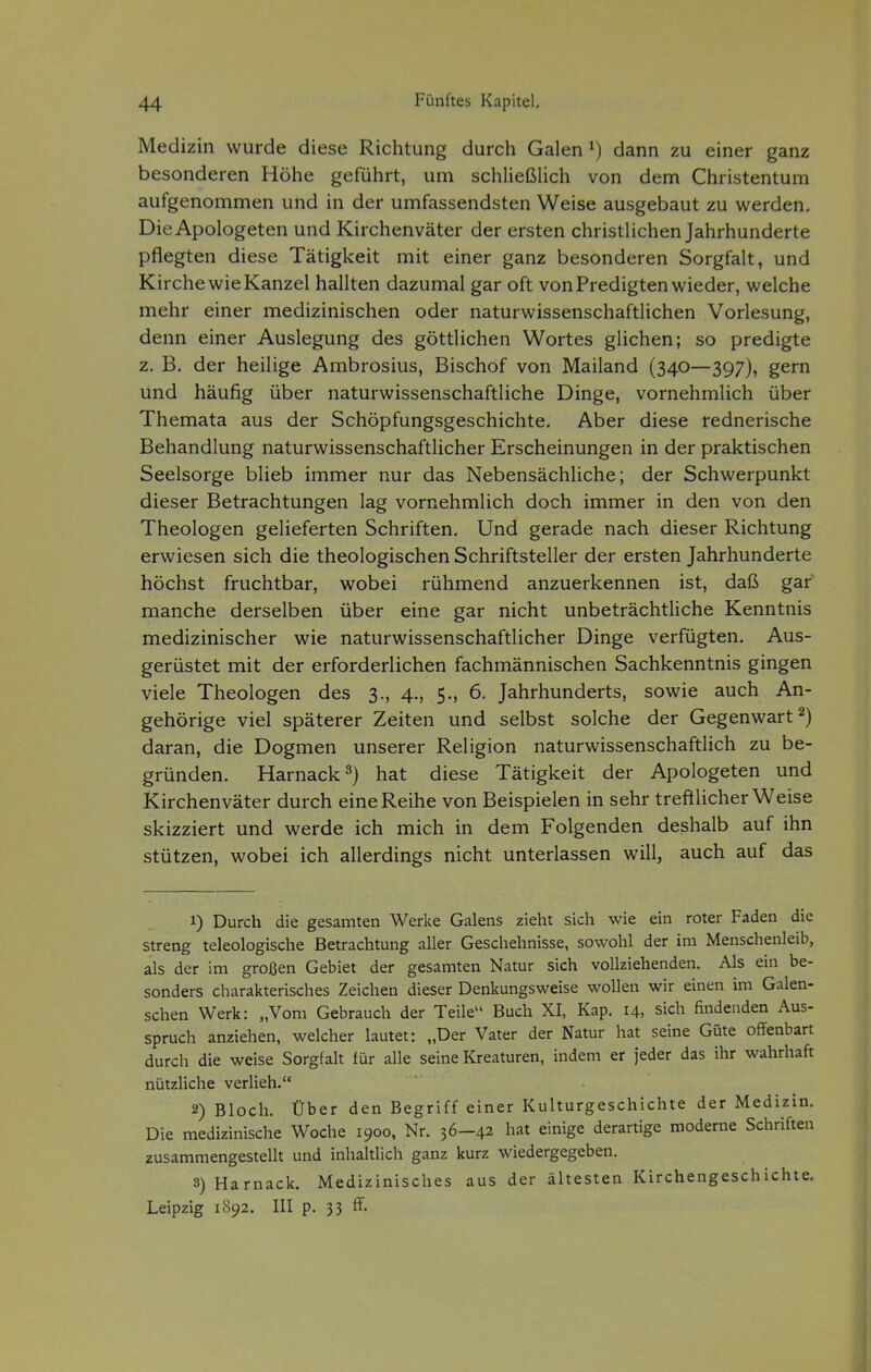 Medizin wurde diese Richtung durch Galen ^) dann zu einer ganz besonderen Höhe geführt, um schließUch von dem Christentum aufgenommen und in der umfassendsten Weise ausgebaut zu werden. Die Apologeten und Kirchenväter der ersten christlichen Jahrhunderte pflegten diese Tätigkeit mit einer ganz besonderen Sorgfalt, und Kirche wie Kanzel hallten dazumal gar oft von Predigten wieder, welche mehr einer medizinischen oder naturwissenschaftlichen Vorlesung, denn einer Auslegung des göttlichen Wortes glichen; so predigte z. B. der heilige Ambrosius, Bischof von Mailand (340—397), gern und häufig über naturwissenschaftliche Dinge, vornehmlich über Themata aus der Schöpfungsgeschichte. Aber diese rednerische Behandlung naturwissenschaftlicher Erscheinungen in der praktischen Seelsorge blieb immer nur das Nebensächliche; der Schwerpunkt dieser Betrachtungen lag vornehmlich doch immer in den von den Theologen gelieferten Schriften, Und gerade nach dieser Richtung erwiesen sich die theologischen Schriftsteller der ersten Jahrhunderte höchst fruchtbar, wobei rühmend anzuerkennen ist, daß gar manche derselben über eine gar nicht unbeträchtliche Kenntnis medizinischer wie naturwissenschaftlicher Dinge verfügten. Aus- gerüstet mit der erforderlichen fachmännischen Sachkenntnis gingen viele Theologen des 3., 4., 5., 6. Jahrhunderts, sowie auch An- gehörige viel späterer Zeiten und selbst solche der Gegenwart ^) daran, die Dogmen unserer Religion naturwissenschaftlich zu be- gründen. Harnack^) hat diese Tätigkeit der Apologeten und Kirchenväter durch eine Reihe von Beispielen in sehr treftlicher Weise skizziert und werde ich mich in dem Folgenden deshalb auf ihn stützen, wobei ich allerdings nicht unterlassen will, auch auf das 1) Durch die gesamten Werke Galens zieht sich wie ein roter Faden die streng teleologische Betrachtung aller Geschehnisse, sowohl der im Menschenleib, als der im großen Gebiet der gesamten Natur sich vollziehenden. Als ein be- sonders charakterisches Zeichen dieser Denkungsweise wollen wir einen im Galen- schen Werk: „Vom Gebrauch der Teile Buch XI, Kap. 14, sich findenden Aus- spruch anziehen, welcher lautet: „Der Vater der Natur hat seine Güte offenbart durch die weise Sorgfah für alle seine Kreaturen, indem er jeder das ihr wahrhaft nützliche verlieh. 2) Bloch. Über den Begriff einer Kulturgeschichte der Medizin. Die medizinische Woche 1900, Nr. 36—42 hat einige derartige moderne Schriften zusammengestellt und inhaltlich ganz kurz wiedergegeben. 3) Harnack. Medizinisches aus der ältesten Kirchengeschichte. Leipzig 1892. III p. 33 ff.