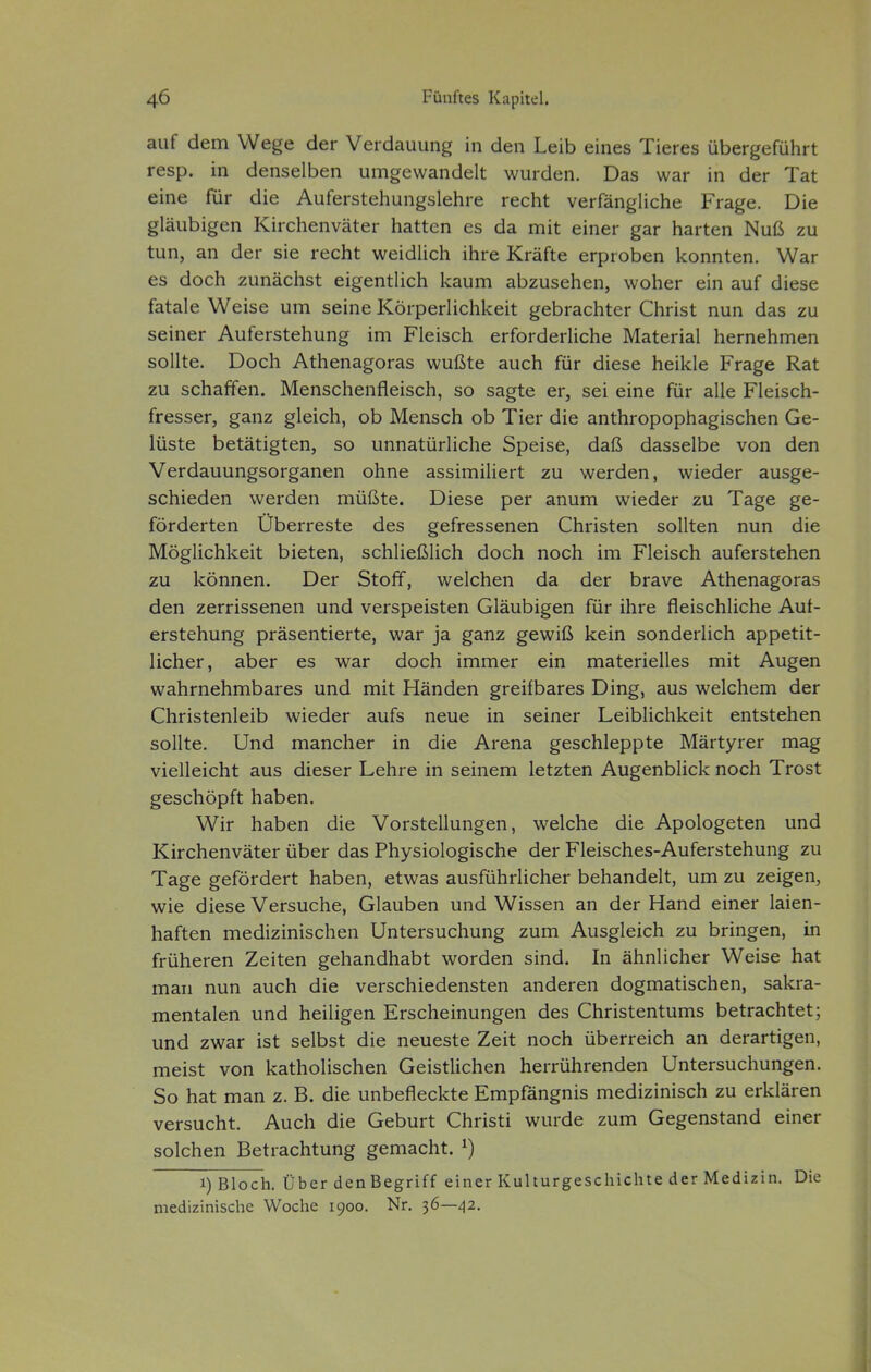 auf dem Wege der Verdauung in den Leib eines Tieres übergeführt resp. in denselben umgewandelt wurden. Das war in der Tat eine für die Auferstehungslehre recht verfängliche Frage. Die gläubigen Kirchenväter hatten es da mit einer gar harten Nuß zu tun, an der sie recht weidlich ihre Kräfte erproben konnten. War es doch zunächst eigentlich kaum abzusehen, woher ein auf diese fatale Weise um seine Körperlichkeit gebrachter Christ nun das zu seiner Auferstehung im Fleisch erforderliche Material hernehmen sollte. Doch Athenagoras wußte auch für diese heikle Frage Rat zu schaffen. Menschenfleisch, so sagte er, sei eine für alle Fleisch- fresser, ganz gleich, ob Mensch ob Tier die anthropophagischen Ge- lüste betätigten, so unnatürliche Speise, daß dasselbe von den Verdauungsorganen ohne assimiliert zu werden, wieder ausge- schieden werden müßte. Diese per anum wieder zu Tage ge- förderten Überreste des gefressenen Christen sollten nun die Möglichkeit bieten, schließlich doch noch im Fleisch auferstehen zu können. Der Stoff, welchen da der brave Athenagoras den zerrissenen und verspeisten Gläubigen für ihre fleischliche Auf- erstehung präsentierte, war ja ganz gewiß kein sonderlich appetit- licher, aber es war doch immer ein materielles mit Augen wahrnehmbares und mit Händen greifbares Ding, aus welchem der Christenleib wieder aufs neue in seiner Leiblichkeit entstehen sollte. Und mancher in die Arena geschleppte Märtyrer mag vielleicht aus dieser Lehre in seinem letzten Augenblick noch Trost geschöpft haben. Wir haben die Vorstellungen, welche die Apologeten und Kirchenväter über das Physiologische der Fleisches-Auferstehung zu Tage gefördert haben, etwas ausführlicher behandelt, um zu zeigen, wie diese Versuche, Glauben und Wissen an der Hand einer laien- haften medizinischen Untersuchung zum Ausgleich zu bringen, in früheren Zeiten gehandhabt worden sind. In ähnlicher Weise hat man nun auch die verschiedensten anderen dogmatischen, sakra- mentalen und heiligen Erscheinungen des Christentums betrachtet; und zwar ist selbst die neueste Zeit noch überreich an derartigen, meist von katholischen Geistlichen herrührenden Untersuchungen. So hat man z. B. die unbefleckte Empfängnis medizinisch zu erklären versucht. Auch die Geburt Christi wurde zum Gegenstand einer solchen Betrachtung gemacht. ^) 1) Bloch. Über denBegriff einer Kulturgeschichte der Medizin. Die medizinische Woche 1900. Nr. 36—42.