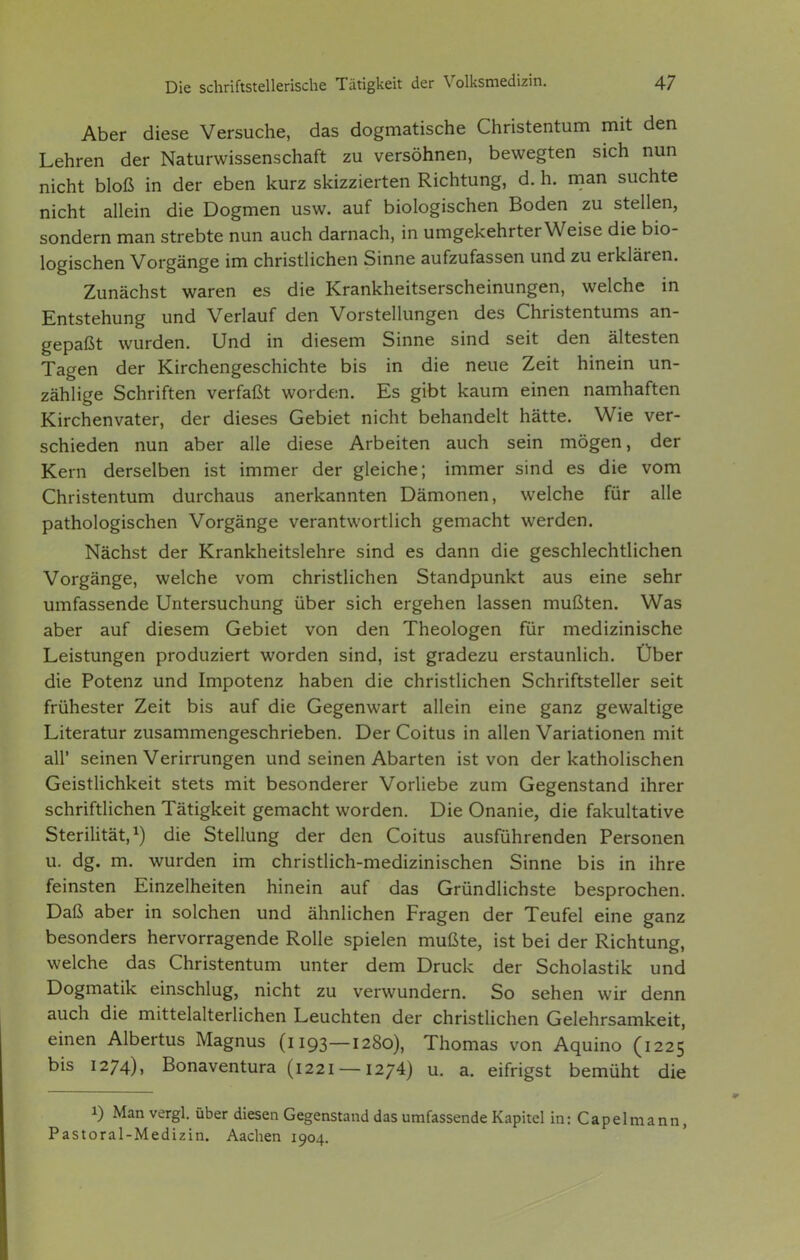 Aber diese Versuche, das dogmatische Christentum mit den Lehren der Naturwissenschaft zu versöhnen, bewegten sich nun nicht bloß in der eben kurz skizzierten Richtung, d. h. man suchte nicht allein die Dogmen usw. auf biologischen Boden zu stellen, sondern man strebte nun auch darnach, in umgekehrter Weise die bio- logischen Vorgänge im christlichen Sinne aufzufassen und zu erklären. Zunächst waren es die Krankheitserscheinungen, welche in Entstehung und Verlauf den Vorstellungen des Christentums an- gepaßt wurden. Und in diesem Sinne sind seit den ältesten Tagen der Kirchengeschichte bis in die neue Zeit hinein un- zählige Schriften verfaßt worden. Es gibt kaum einen namhaften Kirchenvater, der dieses Gebiet nicht behandelt hätte. Wie ver- schieden nun aber alle diese Arbeiten auch sein mögen, der Kern derselben ist immer der gleiche; immer sind es die vom Christentum durchaus anerkannten Dämonen, welche für alle pathologischen Vorgänge verantwortlich gemacht werden. Nächst der Krankheitslehre sind es dann die geschlechtlichen Vorgänge, welche vom christlichen Standpunkt aus eine sehr umfassende Untersuchung über sich ergehen lassen mußten. Was aber auf diesem Gebiet von den Theologen für medizinische Leistungen produziert worden sind, ist gradezu erstaunlich. Über die Potenz und Impotenz haben die christlichen Schriftsteller seit frühester Zeit bis auf die Gegenwart allein eine ganz gewaltige Literatur zusammengeschrieben. Der Coitus in allen Variationen mit all' seinen Verirrungen und seinen Abarten ist von der katholischen Geistlichkeit stets mit besonderer Vorliebe zum Gegenstand ihrer schriftlichen Tätigkeit gemacht worden. Die Onanie, die fakultative Sterilität,^) die Stellung der den Coitus ausführenden Personen u. dg. m. wurden im christlich-medizinischen Sinne bis in ihre feinsten Einzelheiten hinein auf das Gründlichste besprochen. Daß aber in solchen und ähnlichen Fragen der Teufel eine ganz besonders hervorragende Rolle spielen mußte, ist bei der Richtung, welche das Christentum unter dem Druck der Scholastik und Dogmatik einschlug, nicht zu verwundern. So sehen wir denn auch die mittelalterlichen Leuchten der christUchen Gelehrsamkeit, einen Albertus Magnus (1193—1280), Thomas von Aquino (1225 bis 1274), Bonaventura (1221 —1274) u. a. eifrigst bemüht die 1) Man vergl. über diesen Gegenstand das umfassende Kapitel in:Capelmann, Pastoral-Medizin. Aachen 1904,
