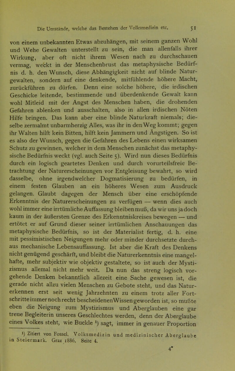 von einem unbekannten Etwas abzuhängen, mit seinem ganzen Wohl und Wehe Gewalten unterstellt zu sein, die man allenfalls ihrer Wirkung, aber oft nicht ihrem Wesen nach zu durchschauen vermag, weckt in der Menschenbrust das metaphysische Bedürf- nis d. h. den Wunsch, diese Abhängigkeit nicht auf blinde Natur- gewalten, sondern auf eine denkende, mitfühlende höhere Macht, zurückführen zu dürfen. Denn eine solche höhere, die irdischen Geschicke leitende, bestimmende und überdenkende Gewalt kann wohl Mitleid mit der Angst des Menschen haben, die drohenden Gefahren ablenken und ausschalten, also in allen irdischen Nöten Hilfe bringen. Das kann aber eine blinde Naturkraft niemals; die- selbe zermalmt unbarmherzig Alles, was ihr in den Weg kommt; gegen ihr Walten hilft kein Bitten, hilft kein Jammern und Ängstigen. So ist es also der Wunsch, gegen die Gefahren des Lebens einen wirksamen Schutz zu gewinnen, welcher in dem Menschen zunächst das metaphy- sische Bedürfnis weckt (vgl. auch Seite 5). Wird nun dieses Bedürfnis durch ein logisch geartetes Denken und durch vorurteilsfreie Be- trachtung der Naturerscheinungen vor Entgleisung bewahrt, so wird dasselbe, ohne irgendwelcher Dogmatisierung zu bedürfen, in einem festen Glauben an ein höheres Wesen zum Ausdruck gelangen. Glaubt dagegen der Mensch über eine erschöpfende Erkenntnis der Naturerscheinungen zu verfügen — wenn dies auch wohl immer eine irrtümliche Auffassung bleiben muß, da wir uns ja doch kaum in der äußersten Grenze des Erkenntniskreises bewegen — und ertötet er auf Grund dieser seiner irrtümlichen Anschauungen das metaphysische Bedürfnis, so ist der Materialist fertig, d. h. eine mit pessimistischen Neigungen mehr oder minder durchsetzte durch- aus mechanische Lebensauffassung. Ist aber die Kraft des Denkens nicht genügend geschärft, und bleibt die Naturerkenntnis eine mangel- hafte, mehr subjektiv wie objektiv gestaltete, so ist auch der Mysti- zismus allemal nicht mehr weit. Da nun das streng logisch vor- gehende Denken bekanntlich allezeit eine Sache gewesen ist, die gerade nicht allzu vielen Menschen zu Gebote steht, und das Natur- erkennen erst seit wenig Jahrzehnten zu einem trotz aller Fort- schritte immer noch recht bescheidenenWissen geworden ist, so mußte eben die Neigung zum Mystizismus und Aberglauben eine gar treue Begleiterin unseres Geschlechtes werden, denn der Aberglaube eines Volkes steht, wie Buckle ^) sagt, immer in genauer Proportion 1) Zitiert von Fossel. Volksmedizin und medizinischer Aberglaube in Steiermark. Graz 1886. Seite 4. 4*