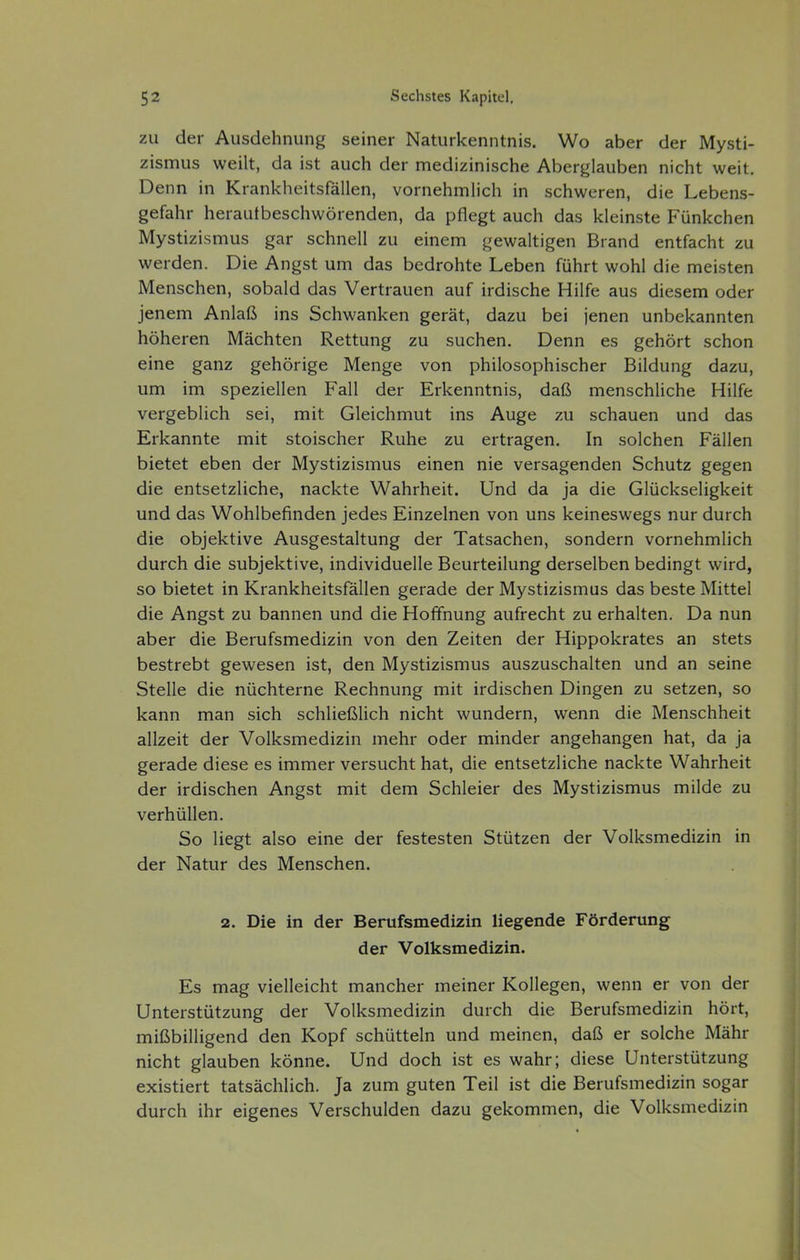 zu der Ausdehnung seiner Naturkenntnis. Wo aber der Mysti- zismus weilt, da ist auch der medizinische Aberglauben nicht weit. Denn in Krankheitsfällen, vornehmlich in schweren, die Lebens- gefahr heraufbeschwörenden, da pflegt auch das kleinste Fünkchen Mystizismus gar schnell zu einem gewaltigen Brand entfacht zu werden. Die Angst um das bedrohte Leben führt wohl die meisten Menschen, sobald das Vertrauen auf irdische Hilfe aus diesem oder jenem Anlaß ins Schwanken gerät, dazu bei jenen unbekannten höheren Mächten Rettung zu suchen. Denn es gehört schon eine ganz gehörige Menge von philosophischer Bildung dazu, um im speziellen Fall der Erkenntnis, daß menschliche Hilfe vergeblich sei, mit Gleichmut ins Auge zu schauen und das Erkannte mit stoischer Ruhe zu ertragen. In solchen Fällen bietet eben der Mystizismus einen nie versagenden Schutz gegen die entsetzliche, nackte Wahrheit. Und da ja die Glückseligkeit und das Wohlbefinden jedes Einzelnen von uns keineswegs nur durch die objektive Ausgestaltung der Tatsachen, sondern vornehmlich durch die subjektive, individuelle Beurteilung derselben bedingt wird, so bietet in Krankheitsfällen gerade der Mystizismus das beste Mittel die Angst zu bannen und die Hoffnung aufrecht zu erhalten. Da nun aber die Berufsmedizin von den Zeiten der Hippokrates an stets bestrebt gewesen ist, den Mystizismus auszuschalten und an seine Stelle die nüchterne Rechnung mit irdischen Dingen zu setzen, so kann man sich schließlich nicht wundern, wenn die Menschheit allzeit der Volksmedizin mehr oder minder angehangen hat, da ja gerade diese es immer versucht hat, die entsetzliche nackte Wahrheit der irdischen Angst mit dem Schleier des Mystizismus milde zu verhüllen. So liegt also eine der festesten Stützen der Volksmedizin in der Natur des Menschen. 2. Die in der Berufsmedizin liegende Förderung der Volksmedizin. Es mag vielleicht mancher meiner Kollegen, wenn er von der Unterstützung der Volksmedizin durch die Berufsmedizin hört, mißbilligend den Kopf schütteln und meinen, daß er solche Mähr nicht glauben könne. Und doch ist es wahr; diese Unterstützung existiert tatsächlich. Ja zum guten Teil ist die Berufsmedizin sogar durch ihr eigenes Verschulden dazu gekommen, die Volksmedizin