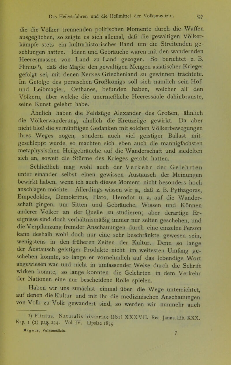die die Völker trennenden politischen Momente durch die Waffen ausgeglichen, so zeigte es sich allemal, daß die gewaltigen Völker- kämpfe stets ein kulturhistorisches Band um die Streitenden ge- schlungen hatten. Ideen und Gebräuche waren mit den wandernden Heeresmassen von Land zu Land gezogen. So berichtet z. B. Plinius^), daß die Magie den gewaltigen Mengen asiatischer Krieger gefolgt sei, mit denen Xerxes Griechenland zu gewinnen trachtete. Im Gefolge des persischen Großkönigs soll sich nämlich sein Hof- und Leibmagier, Osthanes, befunden haben, welcher all' den Völkern, über welche die unermeßliche Heeressäule dahinbrauste, seine Kunst gelehrt habe. Ähnlich haben die Feldzüge Alexander des Großen, ähnlich die Völkerwanderung, ähnlich die Kreuzzüge gewirkt. Da aber nicht bloß die vernünftigen Gedanken mit solchen Völkerbewegungen ihres Weges zogen, sondern auch viel geistiger Ballast mit- geschleppt wurde, so machten sich eben auch die mannigfachsten metaphysischen Heilgebräuche auf die Wanderschaft und siedelten sich an, soweit die Stürme des Krieges getobt hatten. Schließlich mag wohl auch der Verkehr der Gelehrten unter einander selbst einen gewissen Austausch der Meinungen bewirkt haben, wenn ich auch dieses Moment nicht besonders hoch anschlagen möchte. Allerdings wissen wir ja, daß z. B. Pythagoras, Empedokles, Demokritus, Plato, Herodot u. a. auf die Wander- schaft gingen, um Sitten und Gebräuche, Wissen und Können anderer Völker an der Quelle zu studieren; aber derartige Er- eignisse sind doch verhältnismäßig immer nur selten geschehen, und die Verpflanzung fremder Anschauungen durch eine einzelne Person kann deshalb wohl doch nur eine sehr beschränkte gewesen sein, wenigstens in den früheren Zeiten der Kultur. Denn so lange der Austausch geistiger Produkte nicht im weitesten Umfang ge- schehen konnte, so lange er vornehmlich auf das lebendige Wort angewiesen war und nicht in umfassender Weise durch die Schrift wirken konnte, so lange konnten die Gelehrten in dem Verkehr der Nationen eine nur bescheidene Rolle spielen. Haben wir uns zunächst einmal über die Wege unterrichtet, auf denen die Kultur und mit ihr die medizinischen Anschauungen von Volk zu Volk gewandert sind, so werden wir nunmehr auch 0 Plinius. Naturalis historiae libri XXXVII. Ree. Janus. Lib. XXX. Kap. I (2) pagf. 234. Vol. IV. Lipsiae 1859. Magnus, Volksmedizin. »