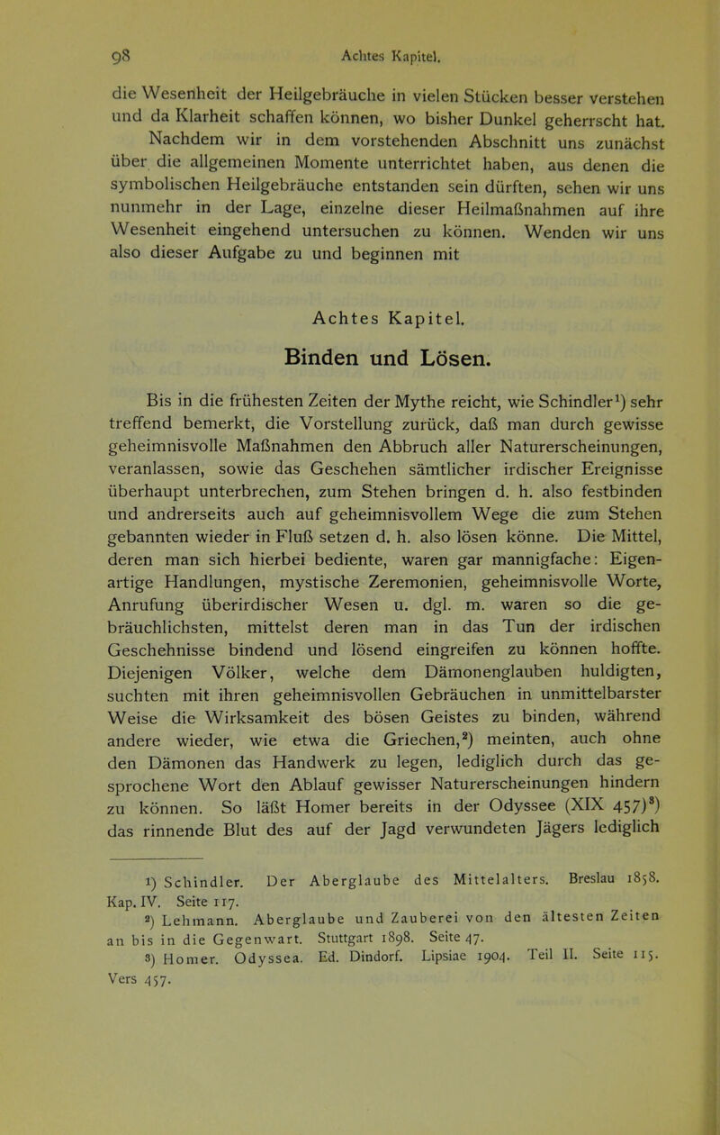 die Wesenheit der Heilgebräuche in vielen Stücken besser verstehen und da Klarheit schaffen können, wo bisher Dunkel geherrscht hat Nachdem wir in dem vorstehenden Abschnitt uns zunächst über die allgemeinen Momente unterrichtet haben, aus denen die symbolischen Heilgebräuche entstanden sein dürften, sehen wir uns nunmehr in der Lage, einzelne dieser Heilmaßnahmen auf ihre Wesenheit eingehend untersuchen zu können. Wenden wir uns also dieser Aufgabe zu und beginnen mit Achtes Kapitel. Binden und Lösen. Bis in die frühesten Zeiten der Mythe reicht, wie Schindler^) sehr treffend bemerkt, die Vorstellung zurück, daß man durch gewisse geheimnisvolle Maßnahmen den Abbruch aller Naturerscheinungen, veranlassen, sowie das Geschehen sämtlicher irdischer Ereignisse überhaupt unterbrechen, zum Stehen bringen d. h. also festbinden und andrerseits auch auf geheimnisvollem Wege die zum Stehen gebannten wieder in Fluß setzen d. h. also lösen könne. Die Mittel, deren man sich hierbei bediente, waren gar mannigfache: Eigen- artige Handlungen, mystische Zeremonien, geheimnisvolle Worte, Anrufung überirdischer Wesen u. dgl. m. waren so die ge- bräuchlichsten, mittelst deren man in das Tun der irdischen Geschehnisse bindend und lösend eingreifen zu können hoffte. Diejenigen Völker, welche dem Dämonenglauben huldigten, suchten mit ihren geheimnisvollen Gebräuchen in unmittelbarster Weise die Wirksamkeit des bösen Geistes zu binden, während andere wieder, wie etwa die Griechen,^) meinten, auch ohne den Dämonen das Handwerk zu legen, lediglich durch das ge- sprochene Wort den Ablauf gewisser Naturerscheinungen hindern zu können. So läßt Homer bereits in der Odyssee (XIX 457)') das rinnende Blut des auf der Jagd verwundeten Jägers lediglich 1) Schindler. Der Aberglaube des Mittelalters. Breslau 1858. Kap. IV. Seite 117. 2) Lehmann. Aberglaube und Zauberei von den ältesten Zeiten an bis in die Gegenwart. Stuttgart 1898. Seite ^7. 8) Homer. Odyssea. Ed. Dindorf. Lipsiae 1^04. Teil II. Seite 115. Vers 457.