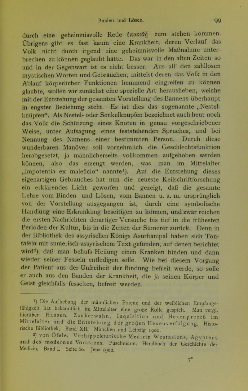 durch eine geheimnisvolle Rede iizaoi^ zum stehen kommen. Übrigens gibt es fast kaum eine Krankheit, deren Verlauf das Volk nicht durch irgend eine geheimnisvolle Maßnahme unter- brechen zu können geglaubt hätte. Das war in den alten Zeiten so und in der Gegenwart ist es nicht besser. Aus all' den zahllosen mystischen Worten und Gebräuchen, mittelst deren das Volk in den Ablauf körperlicher Funktionen hemmend eingreifen zu können glaubte, wollen wir zunächst eine spezielle Art herausheben, welche mit der Entstehung der gesamten Vorstellung des Bannens überhaupt in engster Beziehung steht. Es ist dies das sogenannte „Nestel- knüpfen'''. Als Nestel- oder Senkelknüpfen bezeichnet auch heut noch das Volk die Schürzung eines Knoten in genau vorgeschriebener Weise, unter Aufsagung eines feststehenden Spruches, und bei Nennung des Namens einer bestimmten Person. Durch diese wunderbaren Manöver soll vornehmlich die Geschlechtsfunktion herabgesetzt, ja männlicherseits vollkommen aufgehoben werden können, also das erzeugt werden, was man im Mittelalter „impotentia ex maleficio nannte*). Auf die Entstehung dieses eigenartigen Gebrauches hat nun die neueste Keilschriftforschung ein erklärendes Licht geworfen und gezeigt, daß die gesamte Lehre vom Binden und Lösen, vom Bannen u. a. m. ursprünglich von der Vorstellung ausgegangen ist, durch eine symbolische Handlung eine Erkrankung beseitigen zu können, und zwar reichen die ersten Nachrichten derartiger Versuche bis tief in die frühesten Perioden der Kultur, bis in die Zeiten der Sumerer zurück. Denn in der Bibliothek des assyrischen Königs Asurbanipal haben sich Ton- tafeln mit sumerisch-assyrischem Text gefunden, auf denen berichtet wird^), daß man behufs Heilung einen Kranken binden und dann wieder seiner Fesseln entledigen solle. Wie bei diesem Vorgang der Patient aus der Unfreiheit der Bindung befreit werde, so solle er auch aus den Banden der Krankheit, die ja seinen Körper und Geist gleichfalls fesselten, befreit werden. 1) Die Aufhebung der männlichen Potenz und der weiblichen Empfings- fähigkeit hat bekanntlich im Mittelalter eine große Rolle gespielt. Man vergl. hierüber: Hansen. Zauberwahn, Inquisition und Hexenprozeß im Mittelalter und die Entstehung d er groß en Hexen Verfolgung. Histo- rische Bibliothek. Band XII. München und Leipzig 1900. 2) von Öfele. Vorhippokratische Medizin Westasiens, Ägyptens und des modernen Vorasiens. Puschmann. Handbuch der Geschichte der Medizin. Band I. Seite 60. Jena 1902. 7*
