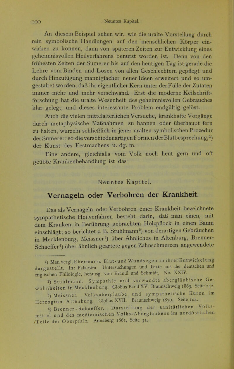 An diesem Beispiel sehen wir, wie die uralte Vorstellung durch rein symbolische Handlungen auf den menschlichen Körper ein- wirken zu können, dann von späteren Zeiten zur Entwicklung eines geheimnisvollen Heilverfahrens benutzt worden ist. Denn von den frühesten Zeiten der Sumerer bis auf den heutigen Tag ist gerade die Lehre vom Binden und Lösen von allen Geschlechtern gepflegt und durch Hinzufügung mannigfacher neuer Ideen erweitert und so um- gestaltet worden, daß ihr eigentlicher Kern unter der Fülle der Zutaten immer mehr und mehr verschwand. Erst die moderne Keilschrift- forschung hat die uralte Wesenheit des geheimnisvollen Gebrauches klar gelegt, und dieses interessante Problem endgültig gelöst. Auch die vielen mittelalterlichen Versuche, krankhafte Vorgänge durch metaphysische Maßnahmen zu bannen oder überhaupt fern zu halten, wurzeln schließlich in jener uralten symbolischen Prozedur der Sumerer; so die verschiedenartigen Formen der Blutbesprechung, ^) der Kunst des Festmachens u. dg. m. Eine andere, gleichfalls vom Volk noch heut gern und oft geübte Krankenbehandlung ist das: Neuntes Kapitel. Vernageln oder Verbohren der Krankheit. Das als Vernageln oder Verbohren einer Krankheit bezeichnete sympathetische Heilverfahren besteht darin, daß man einen, mit dem Kranken in Berührung gebrachten Holzpflock in einen Baum einschlägt; so berichtet z. B. Stuhlmann2) von derartigen Gebräuchen in Mecklenburg, Meissner^) über Ähnliches in Altenburg, Brenner- Schaeffer*) über ähnlich geartete gegen Zahnschmerzen angewendete 1) Man vergl. Ebermann. Blut-und Wundsegen in ihrer Entwickelung dargestellt. In: Palaestra. Untersuchungen und Texte aus der deutschen und englischen Philologie, herausg. von Brandl und Schmidt. No. XXIV. 2) Stuhlmann. Sympathie und verwandte abergläubische Ge- wohnheiten in Mecklenburg. Globus BandXV. Braunschweig 1869. Seite 242. 3) Meissner. Volksaberglaube und sympathetische Kuren im Herzogtum Altenburg. Globus XVII. Braunschweig 1870. Seite 104. 4) Brenner-Schaeffer. Darstellung der sanitätlichen Volks- mittel und des medizinischen Volks-Aberglaubens im nordöstlichen «Teile der Oberpfalz. Annaberg 1861, Seite 31.