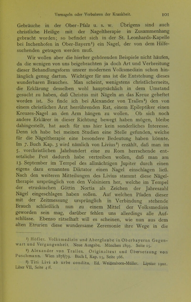 Vernageln oder Verbohren der Krankheit. lOI Gebräuche in der Ober-Pfalz u. s. w. Übrigens sind auch christliche Heilige mit der Nageltherapie in Zusammenhang gebracht worden; so befindet sich in der St. Leonhards-Kapelle bei Inchenhofen in Ober-Bayern^) ein Nagel, der von dem Hilfe- suchenden getragen werden muß. Wir wollen aber die hierher gehörenden Beispiele nicht häufen, da die wenigen von uns beigebrachten ja doch Art und Verbreitung dieser Behandlungsform unsrer modernen Volksmedizin schon hin- länglich genug dartun. Wichtiger für uns ist die Entstehung dieses wunderbaren Brauches. Man scheint, wenigstens christlicherseits, die Erklärung desselben wohl hauptsächlich in dem Umstand gesucht zu haben, daß Christus mit Nägeln an das Kreuz geheftet worden ist. So finde ich bei Alexander von Tralles^) den von einem christlichen Arzt herrührenden Rat, einem Epileptiker einen Kreuzes-Nagel an den Arm hängen zu wollen. Ob sich noch andere Erklärer in dieser Richtung bewegt haben mögen, bleibe dahingestellt, hat auch für uns hier kein sonderliches Interesse. Denn ich habe bei meinen Studien eine Stelle gefunden, welche für die Nägeltherapie eine besondere Bedeutung haben könnte. Im 7. Buch Kap. 3 wird nämlich von Livius') erzählt, daß man im 5. vorchristlichen Jahrhundert eine zu Rom herrschende ent- setzliche Pest dadurch habe vertreiben wollen, daß man am 13. September im Tempel des allmächtigen Jupiter durch einen eigens dazu ernannten Diktator einen Nagel einschlagen ließ. Nach den weiteren Mitteilungen des Livius stammt diese Nägel- therapie ursprünglich von den Volsiniern her, welche im Tempel der etruskischen Göttin Nortia als Zeichen der Jahreszahl Nägel eingeschlagen haben sollen. Auf welchen Pfaden dieser mit der Zeitmessung ursprünglich in Verbindung stehende Brauch schließlich nun zu einem Mittel der Volksmedizin geworden sein mag, darüber fehlen uns allerdings alle Auf- schlüsse. Ebenso rätselhaft will es scheinen, wie nun aus dem alten Etrurien diese wundersame Zeremonie ihre Wege in die 1) Höfler. Volksmedizin und Aberglaube in Oberbayerns Gegen- wart und Vergangenheit. Neue Ausgabe. München 1893. Seite 15. 2) Alexander von Tralles. Originaltext und Übersetzung von Puschmann. Wien 1878/79. Buch I, Kap. 15, Seite 566. 3) Titi Li vi ab urbe condita. Ed. WeiiJeaborn-Müller. Lipsiae igoi Uber VII, Seite ^ ff. .