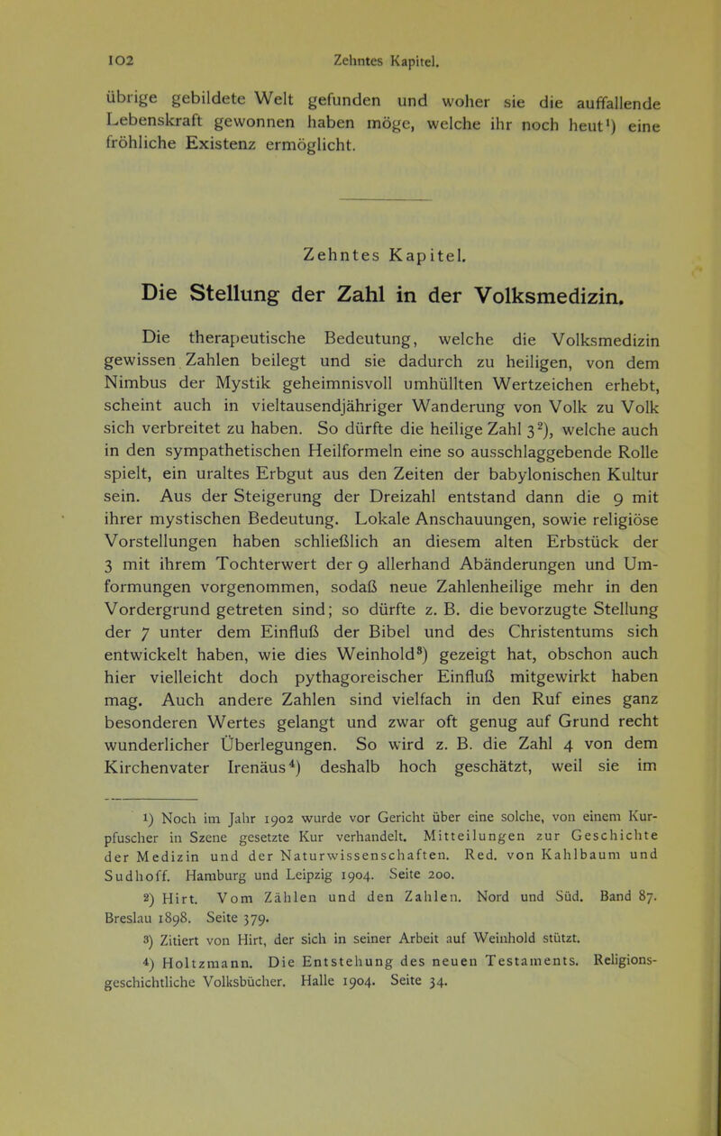 Übrige gebildete Welt gefunden und woher sie die auffallende Lebenskraft gewonnen haben möge, welche ihr noch heut') eine fröhliche Existenz ermöglicht. Zehntes Kapitel. Die Stellung der Zahl in der Volksmedizin. Die therapeutische Bedeutung, welche die Volksmedizin gewissen Zahlen beilegt und sie dadurch zu heiligen, von dem Nimbus der Mystik geheimnisvoll umhüllten Wertzeichen erhebt, scheint auch in vieltausendjähriger Wanderung von Volk zu Volk sich verbreitet zu haben. So dürfte die heilige Zahl 3 2), welche auch in den sympathetischen Heilformeln eine so ausschlaggebende Rolle spielt, ein uraltes Erbgut aus den Zeiten der babylonischen Kultur sein. Aus der Steigerung der Dreizahl entstand dann die 9 mit ihrer mystischen Bedeutung. Lokale Anschauungen, sowie religiöse Vorstellungen haben schließlich an diesem alten Erbstück der 3 mit ihrem Tochterwert der 9 allerhand Abänderungen und Um- formungen vorgenommen, sodaß neue Zahlenheilige mehr in den Vordergrund getreten sind; so dürfte z. B. die bevorzugte Stellung der 7 unter dem Einfluß der Bibel und des Christentums sich entwickelt haben, wie dies Weinhold^) gezeigt hat, obschon auch hier vielleicht doch pythagoreischer Einfluß mitgewirkt haben mag. Auch andere Zahlen sind vielfach in den Ruf eines ganz besonderen Wertes gelangt und zwar oft genug auf Grund recht wunderlicher Überlegungen. So wird z. B. die Zahl 4 von dem Kirchenvater Irenäus*) deshalb hoch geschätzt, weil sie im 1) Noch im Jahr 1902 wurde vor Gericht über eine solche, von einem Kur- pfuscher in Szene gesetzte Kur verhandelt. Mitteilungen zur Geschichte der Medizin und der Naturwissenschaften, Red. von Kahlbaum und Sud hoff. Hamburg und Leipzig 1904. Seite 200. 2) Hirt. Vom Zählen und den Zahlen. Nord und Süd. Band 87. Breslau 1898. Seite 379. 3) Zitiert von Hirt, der sich in seiner Arbeit auf Weinhold stützt. 4) Holtzmann. Die Entstehung des neuen Testaments. Religions- geschichtliche Volksbücher. Halle 1904. Seite 34.