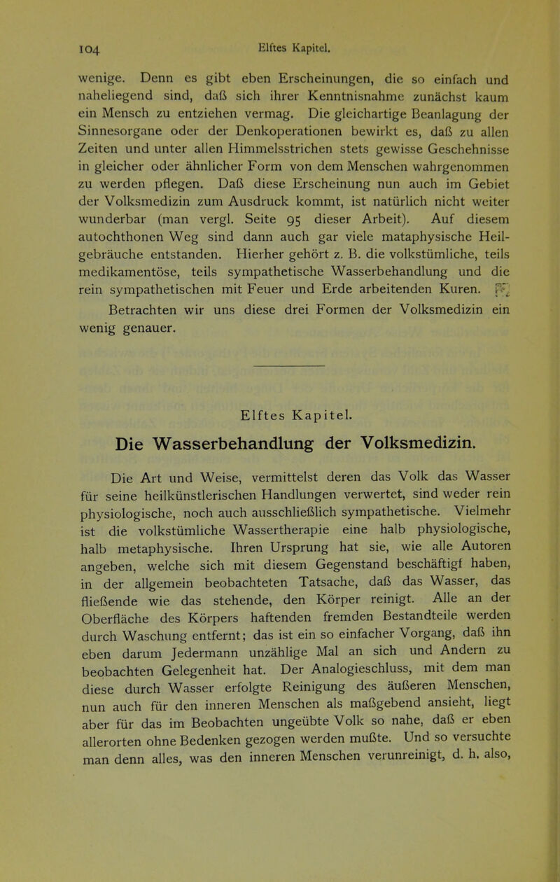 wenige. Denn es gibt eben Erscheinungen, die so einfach und naheliegend sind, daß sich ihrer Kenntnisnahme zunächst kaum ein Mensch zu entziehen vermag. Die gleichartige Beanlagung der Sinnesorgane oder der Denkoperationen bewirkt es, daß zu allen Zeiten und unter allen Himmelsstrichen stets gewisse Geschehnisse in gleicher oder ähnlicher Form von dem Menschen wahrgenommen zu werden pflegen. Daß diese Erscheinung nun auch im Gebiet der Volksmedizin zum Ausdruck kommt, ist natürlich nicht weiter wunderbar (man vergl. Seite 95 dieser Arbeit). Auf diesem autochthonen Weg sind dann auch gar viele mataphysische Heil- gebräuche entstanden. Hierher gehört z. B. die volkstümliche, teils medikamentöse, teils sympathetische Wasserbehandlung und die rein sympathetischen mit Feuer und Erde arbeitenden Kuren, ps'^ Betrachten wir uns diese drei Formen der Volksmedizin ein wenig genauer. Elftes Kapitel. Die Wasserbehandlung der Volksmedizin. Die Art und Weise, vermittelst deren das Volk das Wasser für seine heilkünstlerischen Handlungen verwertet, sind weder rein physiologische, noch auch ausschließlich sympathetische. Vielmehr ist die volkstümliche Wassertherapie eine halb physiologische, halb metaphysische. Ihren Ursprung hat sie, wie alle Autoren angeben, welche sich mit diesem Gegenstand beschäftigt haben, in der allgemein beobachteten Tatsache, daß das Wasser, das fließende wie das stehende, den Körper reinigt. Alle an der Oberfläche des Körpers haftenden fremden Bestandteile werden durch Waschung entfernt; das ist ein so einfacher Vorgang, daß ihn eben darum Jedermann unzählige Mal an sich und Andern zu beobachten Gelegenheit hat. Der Analogieschluss, mit dem man diese durch Wasser erfolgte Reinigung des äußeren Menschen, nun auch für den inneren Menschen als maßgebend ansieht, liegt aber für das im Beobachten ungeübte Volk so nahe, daß er eben allerorten ohne Bedenken gezogen werden mußte. Und so versuchte man denn alles, was den inneren Menschen verunreinigt, d. h. also,