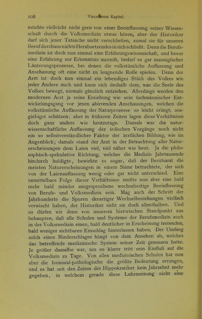 möchte vielleicht nicht gern von einer Beeinflussung seiner Wissen- schaft durch die Volksmedizin etwas hören, aber der Historiker darf sich jener Tatsache nicht verschließen, zumal sie für unseren Beruf durchaus nichts Herabsetzendes in sich schließt. Denn die Berufs- medizin ist doch nun einmal eine Erfahrungswissenschaft, und bevor eine Erfahrung zur Erkenntnis ausreift, bedarf es gar mannigfacher Läuterungsprozesse, bei denen die volkstümliche Auffassung und Anschauung oft eine nicht zu leugnende Rolle spielen. Denn der Arzt ist doch nun einmal ein lebendiges Stück des Volkes wie jeder Andere auch und kann sich deshalb dem, was die Seele des Volkes bewegt, niemals gänzlich entziehen. Allerdings werden den modernen Arzt ja seine Erziehung wie sein fachmännischer Ent- wickelungsgang vor jenen abirrenden Anschauungen, welchen die volkstümliche Auffassung der Naturprozesse so leicht erliegt, aus- giebigst schützen; aber in früheren Zeiten lagen diese Verhältnisse doch ganz anders wie heutzutage. Damals war die natur- wissenschaftliche Auffassung der irdischen Vorgänge noch nicht ein so selbstverständlicher Faktor der ärztlichen Bildung, wie im AugenbHck; damals stand der Arzt in der Betrachtung aller Natur- erscheinungen dem Laien viel, viel näher wie heut. Ja die philo- sophisch-spekulative Richtung, welcher die Medizin Jahrtausende hindurch huldigte, bewirkte es sogar, daß der Berufsarzt die meisten Naturerscheinungen in einem Sinne betrachtete, der sich von der Laienauffassung wenig oder gar nicht unterschied. Eine unmittelbare Folge dieser Verhältnisse mußte nun aber eine bald mehr bald minder ausgesprochene wechselseitige Beeinflussung von Berufs- und Volksmedizin sein. Mag auch der Schritt der Jahrhunderte die Spuren derartiger Wechselbeziehungen vielfach verwischt haben, der Historiker sieht sie doch' allenthalben. Und so dürfen wir denn von unserem historischen Standpunkt aus behaupten, daß alle Schulen und Systeme der Berufsmedizin auch in der Volksmedizin einen, bald deutlicher in Erscheinung tretenden, bald weniger sichtbaren Einschlag hinterlassen haben. Der Umfang solch eines Niederschlages hängt von dem Ansehen ab, welches das betreffende medizinische System seiner Zeit genossen hatte. Je größer dasselbe war, um so klarer tritt sein Einfluß auf die Volksmedizin zu Tage. Von allen medizinischen Schulen hat nun aber die humoral-pathologische die größte Bedeutung errungen, und es hat seit den Zeiten der Hippokratiker kein Jahrzehnt mehr gegeben, in welchem gerade diese Lehrmeinung nicht eine