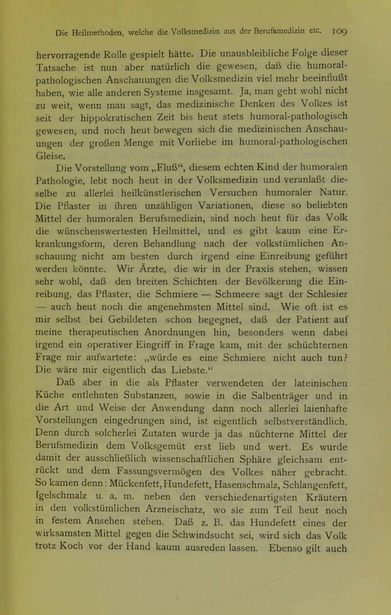 hervorragende Rolle gespielt hätte. Die unausbleibliche Folge dieser Tatsache ist nun aber natürlich die gewesen, daß die humoral- pathologischen Anschauungen die Volksmedizin viel mehr beeinflußt haben, wie alle anderen Systeme insgesamt. Ja, man geht wohl nicht zu weit, wenn man sagt, das medizinische Denken des Volkes ist seit der hippokratischen Zeit bis heut stets humoral-pathologisch gewesen, und noch heut bewegen sich die medizinischen Anschau- ungen der großen Menge mit Vorliebe im humoral-pathologischen Gleise. Die Vorstellung vom „Fluß, diesem echten Kind der humoralen Pathologie, lebt noch heut in der Volksmedizin und veranlaßt die- selbe zu allerlei heilkünstlerischen Versuchen humoraler Natur. Die Pflaster in ihren unzähligen Variationen, diese so beliebten Mittel der humoralen Berufsmedizin, sind noch heut für das Volk die wünschenswertesten Heilmittel, und es gibt kaum eine Er- krankungsform, deren Behandlung nach der volkstümlichen An- schauung nicht am besten durch irgend eine Einreibung geführt werden könnte. Wir Ärzte, die wir in der Praxis stehen, wissen sehr wohl, daß den breiten Schichten der Bevölkerung die Ein- reibung, das Pflaster, die Schmiere — Schmeere sagt der Schlesier — auch heut noch die angenehmsten Mittel sind. Wie oft ist es mir selbst bei Gebildeten schon begegnet, daß der Patient auf meine therapeutischen Anordnungen hin, besonders wenn dabei irgend ein operativer Eingriff in Frage kam, mit der schüchternen Frage mir aufwartete: „würde es eine Schmiere nicht auch tun? Die wäre mir eigentlich das Liebste. Daß aber in die als Pflaster verwendeten der lateinischen Küche entlehnten Substanzen, sowie in die Salbenträger und in die Art und Weise der Anwendung dann noch allerlei laienhafte Vorstellungen eingedrungen sind, ist eigentlich selbstverständlich. Denn durch solcherlei Zutaten wurde ja das nüchterne Mittel der Berufsmedizin dem Volksgemüt erst lieb und wert. Es wurde damit der ausschließlich wissenschaftlichen Sphäre gleichsam ent- rückt und dem Fassungsvermögen des Volkes näher gebracht. So kamen denn: Mückenfett, Hundefett, Hasenschmalz, Schlangenfett, Igelschmalz u. a. m. neben den verschiedenartigsten Kräutern in den volkstümlichen Arzneischatz, wo sie zum Teil heut noch in festem Ansehen stehen. Daß z. B. das Hundefett eines der wirksamsten Mittel gegen die Schwindsucht sei, wird sich das Volk trotz Koch vor der Hand kaum ausreden lassen. Ebenso gilt auch